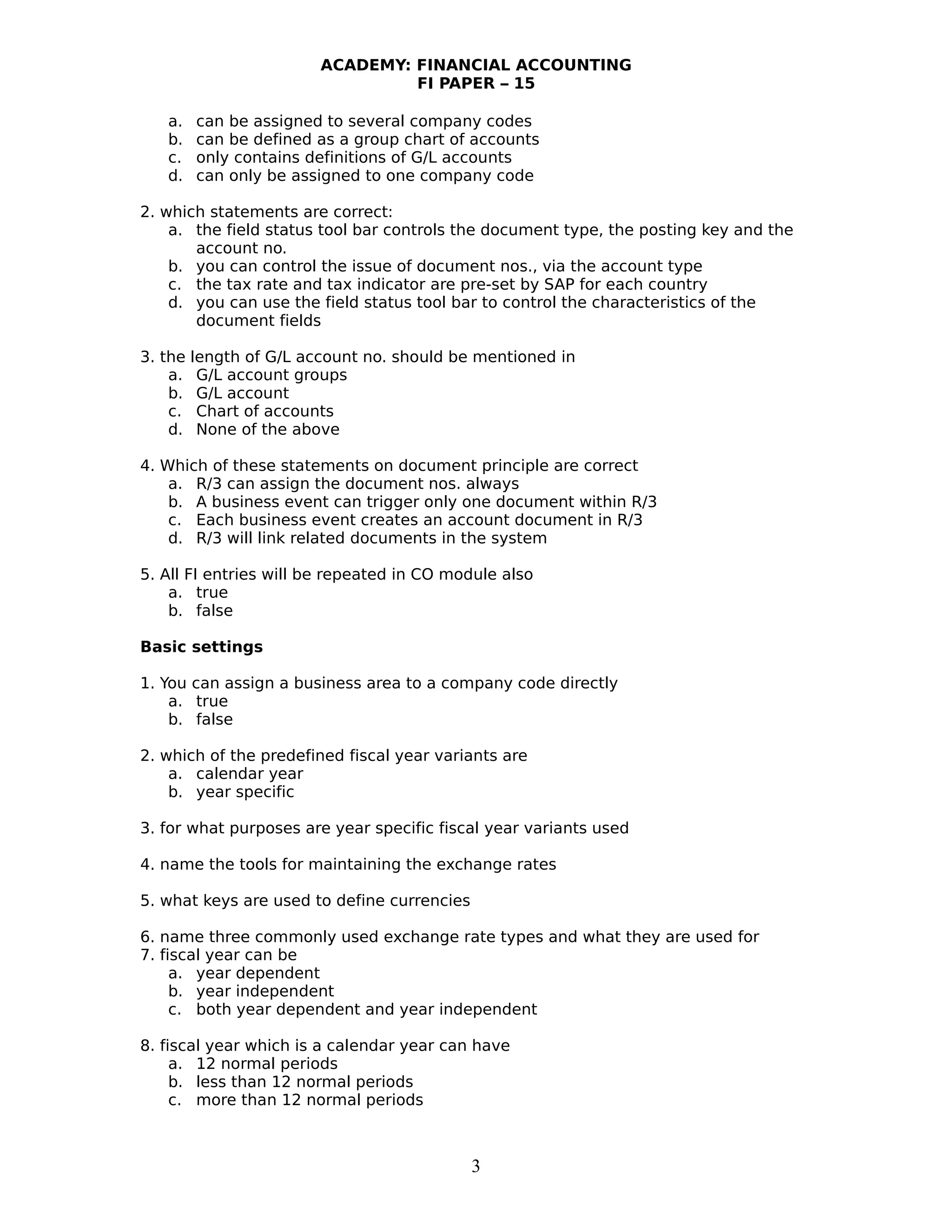 ACADEMY: FINANCIAL ACCOUNTING
FI PAPER – 15
a. can be assigned to several company codes
b. can be defined as a group chart of accounts
c. only contains definitions of G/L accounts
d. can only be assigned to one company code
2. which statements are correct:
a. the field status tool bar controls the document type, the posting key and the
account no.
b. you can control the issue of document nos., via the account type
c. the tax rate and tax indicator are pre-set by SAP for each country
d. you can use the field status tool bar to control the characteristics of the
document fields
3. the length of G/L account no. should be mentioned in
a. G/L account groups
b. G/L account
c. Chart of accounts
d. None of the above
4. Which of these statements on document principle are correct
a. R/3 can assign the document nos. always
b. A business event can trigger only one document within R/3
c. Each business event creates an account document in R/3
d. R/3 will link related documents in the system
5. All FI entries will be repeated in CO module also
a. true
b. false
Basic settings
1. You can assign a business area to a company code directly
a. true
b. false
2. which of the predefined fiscal year variants are
a. calendar year
b. year specific
3. for what purposes are year specific fiscal year variants used
4. name the tools for maintaining the exchange rates
5. what keys are used to define currencies
6. name three commonly used exchange rate types and what they are used for
7. fiscal year can be
a. year dependent
b. year independent
c. both year dependent and year independent
8. fiscal year which is a calendar year can have
a. 12 normal periods
b. less than 12 normal periods
c. more than 12 normal periods
3
 