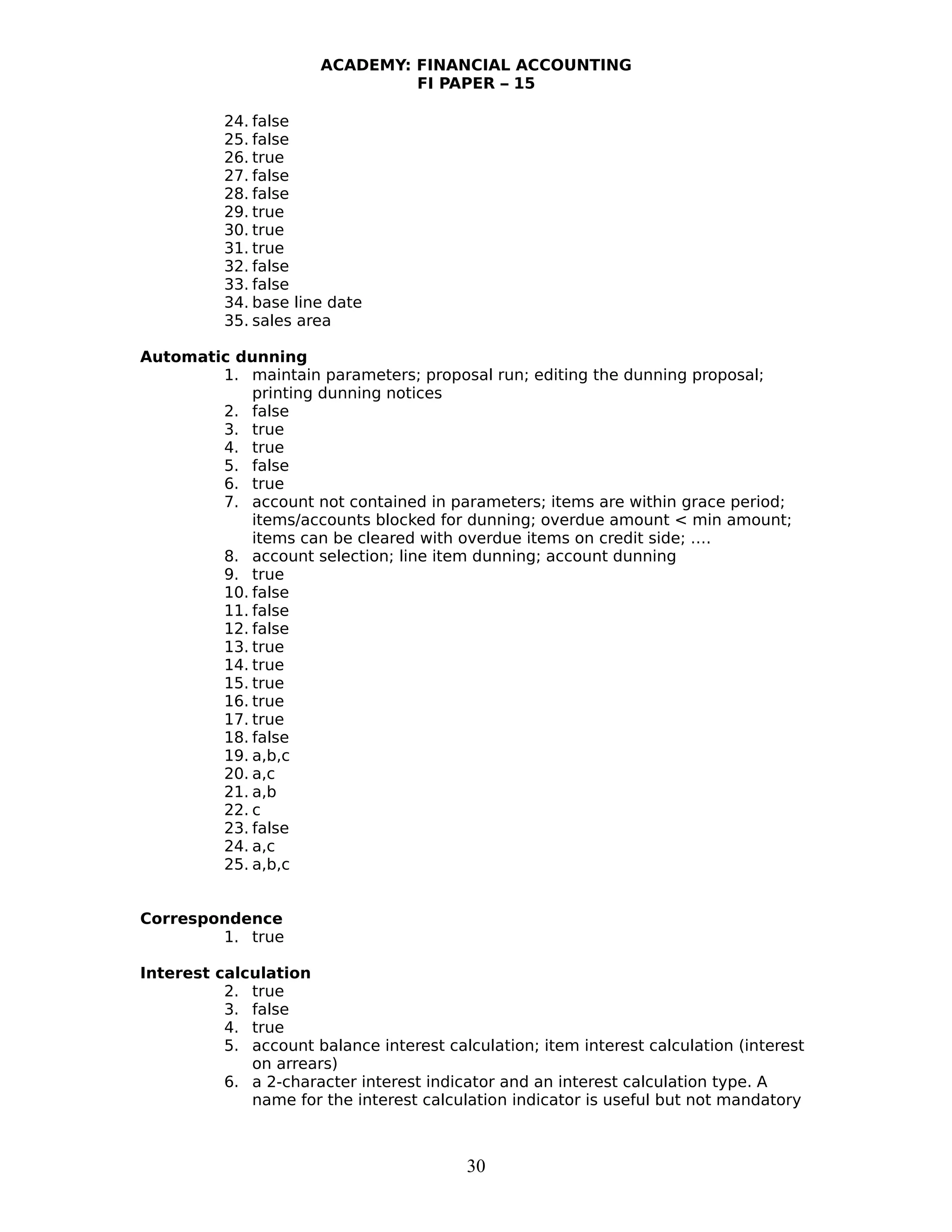 ACADEMY: FINANCIAL ACCOUNTING
FI PAPER – 15
24. false
25. false
26. true
27. false
28. false
29. true
30. true
31. true
32. false
33. false
34. base line date
35. sales area
Automatic dunning
1. maintain parameters; proposal run; editing the dunning proposal;
printing dunning notices
2. false
3. true
4. true
5. false
6. true
7. account not contained in parameters; items are within grace period;
items/accounts blocked for dunning; overdue amount < min amount;
items can be cleared with overdue items on credit side; ….
8. account selection; line item dunning; account dunning
9. true
10. false
11. false
12. false
13. true
14. true
15. true
16. true
17. true
18. false
19. a,b,c
20. a,c
21. a,b
22. c
23. false
24. a,c
25. a,b,c
Correspondence
1. true
Interest calculation
2. true
3. false
4. true
5. account balance interest calculation; item interest calculation (interest
on arrears)
6. a 2-character interest indicator and an interest calculation type. A
name for the interest calculation indicator is useful but not mandatory
30
 