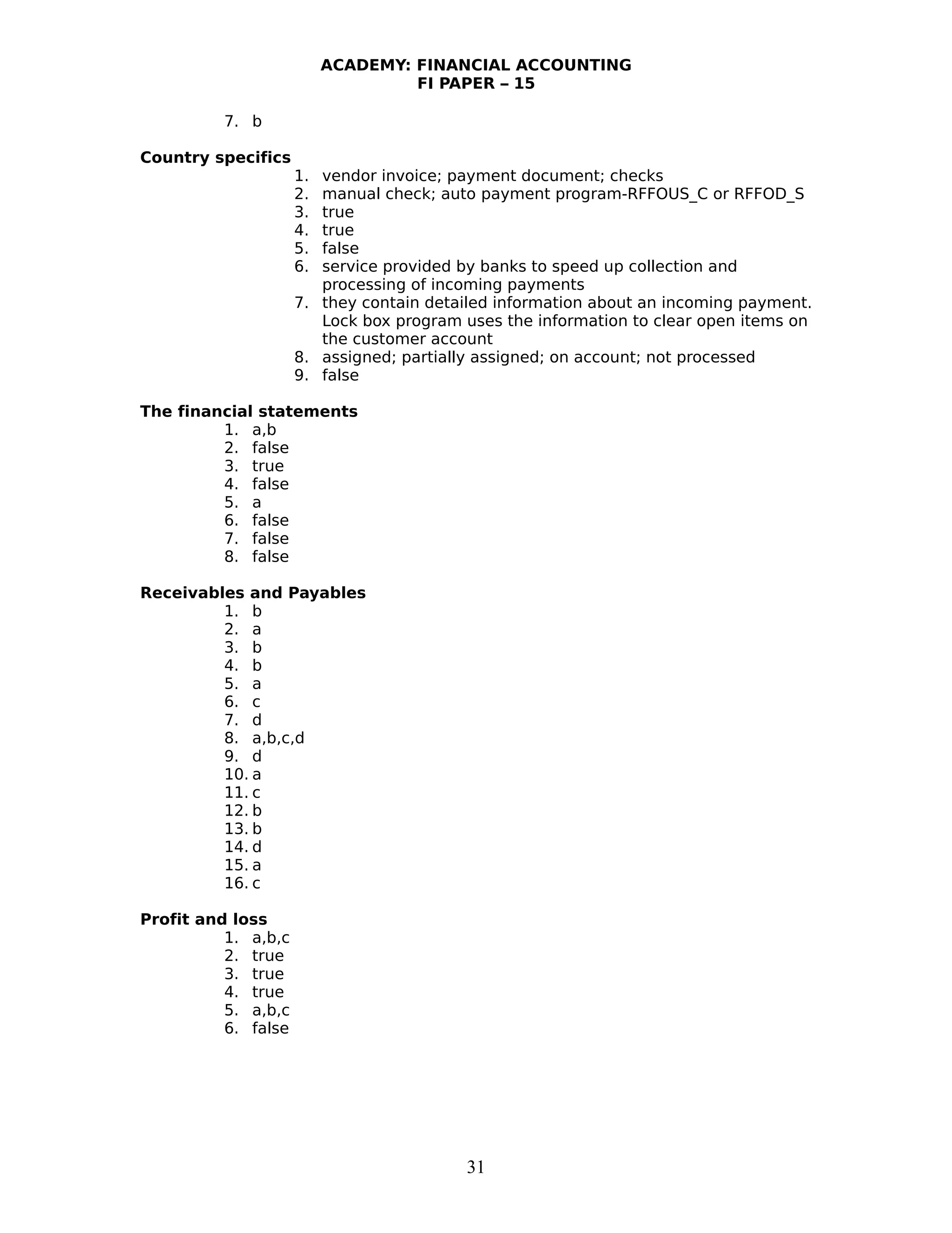 ACADEMY: FINANCIAL ACCOUNTING
FI PAPER – 15
7. b
Country specifics
1. vendor invoice; payment document; checks
2. manual check; auto payment program-RFFOUS_C or RFFOD_S
3. true
4. true
5. false
6. service provided by banks to speed up collection and
processing of incoming payments
7. they contain detailed information about an incoming payment.
Lock box program uses the information to clear open items on
the customer account
8. assigned; partially assigned; on account; not processed
9. false
The financial statements
1. a,b
2. false
3. true
4. false
5. a
6. false
7. false
8. false
Receivables and Payables
1. b
2. a
3. b
4. b
5. a
6. c
7. d
8. a,b,c,d
9. d
10. a
11. c
12. b
13. b
14. d
15. a
16. c
Profit and loss
1. a,b,c
2. true
3. true
4. true
5. a,b,c
6. false
31
 