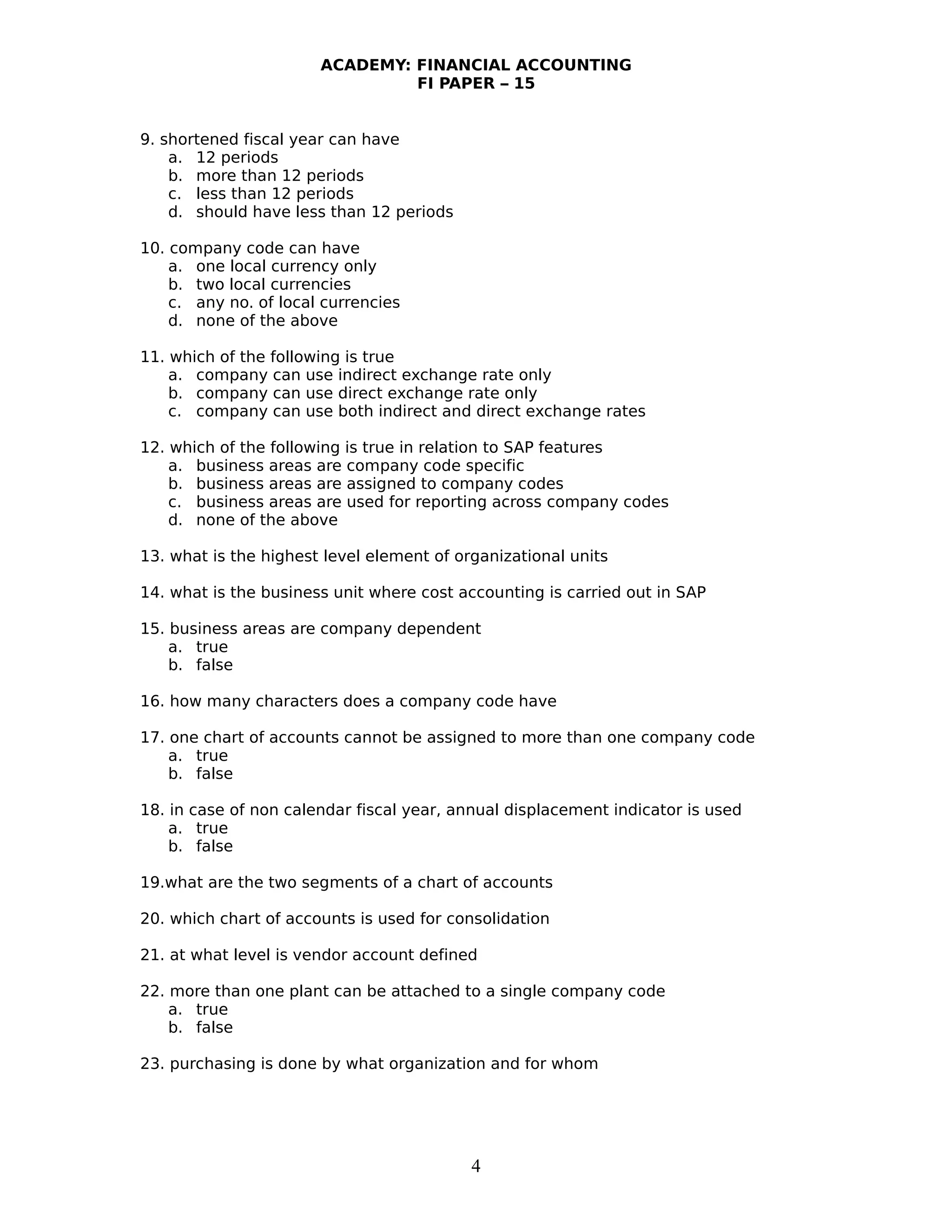 ACADEMY: FINANCIAL ACCOUNTING
FI PAPER – 15
9. shortened fiscal year can have
a. 12 periods
b. more than 12 periods
c. less than 12 periods
d. should have less than 12 periods
10. company code can have
a. one local currency only
b. two local currencies
c. any no. of local currencies
d. none of the above
11. which of the following is true
a. company can use indirect exchange rate only
b. company can use direct exchange rate only
c. company can use both indirect and direct exchange rates
12. which of the following is true in relation to SAP features
a. business areas are company code specific
b. business areas are assigned to company codes
c. business areas are used for reporting across company codes
d. none of the above
13. what is the highest level element of organizational units
14. what is the business unit where cost accounting is carried out in SAP
15. business areas are company dependent
a. true
b. false
16. how many characters does a company code have
17. one chart of accounts cannot be assigned to more than one company code
a. true
b. false
18. in case of non calendar fiscal year, annual displacement indicator is used
a. true
b. false
19.what are the two segments of a chart of accounts
20. which chart of accounts is used for consolidation
21. at what level is vendor account defined
22. more than one plant can be attached to a single company code
a. true
b. false
23. purchasing is done by what organization and for whom
4
 