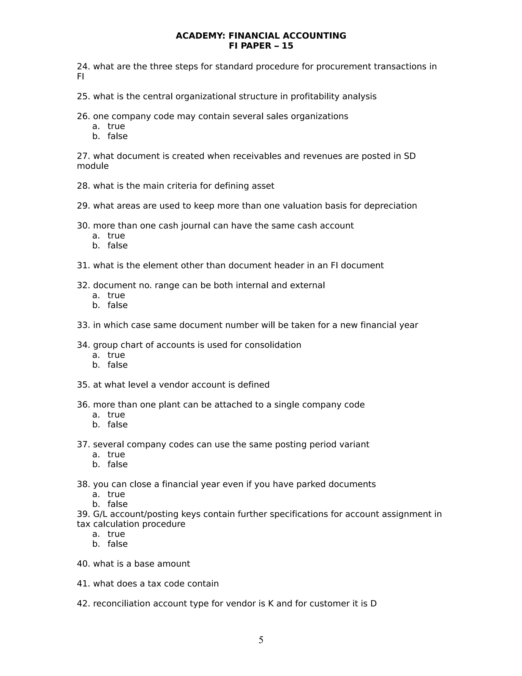 ACADEMY: FINANCIAL ACCOUNTING
FI PAPER – 15
24. what are the three steps for standard procedure for procurement transactions in
FI
25. what is the central organizational structure in profitability analysis
26. one company code may contain several sales organizations
a. true
b. false
27. what document is created when receivables and revenues are posted in SD
module
28. what is the main criteria for defining asset
29. what areas are used to keep more than one valuation basis for depreciation
30. more than one cash journal can have the same cash account
a. true
b. false
31. what is the element other than document header in an FI document
32. document no. range can be both internal and external
a. true
b. false
33. in which case same document number will be taken for a new financial year
34. group chart of accounts is used for consolidation
a. true
b. false
35. at what level a vendor account is defined
36. more than one plant can be attached to a single company code
a. true
b. false
37. several company codes can use the same posting period variant
a. true
b. false
38. you can close a financial year even if you have parked documents
a. true
b. false
39. G/L account/posting keys contain further specifications for account assignment in
tax calculation procedure
a. true
b. false
40. what is a base amount
41. what does a tax code contain
42. reconciliation account type for vendor is K and for customer it is D
5
 