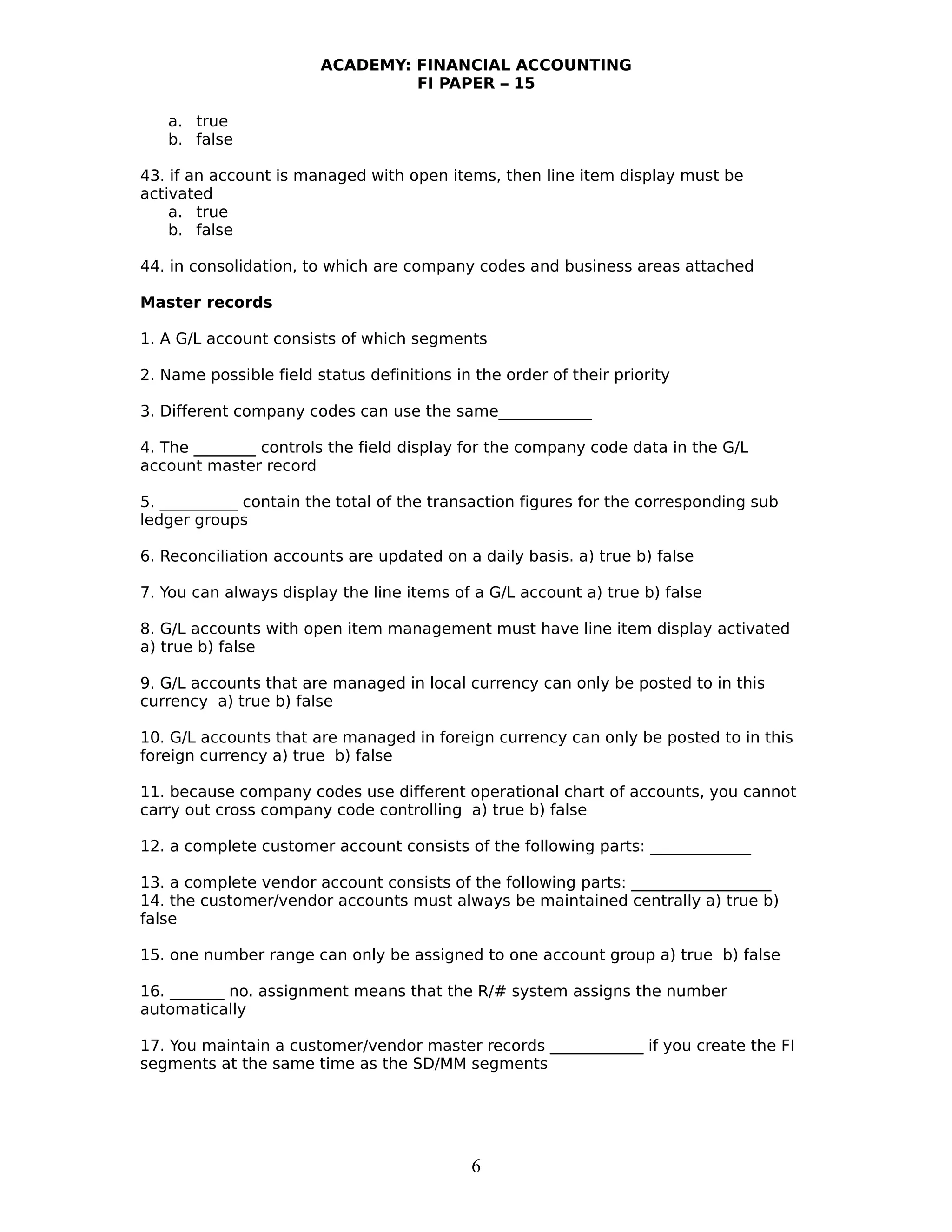 ACADEMY: FINANCIAL ACCOUNTING
FI PAPER – 15
a. true
b. false
43. if an account is managed with open items, then line item display must be
activated
a. true
b. false
44. in consolidation, to which are company codes and business areas attached
Master records
1. A G/L account consists of which segments
2. Name possible field status definitions in the order of their priority
3. Different company codes can use the same____________
4. The ________ controls the field display for the company code data in the G/L
account master record
5. __________ contain the total of the transaction figures for the corresponding sub
ledger groups
6. Reconciliation accounts are updated on a daily basis. a) true b) false
7. You can always display the line items of a G/L account a) true b) false
8. G/L accounts with open item management must have line item display activated
a) true b) false
9. G/L accounts that are managed in local currency can only be posted to in this
currency a) true b) false
10. G/L accounts that are managed in foreign currency can only be posted to in this
foreign currency a) true b) false
11. because company codes use different operational chart of accounts, you cannot
carry out cross company code controlling a) true b) false
12. a complete customer account consists of the following parts: _____________
13. a complete vendor account consists of the following parts: __________________
14. the customer/vendor accounts must always be maintained centrally a) true b)
false
15. one number range can only be assigned to one account group a) true b) false
16. _______ no. assignment means that the R/# system assigns the number
automatically
17. You maintain a customer/vendor master records ____________ if you create the FI
segments at the same time as the SD/MM segments
6
 