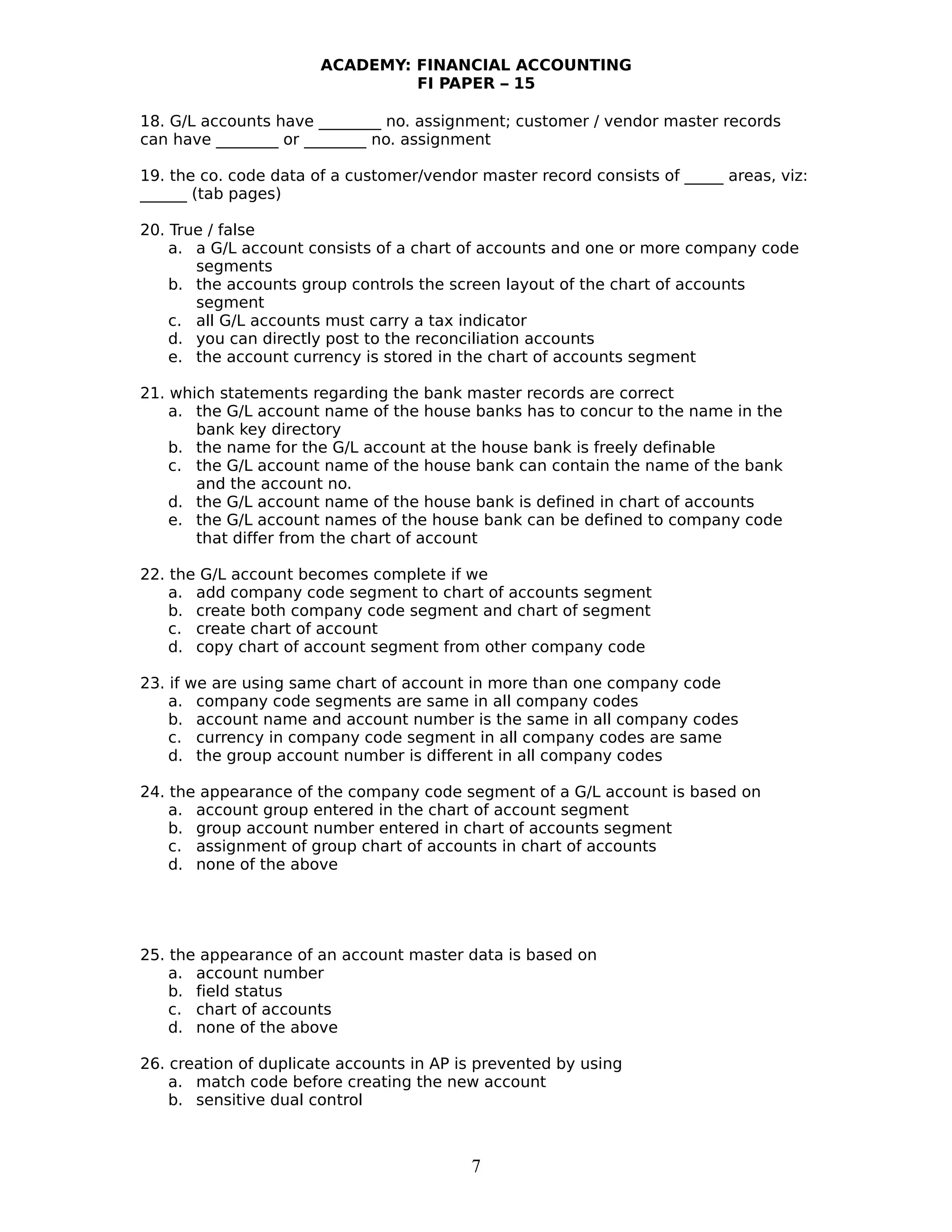 ACADEMY: FINANCIAL ACCOUNTING
FI PAPER – 15
18. G/L accounts have ________ no. assignment; customer / vendor master records
can have ________ or ________ no. assignment
19. the co. code data of a customer/vendor master record consists of _____ areas, viz:
______ (tab pages)
20. True / false
a. a G/L account consists of a chart of accounts and one or more company code
segments
b. the accounts group controls the screen layout of the chart of accounts
segment
c. all G/L accounts must carry a tax indicator
d. you can directly post to the reconciliation accounts
e. the account currency is stored in the chart of accounts segment
21. which statements regarding the bank master records are correct
a. the G/L account name of the house banks has to concur to the name in the
bank key directory
b. the name for the G/L account at the house bank is freely definable
c. the G/L account name of the house bank can contain the name of the bank
and the account no.
d. the G/L account name of the house bank is defined in chart of accounts
e. the G/L account names of the house bank can be defined to company code
that differ from the chart of account
22. the G/L account becomes complete if we
a. add company code segment to chart of accounts segment
b. create both company code segment and chart of segment
c. create chart of account
d. copy chart of account segment from other company code
23. if we are using same chart of account in more than one company code
a. company code segments are same in all company codes
b. account name and account number is the same in all company codes
c. currency in company code segment in all company codes are same
d. the group account number is different in all company codes
24. the appearance of the company code segment of a G/L account is based on
a. account group entered in the chart of account segment
b. group account number entered in chart of accounts segment
c. assignment of group chart of accounts in chart of accounts
d. none of the above
25. the appearance of an account master data is based on
a. account number
b. field status
c. chart of accounts
d. none of the above
26. creation of duplicate accounts in AP is prevented by using
a. match code before creating the new account
b. sensitive dual control
7
 