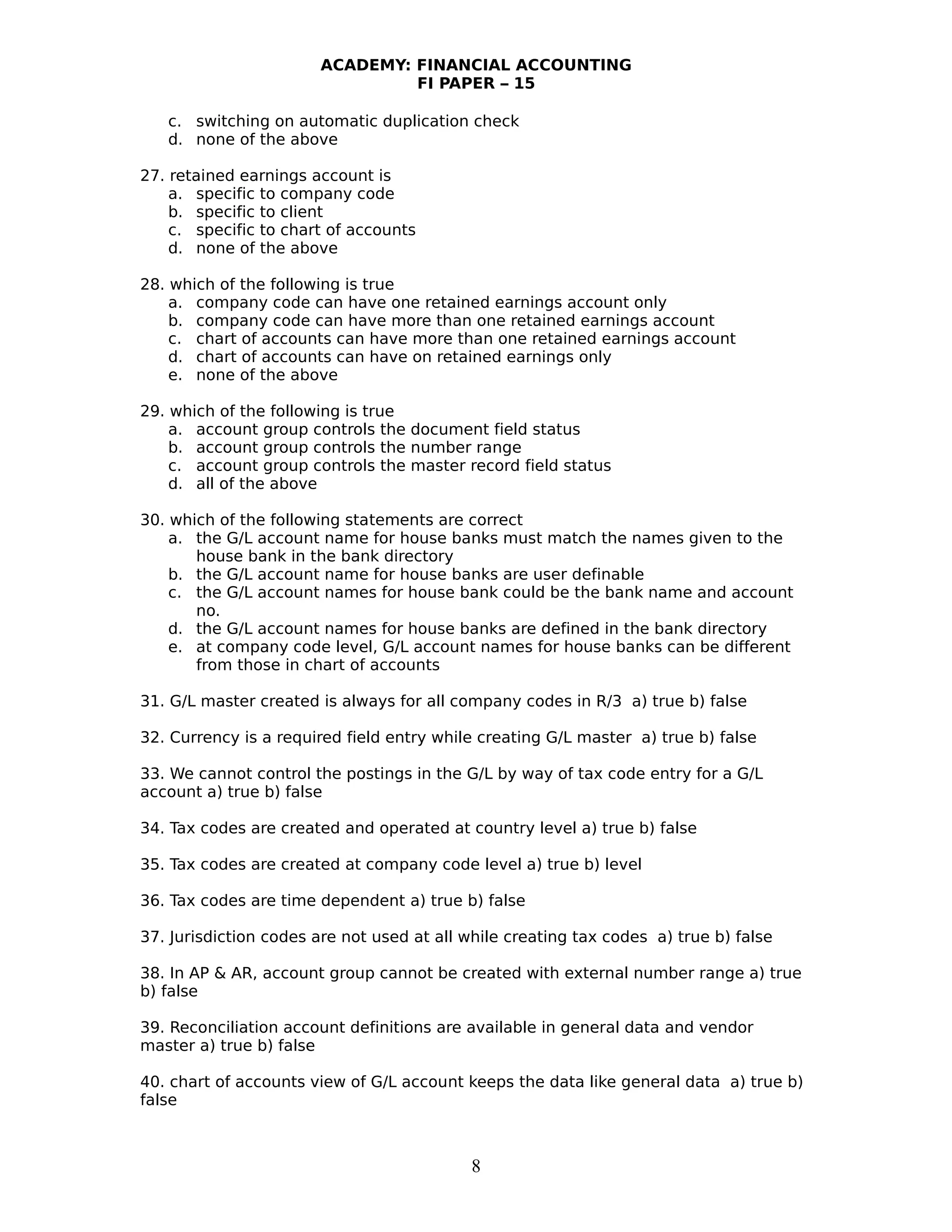 ACADEMY: FINANCIAL ACCOUNTING
FI PAPER – 15
c. switching on automatic duplication check
d. none of the above
27. retained earnings account is
a. specific to company code
b. specific to client
c. specific to chart of accounts
d. none of the above
28. which of the following is true
a. company code can have one retained earnings account only
b. company code can have more than one retained earnings account
c. chart of accounts can have more than one retained earnings account
d. chart of accounts can have on retained earnings only
e. none of the above
29. which of the following is true
a. account group controls the document field status
b. account group controls the number range
c. account group controls the master record field status
d. all of the above
30. which of the following statements are correct
a. the G/L account name for house banks must match the names given to the
house bank in the bank directory
b. the G/L account name for house banks are user definable
c. the G/L account names for house bank could be the bank name and account
no.
d. the G/L account names for house banks are defined in the bank directory
e. at company code level, G/L account names for house banks can be different
from those in chart of accounts
31. G/L master created is always for all company codes in R/3 a) true b) false
32. Currency is a required field entry while creating G/L master a) true b) false
33. We cannot control the postings in the G/L by way of tax code entry for a G/L
account a) true b) false
34. Tax codes are created and operated at country level a) true b) false
35. Tax codes are created at company code level a) true b) level
36. Tax codes are time dependent a) true b) false
37. Jurisdiction codes are not used at all while creating tax codes a) true b) false
38. In AP & AR, account group cannot be created with external number range a) true
b) false
39. Reconciliation account definitions are available in general data and vendor
master a) true b) false
40. chart of accounts view of G/L account keeps the data like general data a) true b)
false
8
 