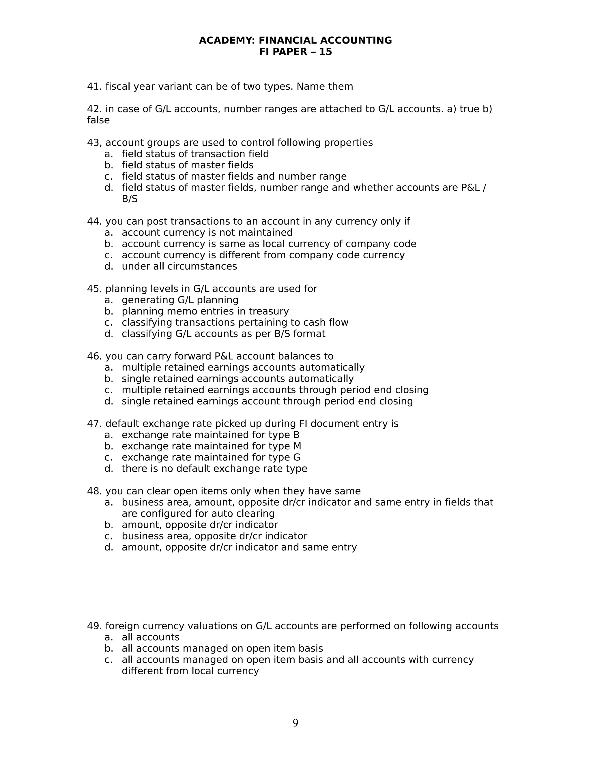 ACADEMY: FINANCIAL ACCOUNTING
FI PAPER – 15
41. fiscal year variant can be of two types. Name them
42. in case of G/L accounts, number ranges are attached to G/L accounts. a) true b)
false
43, account groups are used to control following properties
a. field status of transaction field
b. field status of master fields
c. field status of master fields and number range
d. field status of master fields, number range and whether accounts are P&L /
B/S
44. you can post transactions to an account in any currency only if
a. account currency is not maintained
b. account currency is same as local currency of company code
c. account currency is different from company code currency
d. under all circumstances
45. planning levels in G/L accounts are used for
a. generating G/L planning
b. planning memo entries in treasury
c. classifying transactions pertaining to cash flow
d. classifying G/L accounts as per B/S format
46. you can carry forward P&L account balances to
a. multiple retained earnings accounts automatically
b. single retained earnings accounts automatically
c. multiple retained earnings accounts through period end closing
d. single retained earnings account through period end closing
47. default exchange rate picked up during FI document entry is
a. exchange rate maintained for type B
b. exchange rate maintained for type M
c. exchange rate maintained for type G
d. there is no default exchange rate type
48. you can clear open items only when they have same
a. business area, amount, opposite dr/cr indicator and same entry in fields that
are configured for auto clearing
b. amount, opposite dr/cr indicator
c. business area, opposite dr/cr indicator
d. amount, opposite dr/cr indicator and same entry
49. foreign currency valuations on G/L accounts are performed on following accounts
a. all accounts
b. all accounts managed on open item basis
c. all accounts managed on open item basis and all accounts with currency
different from local currency
9
 