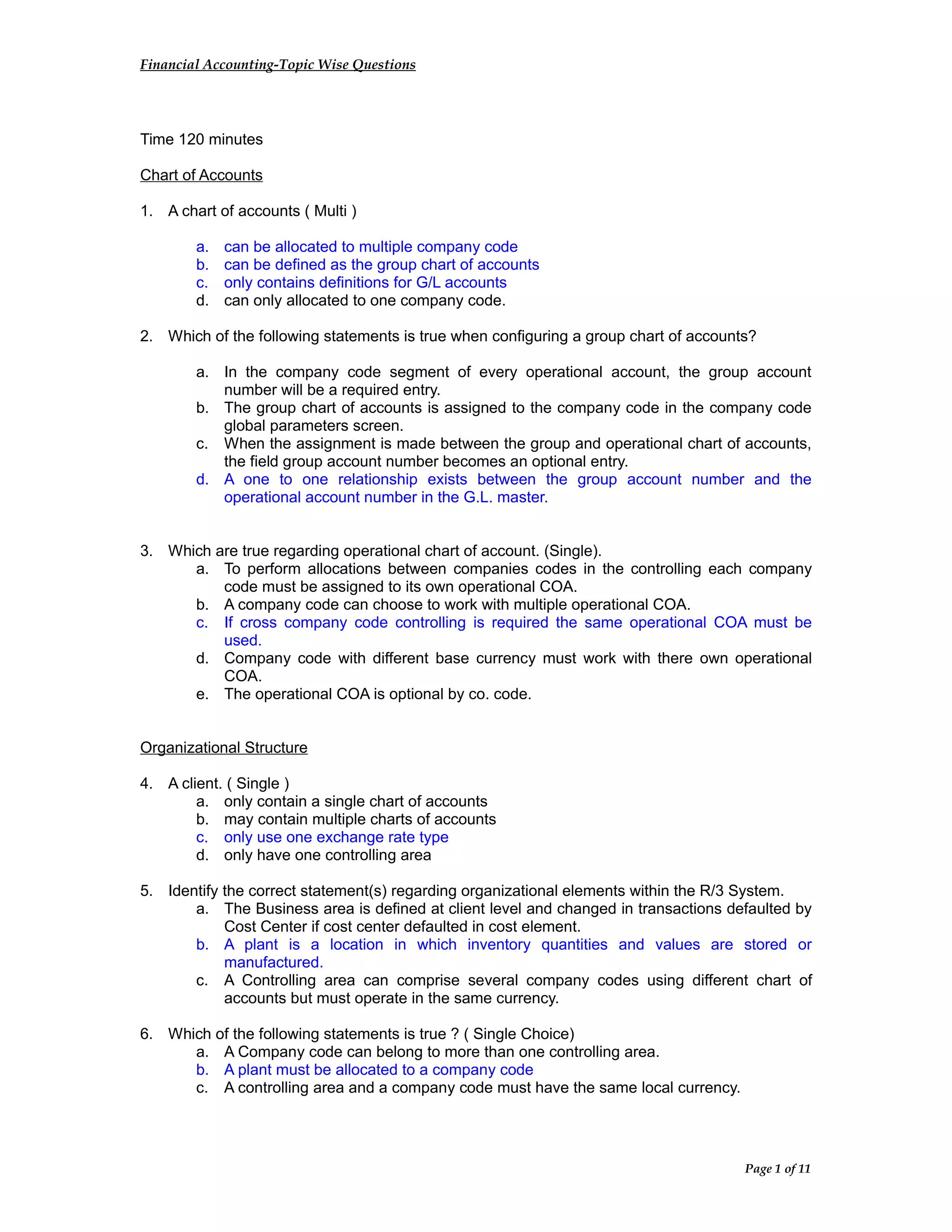 Financial Accounting-Topic Wise Questions
Time 120 minutes
Chart of Accounts
1. A chart of accounts ( Multi )
a. can be allocated to multiple company code
b. can be defined as the group chart of accounts
c. only contains definitions for G/L accounts
d. can only allocated to one company code.
2. Which of the following statements is true when configuring a group chart of accounts?
a. In the company code segment of every operational account, the group account
number will be a required entry.
b. The group chart of accounts is assigned to the company code in the company code
global parameters screen.
c. When the assignment is made between the group and operational chart of accounts,
the field group account number becomes an optional entry.
d. A one to one relationship exists between the group account number and the
operational account number in the G.L. master.
3. Which are true regarding operational chart of account. (Single).
a. To perform allocations between companies codes in the controlling each company
code must be assigned to its own operational COA.
b. A company code can choose to work with multiple operational COA.
c. If cross company code controlling is required the same operational COA must be
used.
d. Company code with different base currency must work with there own operational
COA.
e. The operational COA is optional by co. code.
Organizational Structure
4. A client. ( Single )
a. only contain a single chart of accounts
b. may contain multiple charts of accounts
c. only use one exchange rate type
d. only have one controlling area
5. Identify the correct statement(s) regarding organizational elements within the R/3 System.
a. The Business area is defined at client level and changed in transactions defaulted by
Cost Center if cost center defaulted in cost element.
b. A plant is a location in which inventory quantities and values are stored or
manufactured.
c. A Controlling area can comprise several company codes using different chart of
accounts but must operate in the same currency.
6. Which of the following statements is true ? ( Single Choice)
a. A Company code can belong to more than one controlling area.
b. A plant must be allocated to a company code
c. A controlling area and a company code must have the same local currency.
Page 1 of 11
 