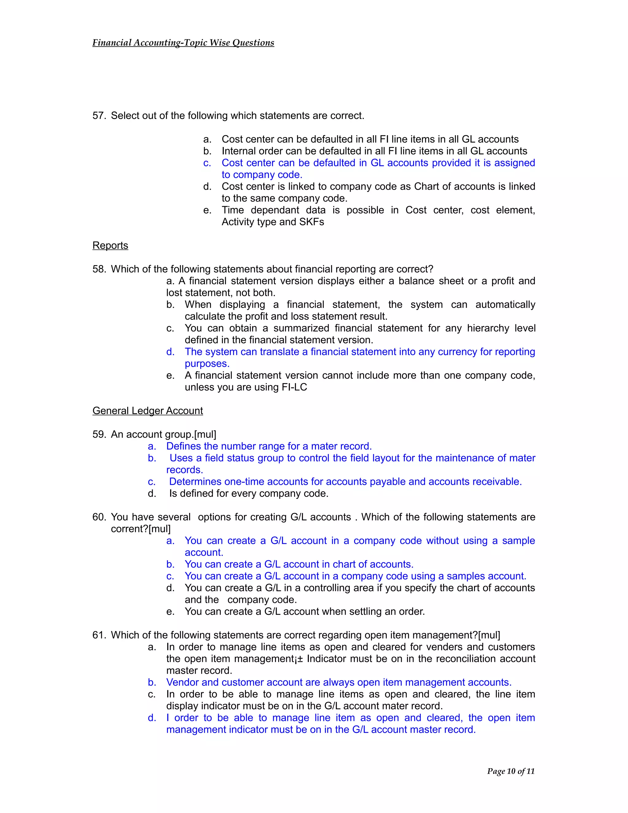 Financial Accounting-Topic Wise Questions
57. Select out of the following which statements are correct.
a. Cost center can be defaulted in all FI line items in all GL accounts
b. Internal order can be defaulted in all FI line items in all GL accounts
c. Cost center can be defaulted in GL accounts provided it is assigned
to company code.
d. Cost center is linked to company code as Chart of accounts is linked
to the same company code.
e. Time dependant data is possible in Cost center, cost element,
Activity type and SKFs
Reports
58. Which of the following statements about financial reporting are correct?
a. A financial statement version displays either a balance sheet or a profit and
lost statement, not both.
b. When displaying a financial statement, the system can automatically
calculate the profit and loss statement result.
c. You can obtain a summarized financial statement for any hierarchy level
defined in the financial statement version.
d. The system can translate a financial statement into any currency for reporting
purposes.
e. A financial statement version cannot include more than one company code,
unless you are using FI-LC
General Ledger Account
59. An account group.[mul]
a. Defines the number range for a mater record.
b. Uses a field status group to control the field layout for the maintenance of mater
records.
c. Determines one-time accounts for accounts payable and accounts receivable.
d. Is defined for every company code.
60. You have several options for creating G/L accounts . Which of the following statements are
corrent?[mul]
a. You can create a G/L account in a company code without using a sample
account.
b. You can create a G/L account in chart of accounts.
c. You can create a G/L account in a company code using a samples account.
d. You can create a G/L in a controlling area if you specify the chart of accounts
and the company code.
e. You can create a G/L account when settling an order.
61. Which of the following statements are correct regarding open item management?[mul]
a. In order to manage line items as open and cleared for venders and customers
the open item management¡± Indicator must be on in the reconciliation account
master record.
b. Vendor and customer account are always open item management accounts.
c. In order to be able to manage line items as open and cleared, the line item
display indicator must be on in the G/L account mater record.
d. I order to be able to manage line item as open and cleared, the open item
management indicator must be on in the G/L account master record.
Page 10 of 11
 