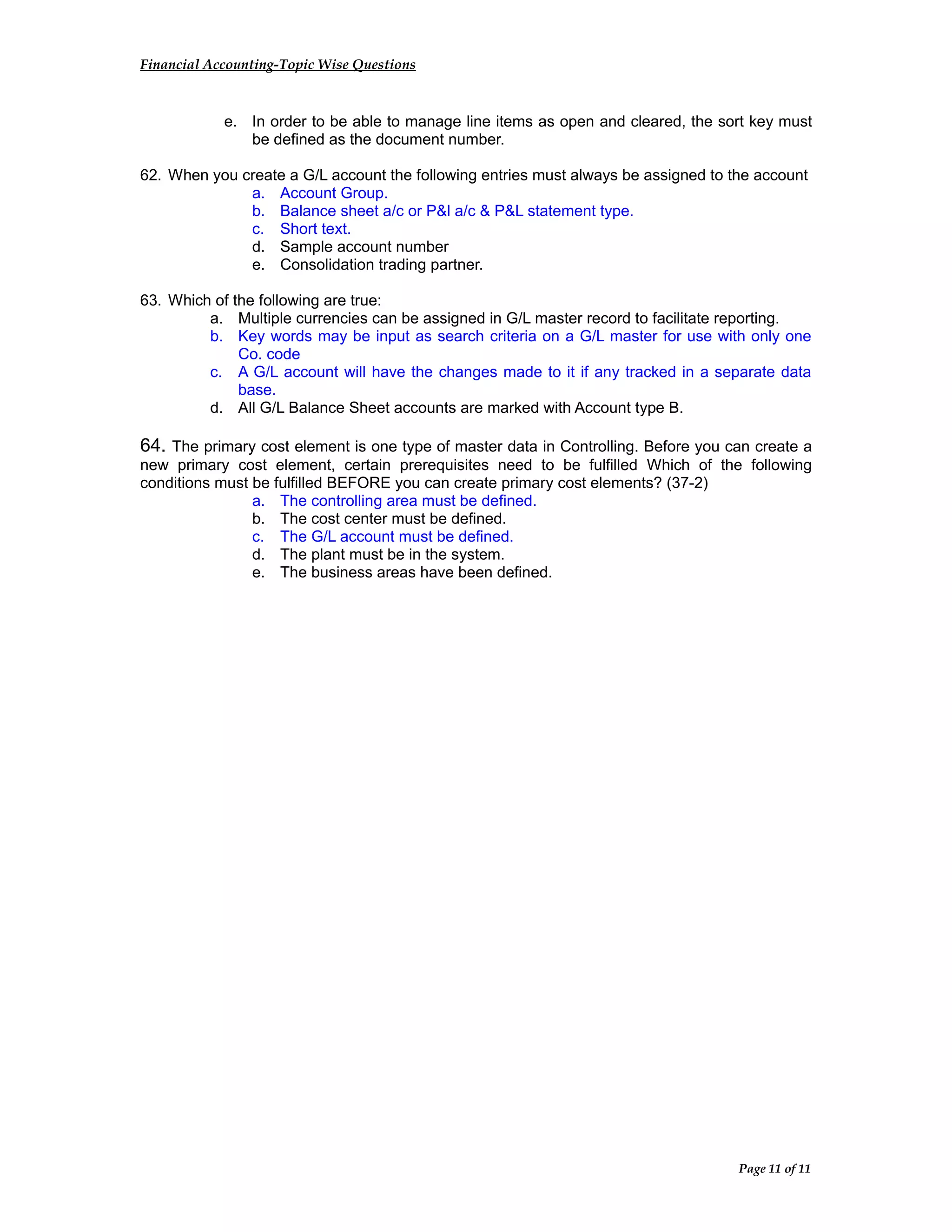 Financial Accounting-Topic Wise Questions
e. In order to be able to manage line items as open and cleared, the sort key must
be defined as the document number.
62. When you create a G/L account the following entries must always be assigned to the account
a. Account Group.
b. Balance sheet a/c or P&l a/c & P&L statement type.
c. Short text.
d. Sample account number
e. Consolidation trading partner.
63. Which of the following are true:
a. Multiple currencies can be assigned in G/L master record to facilitate reporting.
b. Key words may be input as search criteria on a G/L master for use with only one
Co. code
c. A G/L account will have the changes made to it if any tracked in a separate data
base.
d. All G/L Balance Sheet accounts are marked with Account type B.
64. The primary cost element is one type of master data in Controlling. Before you can create a
new primary cost element, certain prerequisites need to be fulfilled Which of the following
conditions must be fulfilled BEFORE you can create primary cost elements? (37-2)
a. The controlling area must be defined.
b. The cost center must be defined.
c. The G/L account must be defined.
d. The plant must be in the system.
e. The business areas have been defined.
Page 11 of 11
 