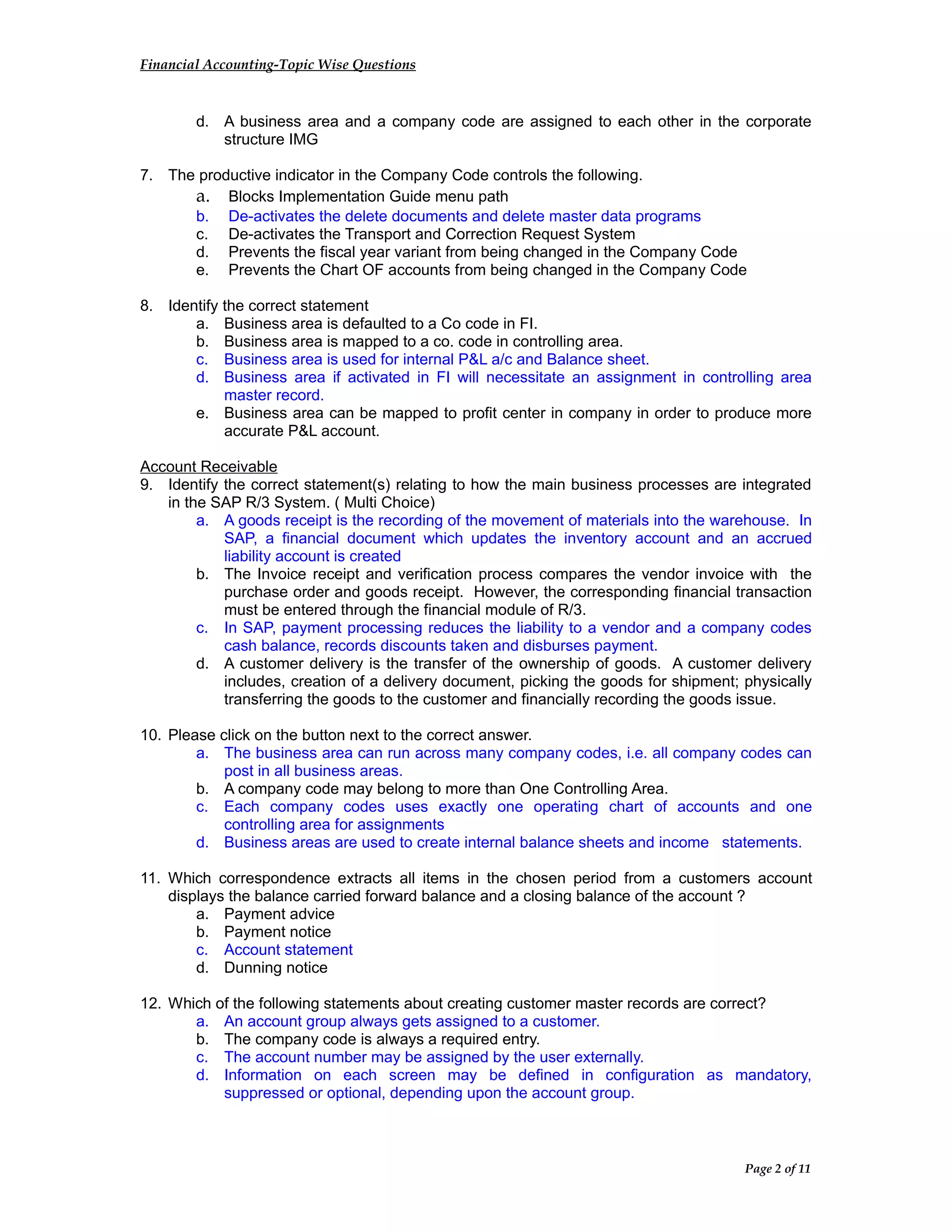 Financial Accounting-Topic Wise Questions
d. A business area and a company code are assigned to each other in the corporate
structure IMG
7. The productive indicator in the Company Code controls the following.
a. Blocks Implementation Guide menu path
b. De-activates the delete documents and delete master data programs
c. De-activates the Transport and Correction Request System
d. Prevents the fiscal year variant from being changed in the Company Code
e. Prevents the Chart OF accounts from being changed in the Company Code
8. Identify the correct statement
a. Business area is defaulted to a Co code in FI.
b. Business area is mapped to a co. code in controlling area.
c. Business area is used for internal P&L a/c and Balance sheet.
d. Business area if activated in FI will necessitate an assignment in controlling area
master record.
e. Business area can be mapped to profit center in company in order to produce more
accurate P&L account.
Account Receivable
9. Identify the correct statement(s) relating to how the main business processes are integrated
in the SAP R/3 System. ( Multi Choice)
a. A goods receipt is the recording of the movement of materials into the warehouse. In
SAP, a financial document which updates the inventory account and an accrued
liability account is created
b. The Invoice receipt and verification process compares the vendor invoice with the
purchase order and goods receipt. However, the corresponding financial transaction
must be entered through the financial module of R/3.
c. In SAP, payment processing reduces the liability to a vendor and a company codes
cash balance, records discounts taken and disburses payment.
d. A customer delivery is the transfer of the ownership of goods. A customer delivery
includes, creation of a delivery document, picking the goods for shipment; physically
transferring the goods to the customer and financially recording the goods issue.
10. Please click on the button next to the correct answer.
a. The business area can run across many company codes, i.e. all company codes can
post in all business areas.
b. A company code may belong to more than One Controlling Area.
c. Each company codes uses exactly one operating chart of accounts and one
controlling area for assignments
d. Business areas are used to create internal balance sheets and income statements.
11. Which correspondence extracts all items in the chosen period from a customers account
displays the balance carried forward balance and a closing balance of the account ?
a. Payment advice
b. Payment notice
c. Account statement
d. Dunning notice
12. Which of the following statements about creating customer master records are correct?
a. An account group always gets assigned to a customer.
b. The company code is always a required entry.
c. The account number may be assigned by the user externally.
d. Information on each screen may be defined in configuration as mandatory,
suppressed or optional, depending upon the account group.
Page 2 of 11
 