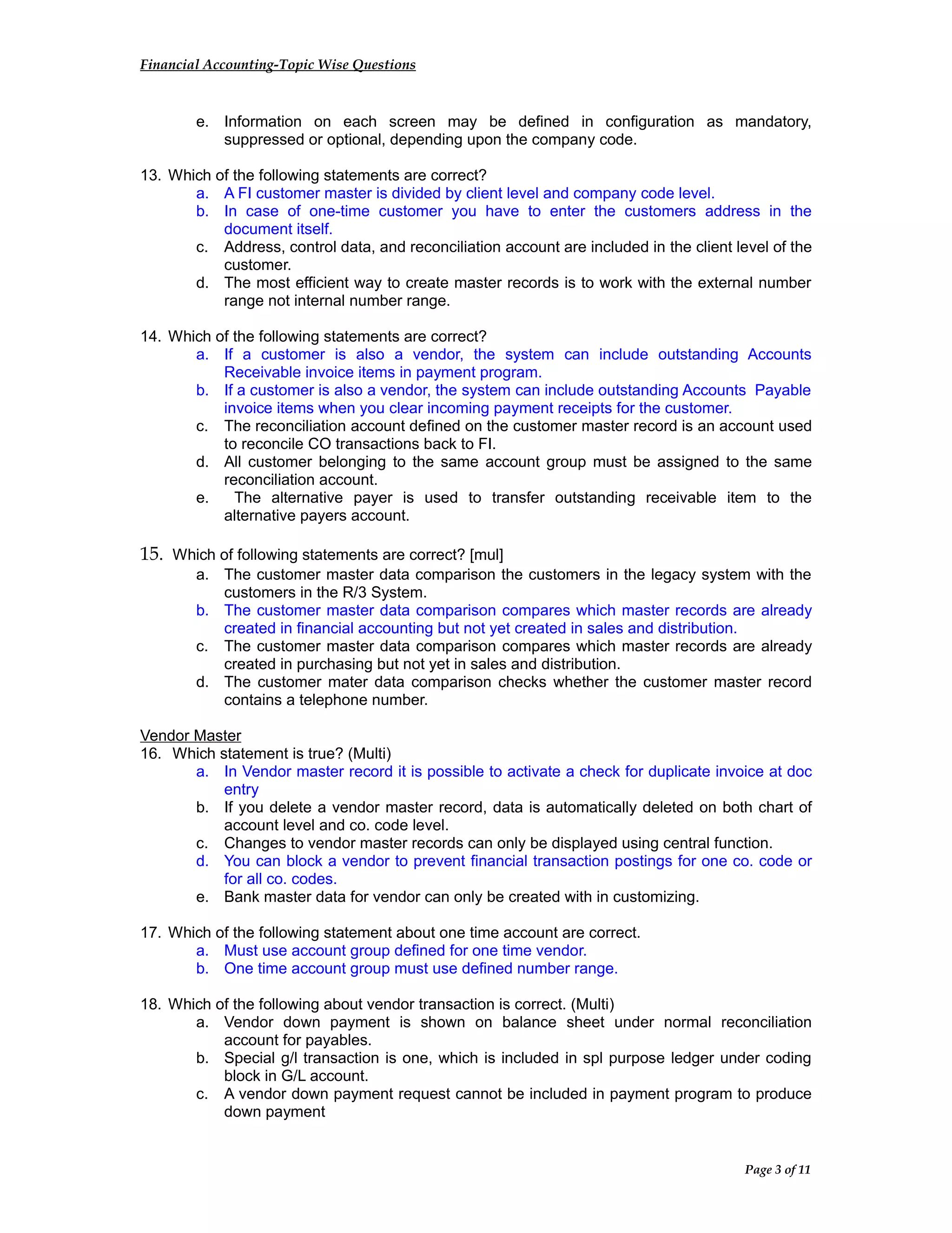 Financial Accounting-Topic Wise Questions
e. Information on each screen may be defined in configuration as mandatory,
suppressed or optional, depending upon the company code.
13. Which of the following statements are correct?
a. A FI customer master is divided by client level and company code level.
b. In case of one-time customer you have to enter the customers address in the
document itself.
c. Address, control data, and reconciliation account are included in the client level of the
customer.
d. The most efficient way to create master records is to work with the external number
range not internal number range.
14. Which of the following statements are correct?
a. If a customer is also a vendor, the system can include outstanding Accounts
Receivable invoice items in payment program.
b. If a customer is also a vendor, the system can include outstanding Accounts Payable
invoice items when you clear incoming payment receipts for the customer.
c. The reconciliation account defined on the customer master record is an account used
to reconcile CO transactions back to FI.
d. All customer belonging to the same account group must be assigned to the same
reconciliation account.
e. The alternative payer is used to transfer outstanding receivable item to the
alternative payers account.
15. Which of following statements are correct? [mul]
a. The customer master data comparison the customers in the legacy system with the
customers in the R/3 System.
b. The customer master data comparison compares which master records are already
created in financial accounting but not yet created in sales and distribution.
c. The customer master data comparison compares which master records are already
created in purchasing but not yet in sales and distribution.
d. The customer mater data comparison checks whether the customer master record
contains a telephone number.
Vendor Master
16. Which statement is true? (Multi)
a. In Vendor master record it is possible to activate a check for duplicate invoice at doc
entry
b. If you delete a vendor master record, data is automatically deleted on both chart of
account level and co. code level.
c. Changes to vendor master records can only be displayed using central function.
d. You can block a vendor to prevent financial transaction postings for one co. code or
for all co. codes.
e. Bank master data for vendor can only be created with in customizing.
17. Which of the following statement about one time account are correct.
a. Must use account group defined for one time vendor.
b. One time account group must use defined number range.
18. Which of the following about vendor transaction is correct. (Multi)
a. Vendor down payment is shown on balance sheet under normal reconciliation
account for payables.
b. Special g/l transaction is one, which is included in spl purpose ledger under coding
block in G/L account.
c. A vendor down payment request cannot be included in payment program to produce
down payment
Page 3 of 11
 