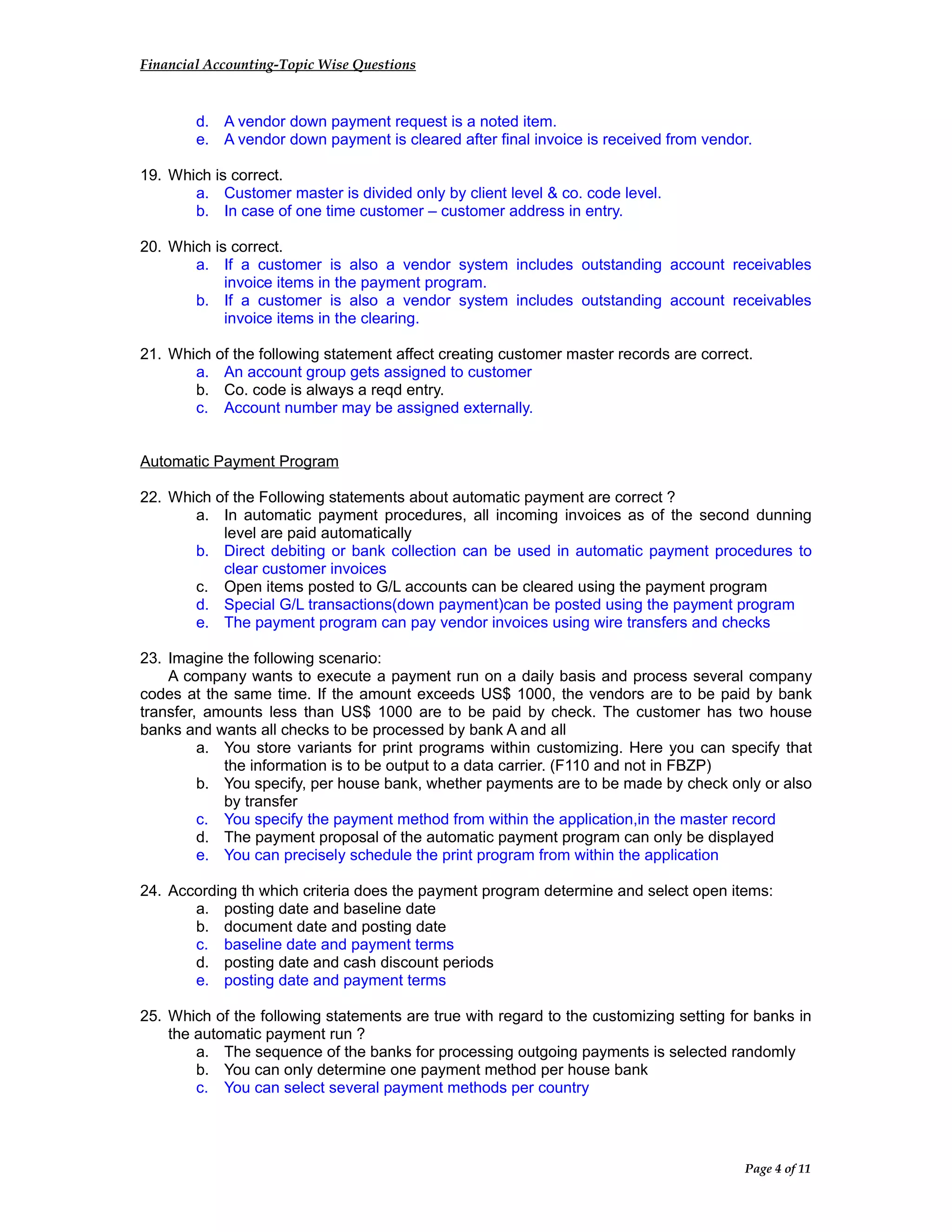 Financial Accounting-Topic Wise Questions
d. A vendor down payment request is a noted item.
e. A vendor down payment is cleared after final invoice is received from vendor.
19. Which is correct.
a. Customer master is divided only by client level & co. code level.
b. In case of one time customer – customer address in entry.
20. Which is correct.
a. If a customer is also a vendor system includes outstanding account receivables
invoice items in the payment program.
b. If a customer is also a vendor system includes outstanding account receivables
invoice items in the clearing.
21. Which of the following statement affect creating customer master records are correct.
a. An account group gets assigned to customer
b. Co. code is always a reqd entry.
c. Account number may be assigned externally.
Automatic Payment Program
22. Which of the Following statements about automatic payment are correct ?
a. In automatic payment procedures, all incoming invoices as of the second dunning
level are paid automatically
b. Direct debiting or bank collection can be used in automatic payment procedures to
clear customer invoices
c. Open items posted to G/L accounts can be cleared using the payment program
d. Special G/L transactions(down payment)can be posted using the payment program
e. The payment program can pay vendor invoices using wire transfers and checks
23. Imagine the following scenario:
A company wants to execute a payment run on a daily basis and process several company
codes at the same time. If the amount exceeds US$ 1000, the vendors are to be paid by bank
transfer, amounts less than US$ 1000 are to be paid by check. The customer has two house
banks and wants all checks to be processed by bank A and all
a. You store variants for print programs within customizing. Here you can specify that
the information is to be output to a data carrier. (F110 and not in FBZP)
b. You specify, per house bank, whether payments are to be made by check only or also
by transfer
c. You specify the payment method from within the application,in the master record
d. The payment proposal of the automatic payment program can only be displayed
e. You can precisely schedule the print program from within the application
24. According th which criteria does the payment program determine and select open items:
a. posting date and baseline date
b. document date and posting date
c. baseline date and payment terms
d. posting date and cash discount periods
e. posting date and payment terms
25. Which of the following statements are true with regard to the customizing setting for banks in
the automatic payment run ?
a. The sequence of the banks for processing outgoing payments is selected randomly
b. You can only determine one payment method per house bank
c. You can select several payment methods per country
Page 4 of 11
 