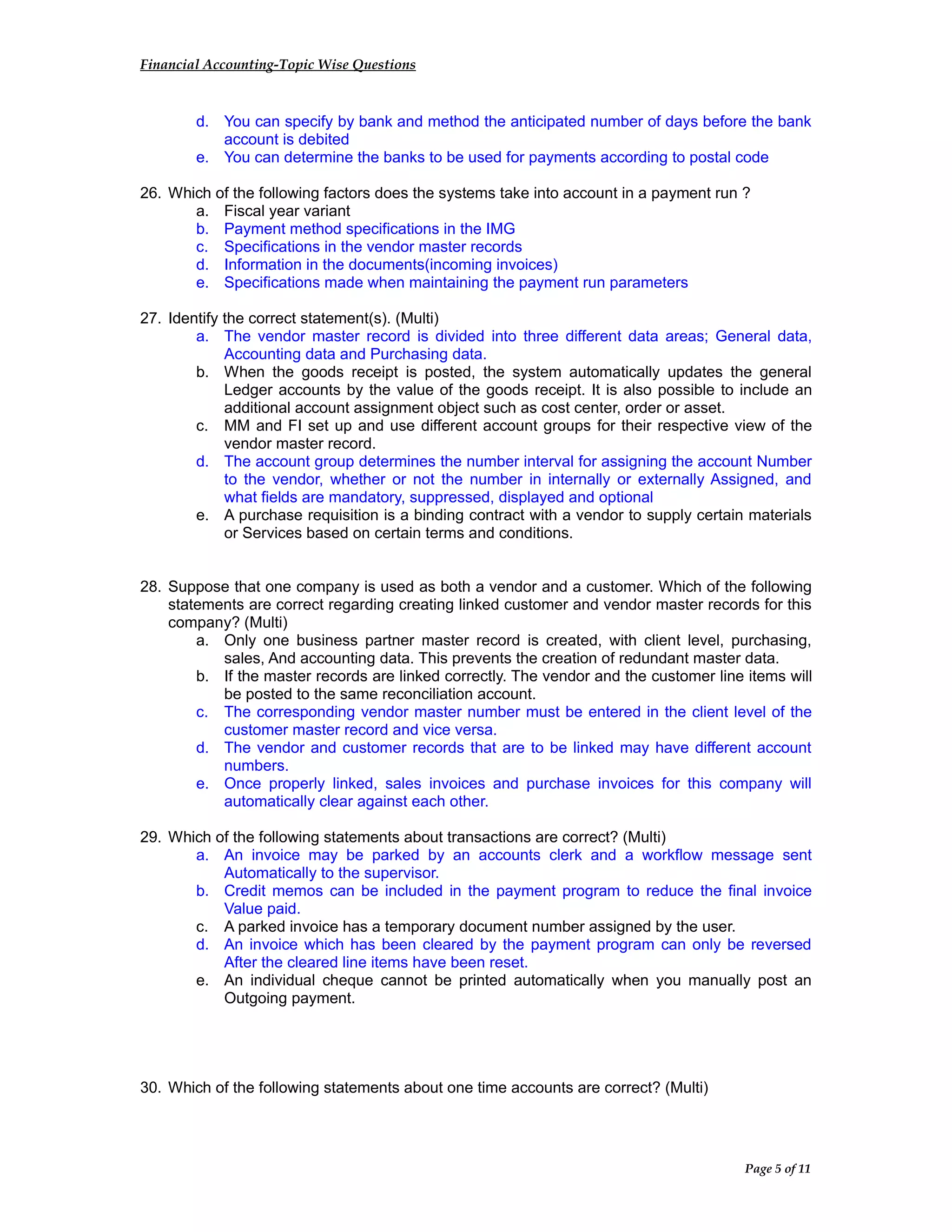 Financial Accounting-Topic Wise Questions
d. You can specify by bank and method the anticipated number of days before the bank
account is debited
e. You can determine the banks to be used for payments according to postal code
26. Which of the following factors does the systems take into account in a payment run ?
a. Fiscal year variant
b. Payment method specifications in the IMG
c. Specifications in the vendor master records
d. Information in the documents(incoming invoices)
e. Specifications made when maintaining the payment run parameters
27. Identify the correct statement(s). (Multi)
a. The vendor master record is divided into three different data areas; General data,
Accounting data and Purchasing data.
b. When the goods receipt is posted, the system automatically updates the general
Ledger accounts by the value of the goods receipt. It is also possible to include an
additional account assignment object such as cost center, order or asset.
c. MM and FI set up and use different account groups for their respective view of the
vendor master record.
d. The account group determines the number interval for assigning the account Number
to the vendor, whether or not the number in internally or externally Assigned, and
what fields are mandatory, suppressed, displayed and optional
e. A purchase requisition is a binding contract with a vendor to supply certain materials
or Services based on certain terms and conditions.
28. Suppose that one company is used as both a vendor and a customer. Which of the following
statements are correct regarding creating linked customer and vendor master records for this
company? (Multi)
a. Only one business partner master record is created, with client level, purchasing,
sales, And accounting data. This prevents the creation of redundant master data.
b. If the master records are linked correctly. The vendor and the customer line items will
be posted to the same reconciliation account.
c. The corresponding vendor master number must be entered in the client level of the
customer master record and vice versa.
d. The vendor and customer records that are to be linked may have different account
numbers.
e. Once properly linked, sales invoices and purchase invoices for this company will
automatically clear against each other.
29. Which of the following statements about transactions are correct? (Multi)
a. An invoice may be parked by an accounts clerk and a workflow message sent
Automatically to the supervisor.
b. Credit memos can be included in the payment program to reduce the final invoice
Value paid.
c. A parked invoice has a temporary document number assigned by the user.
d. An invoice which has been cleared by the payment program can only be reversed
After the cleared line items have been reset.
e. An individual cheque cannot be printed automatically when you manually post an
Outgoing payment.
30. Which of the following statements about one time accounts are correct? (Multi)
Page 5 of 11
 
