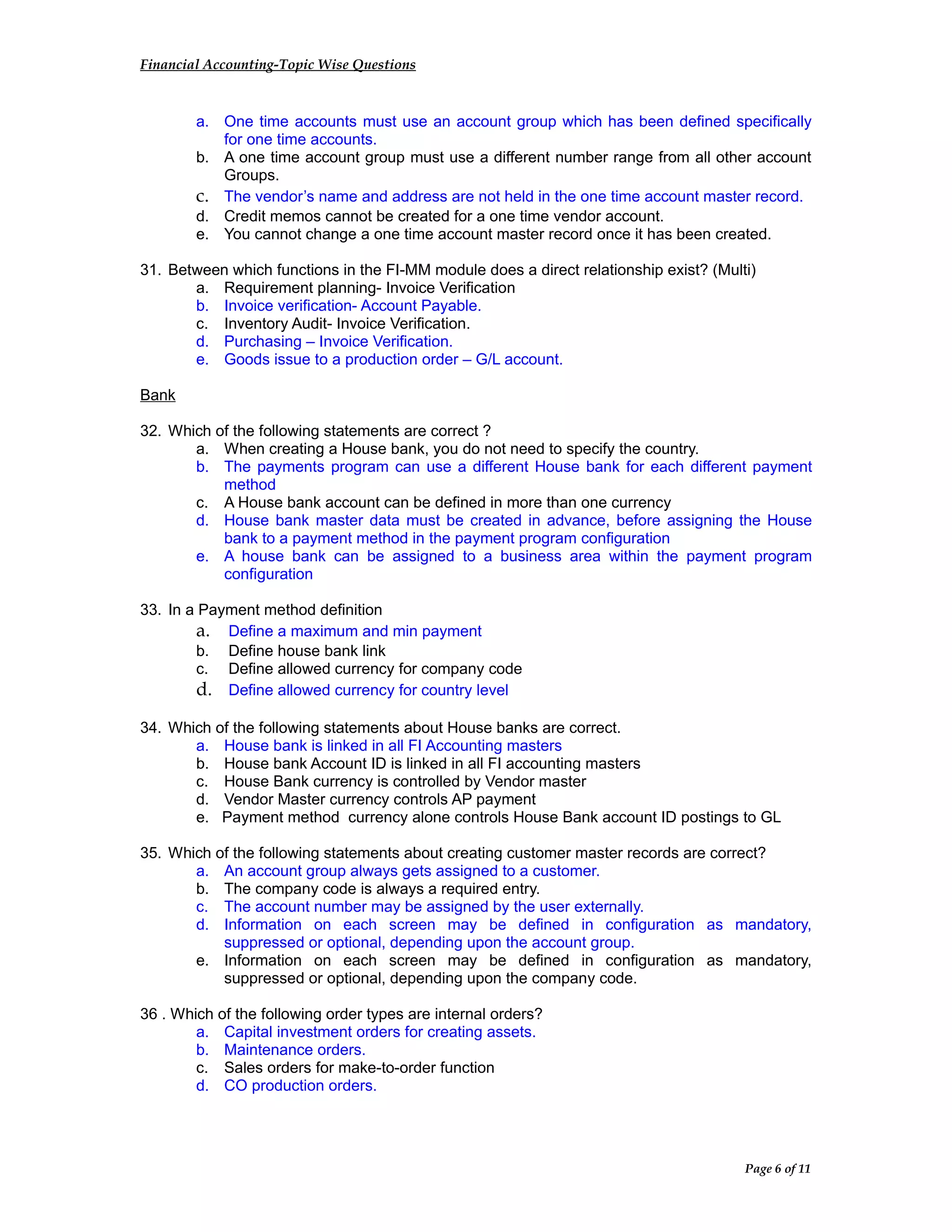 Financial Accounting-Topic Wise Questions
a. One time accounts must use an account group which has been defined specifically
for one time accounts.
b. A one time account group must use a different number range from all other account
Groups.
c. The vendor’s name and address are not held in the one time account master record.
d. Credit memos cannot be created for a one time vendor account.
e. You cannot change a one time account master record once it has been created.
31. Between which functions in the FI-MM module does a direct relationship exist? (Multi)
a. Requirement planning- Invoice Verification
b. Invoice verification- Account Payable.
c. Inventory Audit- Invoice Verification.
d. Purchasing – Invoice Verification.
e. Goods issue to a production order – G/L account.
Bank
32. Which of the following statements are correct ?
a. When creating a House bank, you do not need to specify the country.
b. The payments program can use a different House bank for each different payment
method
c. A House bank account can be defined in more than one currency
d. House bank master data must be created in advance, before assigning the House
bank to a payment method in the payment program configuration
e. A house bank can be assigned to a business area within the payment program
configuration
33. In a Payment method definition
a. Define a maximum and min payment
b. Define house bank link
c. Define allowed currency for company code
d. Define allowed currency for country level
34. Which of the following statements about House banks are correct.
a. House bank is linked in all FI Accounting masters
b. House bank Account ID is linked in all FI accounting masters
c. House Bank currency is controlled by Vendor master
d. Vendor Master currency controls AP payment
e. Payment method currency alone controls House Bank account ID postings to GL
35. Which of the following statements about creating customer master records are correct?
a. An account group always gets assigned to a customer.
b. The company code is always a required entry.
c. The account number may be assigned by the user externally.
d. Information on each screen may be defined in configuration as mandatory,
suppressed or optional, depending upon the account group.
e. Information on each screen may be defined in configuration as mandatory,
suppressed or optional, depending upon the company code.
36 . Which of the following order types are internal orders?
a. Capital investment orders for creating assets.
b. Maintenance orders.
c. Sales orders for make-to-order function
d. CO production orders.
Page 6 of 11
 