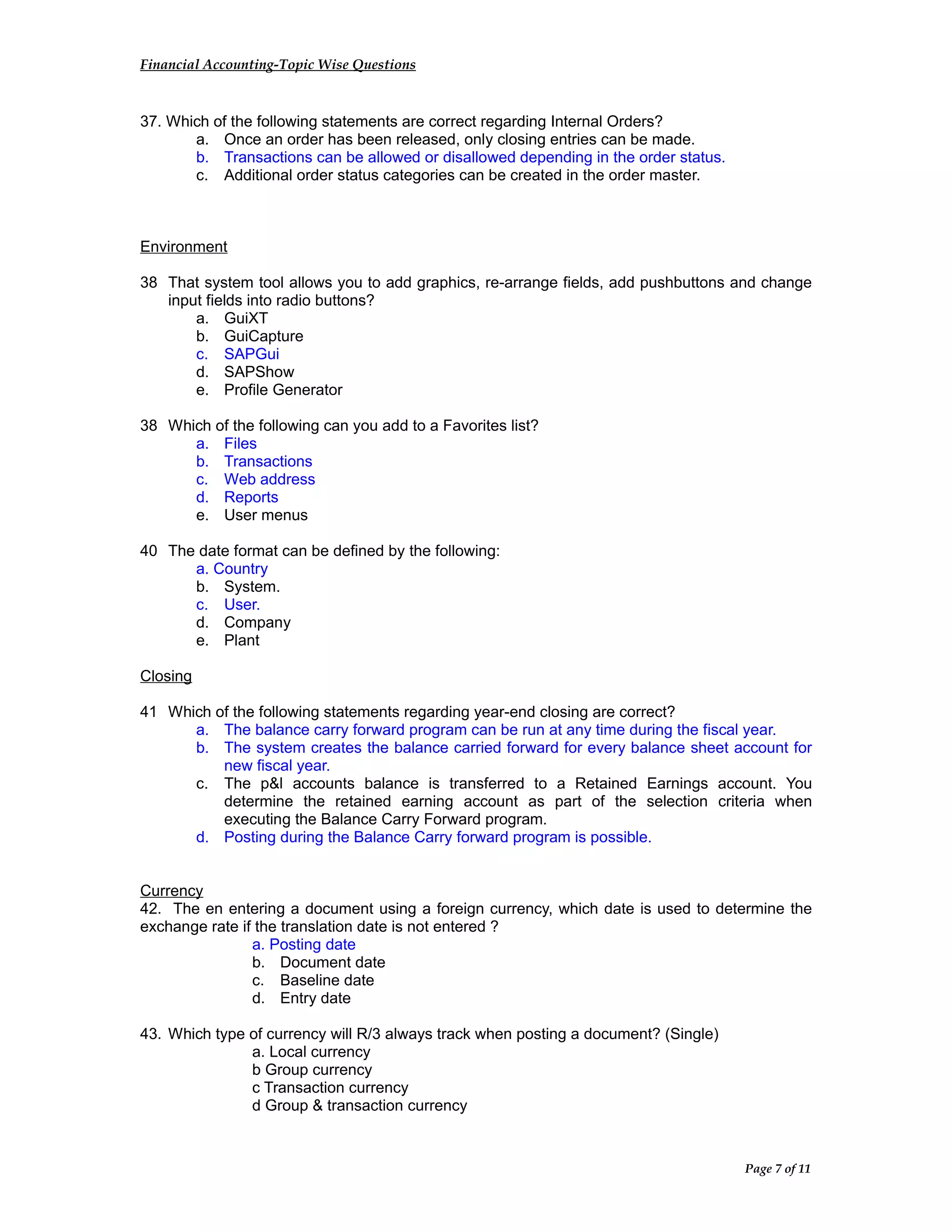 Financial Accounting-Topic Wise Questions
37. Which of the following statements are correct regarding Internal Orders?
a. Once an order has been released, only closing entries can be made.
b. Transactions can be allowed or disallowed depending in the order status.
c. Additional order status categories can be created in the order master.
Environment
38 That system tool allows you to add graphics, re-arrange fields, add pushbuttons and change
input fields into radio buttons?
a. GuiXT
b. GuiCapture
c. SAPGui
d. SAPShow
e. Profile Generator
38 Which of the following can you add to a Favorites list?
a. Files
b. Transactions
c. Web address
d. Reports
e. User menus
40 The date format can be defined by the following:
a. Country
b. System.
c. User.
d. Company
e. Plant
Closing
41 Which of the following statements regarding year-end closing are correct?
a. The balance carry forward program can be run at any time during the fiscal year.
b. The system creates the balance carried forward for every balance sheet account for
new fiscal year.
c. The p&l accounts balance is transferred to a Retained Earnings account. You
determine the retained earning account as part of the selection criteria when
executing the Balance Carry Forward program.
d. Posting during the Balance Carry forward program is possible.
Currency
42. The en entering a document using a foreign currency, which date is used to determine the
exchange rate if the translation date is not entered ?
a. Posting date
b. Document date
c. Baseline date
d. Entry date
43. Which type of currency will R/3 always track when posting a document? (Single)
a. Local currency
b Group currency
c Transaction currency
d Group & transaction currency
Page 7 of 11
 