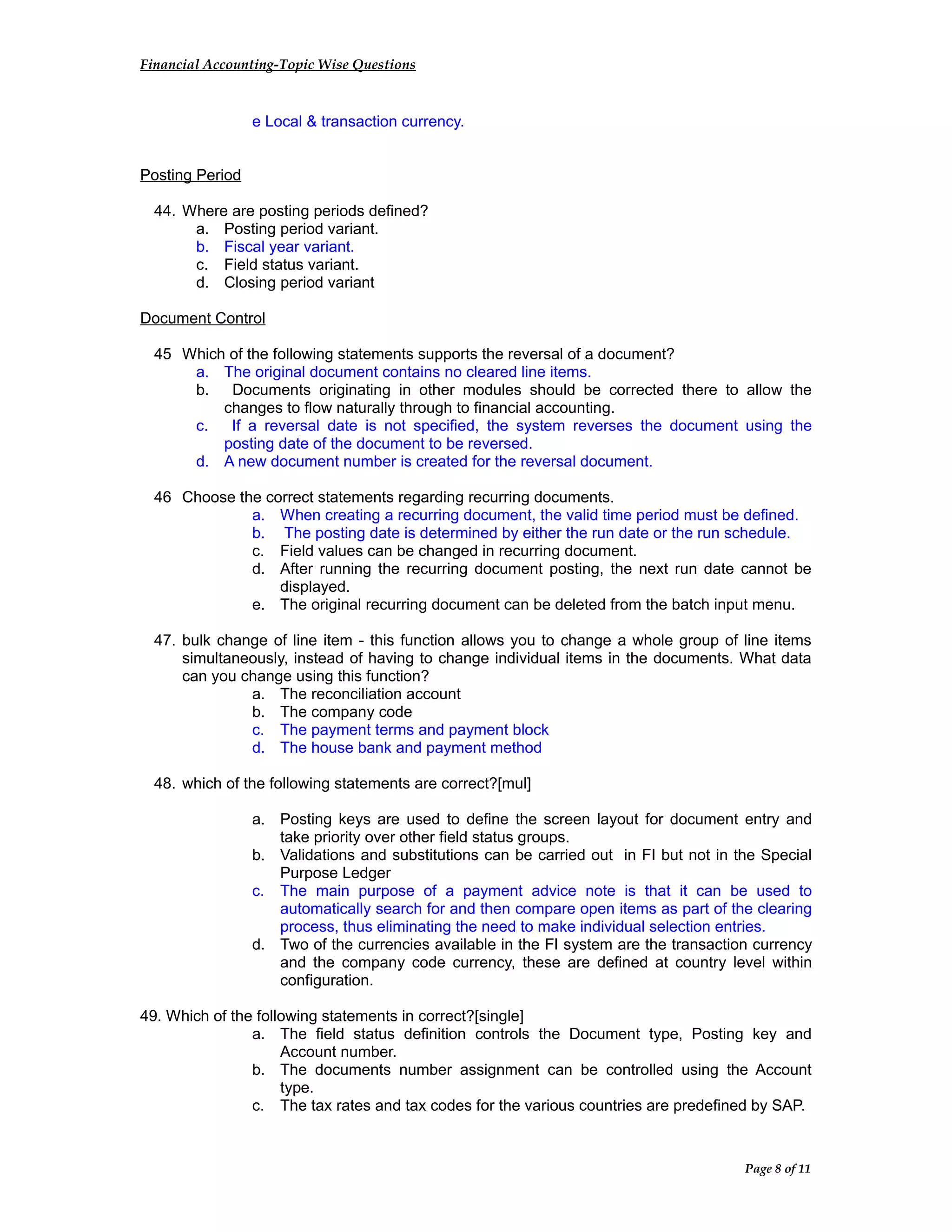 Financial Accounting-Topic Wise Questions
e Local & transaction currency.
Posting Period
44. Where are posting periods defined?
a. Posting period variant.
b. Fiscal year variant.
c. Field status variant.
d. Closing period variant
Document Control
45 Which of the following statements supports the reversal of a document?
a. The original document contains no cleared line items.
b. Documents originating in other modules should be corrected there to allow the
changes to flow naturally through to financial accounting.
c. If a reversal date is not specified, the system reverses the document using the
posting date of the document to be reversed.
d. A new document number is created for the reversal document.
46 Choose the correct statements regarding recurring documents.
a. When creating a recurring document, the valid time period must be defined.
b. The posting date is determined by either the run date or the run schedule.
c. Field values can be changed in recurring document.
d. After running the recurring document posting, the next run date cannot be
displayed.
e. The original recurring document can be deleted from the batch input menu.
47. bulk change of line item - this function allows you to change a whole group of line items
simultaneously, instead of having to change individual items in the documents. What data
can you change using this function?
a. The reconciliation account
b. The company code
c. The payment terms and payment block
d. The house bank and payment method
48. which of the following statements are correct?[mul]
a. Posting keys are used to define the screen layout for document entry and
take priority over other field status groups.
b. Validations and substitutions can be carried out in FI but not in the Special
Purpose Ledger
c. The main purpose of a payment advice note is that it can be used to
automatically search for and then compare open items as part of the clearing
process, thus eliminating the need to make individual selection entries.
d. Two of the currencies available in the FI system are the transaction currency
and the company code currency, these are defined at country level within
configuration.
49. Which of the following statements in correct?[single]
a. The field status definition controls the Document type, Posting key and
Account number.
b. The documents number assignment can be controlled using the Account
type.
c. The tax rates and tax codes for the various countries are predefined by SAP.
Page 8 of 11
 