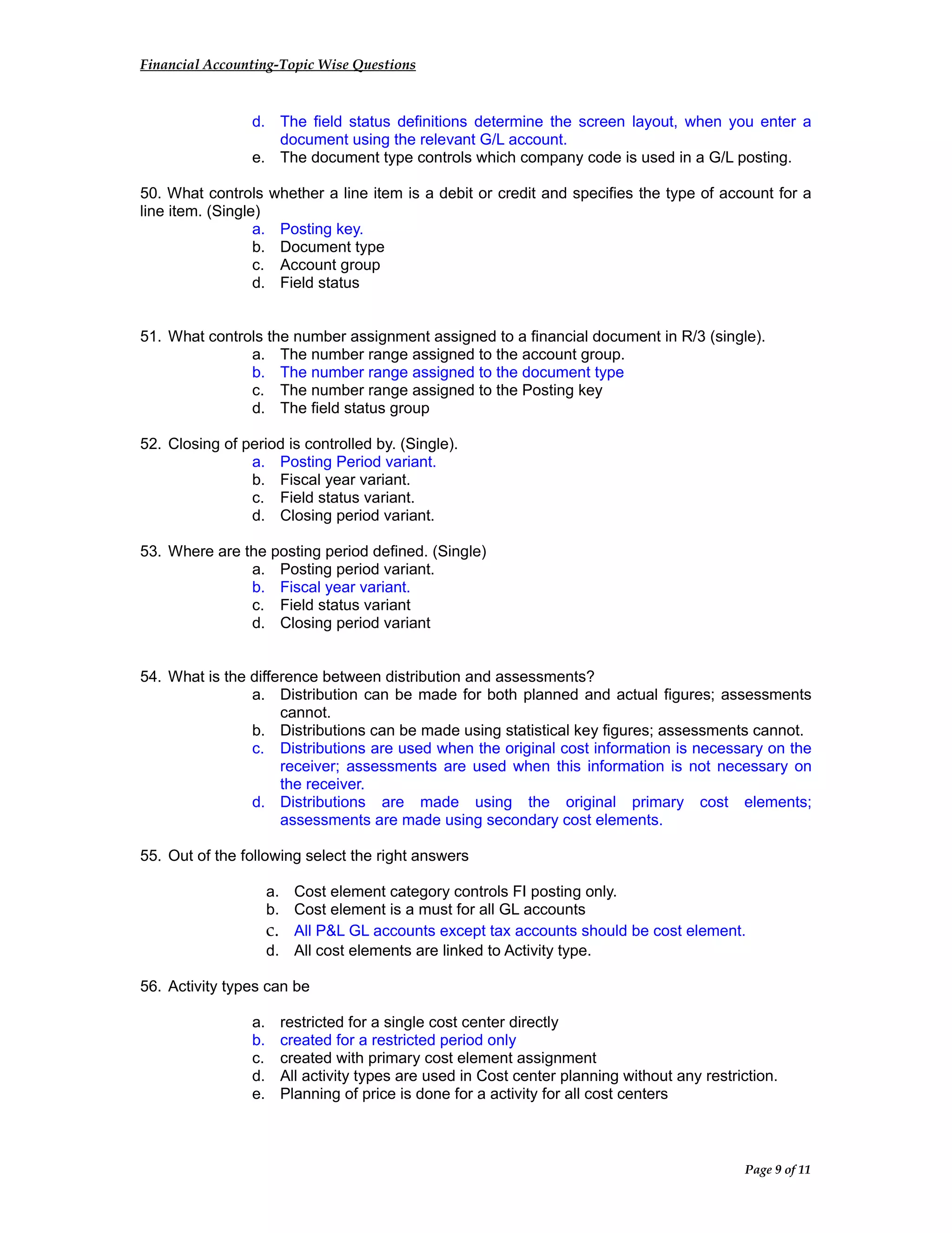 Financial Accounting-Topic Wise Questions
d. The field status definitions determine the screen layout, when you enter a
document using the relevant G/L account.
e. The document type controls which company code is used in a G/L posting.
50. What controls whether a line item is a debit or credit and specifies the type of account for a
line item. (Single)
a. Posting key.
b. Document type
c. Account group
d. Field status
51. What controls the number assignment assigned to a financial document in R/3 (single).
a. The number range assigned to the account group.
b. The number range assigned to the document type
c. The number range assigned to the Posting key
d. The field status group
52. Closing of period is controlled by. (Single).
a. Posting Period variant.
b. Fiscal year variant.
c. Field status variant.
d. Closing period variant.
53. Where are the posting period defined. (Single)
a. Posting period variant.
b. Fiscal year variant.
c. Field status variant
d. Closing period variant
54. What is the difference between distribution and assessments?
a. Distribution can be made for both planned and actual figures; assessments
cannot.
b. Distributions can be made using statistical key figures; assessments cannot.
c. Distributions are used when the original cost information is necessary on the
receiver; assessments are used when this information is not necessary on
the receiver.
d. Distributions are made using the original primary cost elements;
assessments are made using secondary cost elements.
55. Out of the following select the right answers
a. Cost element category controls FI posting only.
b. Cost element is a must for all GL accounts
c. All P&L GL accounts except tax accounts should be cost element.
d. All cost elements are linked to Activity type.
56. Activity types can be
a. restricted for a single cost center directly
b. created for a restricted period only
c. created with primary cost element assignment
d. All activity types are used in Cost center planning without any restriction.
e. Planning of price is done for a activity for all cost centers
Page 9 of 11
 