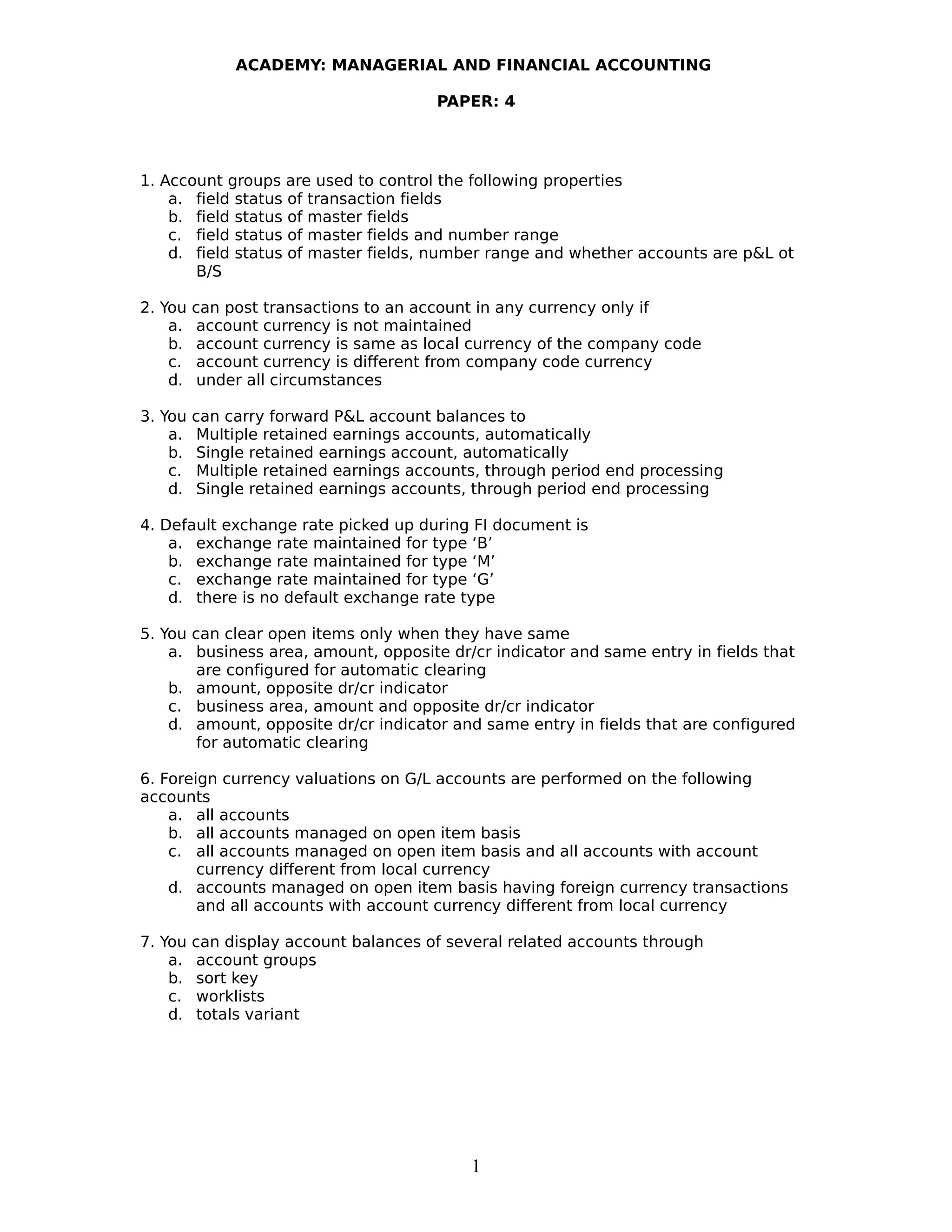 ACADEMY: MANAGERIAL AND FINANCIAL ACCOUNTING
PAPER: 4
1. Account groups are used to control the following properties
a. field status of transaction fields
b. field status of master fields
c. field status of master fields and number range
d. field status of master fields, number range and whether accounts are p&L ot
B/S
2. You can post transactions to an account in any currency only if
a. account currency is not maintained
b. account currency is same as local currency of the company code
c. account currency is different from company code currency
d. under all circumstances
3. You can carry forward P&L account balances to
a. Multiple retained earnings accounts, automatically
b. Single retained earnings account, automatically
c. Multiple retained earnings accounts, through period end processing
d. Single retained earnings accounts, through period end processing
4. Default exchange rate picked up during FI document is
a. exchange rate maintained for type ‘B’
b. exchange rate maintained for type ‘M’
c. exchange rate maintained for type ‘G’
d. there is no default exchange rate type
5. You can clear open items only when they have same
a. business area, amount, opposite dr/cr indicator and same entry in fields that
are configured for automatic clearing
b. amount, opposite dr/cr indicator
c. business area, amount and opposite dr/cr indicator
d. amount, opposite dr/cr indicator and same entry in fields that are configured
for automatic clearing
6. Foreign currency valuations on G/L accounts are performed on the following
accounts
a. all accounts
b. all accounts managed on open item basis
c. all accounts managed on open item basis and all accounts with account
currency different from local currency
d. accounts managed on open item basis having foreign currency transactions
and all accounts with account currency different from local currency
7. You can display account balances of several related accounts through
a. account groups
b. sort key
c. worklists
d. totals variant
1
 