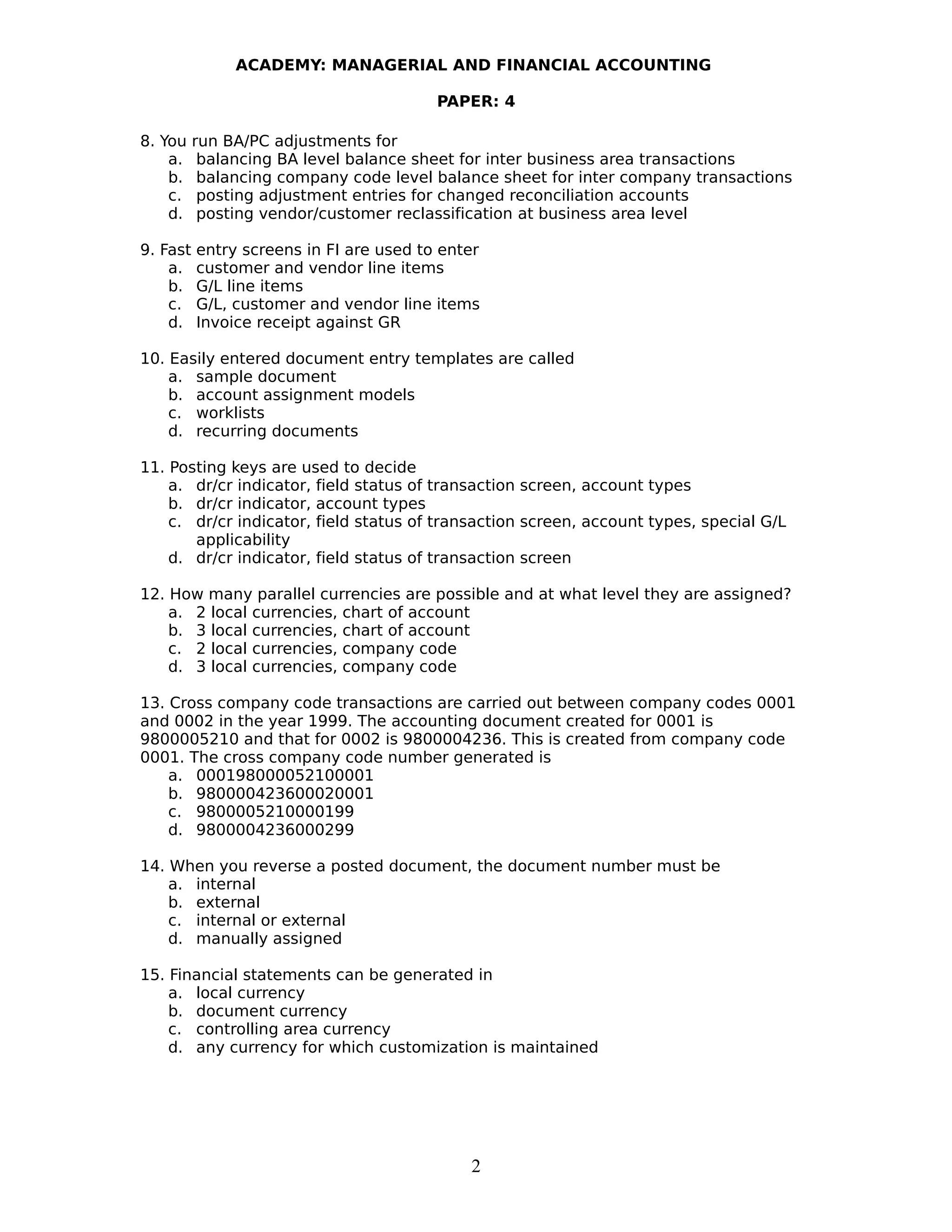 ACADEMY: MANAGERIAL AND FINANCIAL ACCOUNTING
PAPER: 4
8. You run BA/PC adjustments for
a. balancing BA level balance sheet for inter business area transactions
b. balancing company code level balance sheet for inter company transactions
c. posting adjustment entries for changed reconciliation accounts
d. posting vendor/customer reclassification at business area level
9. Fast entry screens in FI are used to enter
a. customer and vendor line items
b. G/L line items
c. G/L, customer and vendor line items
d. Invoice receipt against GR
10. Easily entered document entry templates are called
a. sample document
b. account assignment models
c. worklists
d. recurring documents
11. Posting keys are used to decide
a. dr/cr indicator, field status of transaction screen, account types
b. dr/cr indicator, account types
c. dr/cr indicator, field status of transaction screen, account types, special G/L
applicability
d. dr/cr indicator, field status of transaction screen
12. How many parallel currencies are possible and at what level they are assigned?
a. 2 local currencies, chart of account
b. 3 local currencies, chart of account
c. 2 local currencies, company code
d. 3 local currencies, company code
13. Cross company code transactions are carried out between company codes 0001
and 0002 in the year 1999. The accounting document created for 0001 is
9800005210 and that for 0002 is 9800004236. This is created from company code
0001. The cross company code number generated is
a. 000198000052100001
b. 980000423600020001
c. 9800005210000199
d. 9800004236000299
14. When you reverse a posted document, the document number must be
a. internal
b. external
c. internal or external
d. manually assigned
15. Financial statements can be generated in
a. local currency
b. document currency
c. controlling area currency
d. any currency for which customization is maintained
2
 