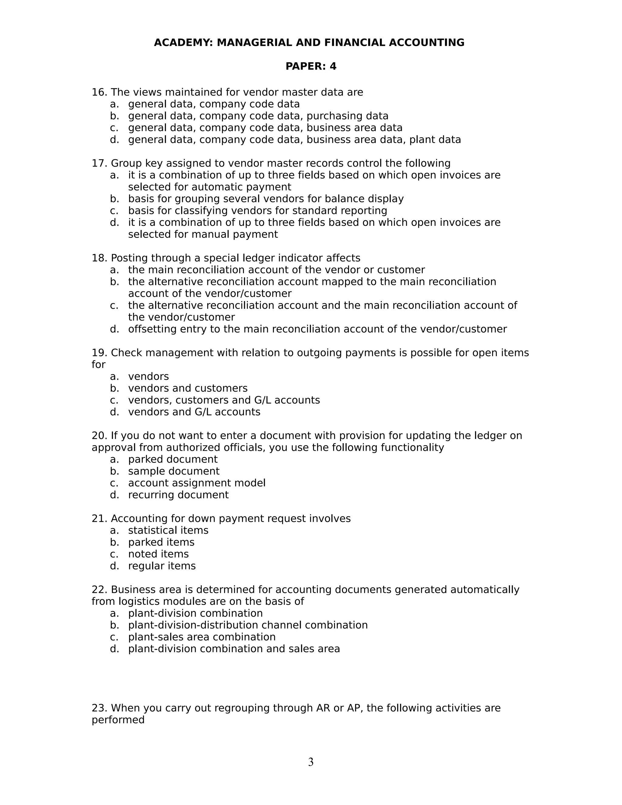 ACADEMY: MANAGERIAL AND FINANCIAL ACCOUNTING
PAPER: 4
16. The views maintained for vendor master data are
a. general data, company code data
b. general data, company code data, purchasing data
c. general data, company code data, business area data
d. general data, company code data, business area data, plant data
17. Group key assigned to vendor master records control the following
a. it is a combination of up to three fields based on which open invoices are
selected for automatic payment
b. basis for grouping several vendors for balance display
c. basis for classifying vendors for standard reporting
d. it is a combination of up to three fields based on which open invoices are
selected for manual payment
18. Posting through a special ledger indicator affects
a. the main reconciliation account of the vendor or customer
b. the alternative reconciliation account mapped to the main reconciliation
account of the vendor/customer
c. the alternative reconciliation account and the main reconciliation account of
the vendor/customer
d. offsetting entry to the main reconciliation account of the vendor/customer
19. Check management with relation to outgoing payments is possible for open items
for
a. vendors
b. vendors and customers
c. vendors, customers and G/L accounts
d. vendors and G/L accounts
20. If you do not want to enter a document with provision for updating the ledger on
approval from authorized officials, you use the following functionality
a. parked document
b. sample document
c. account assignment model
d. recurring document
21. Accounting for down payment request involves
a. statistical items
b. parked items
c. noted items
d. regular items
22. Business area is determined for accounting documents generated automatically
from logistics modules are on the basis of
a. plant-division combination
b. plant-division-distribution channel combination
c. plant-sales area combination
d. plant-division combination and sales area
23. When you carry out regrouping through AR or AP, the following activities are
performed
3
 