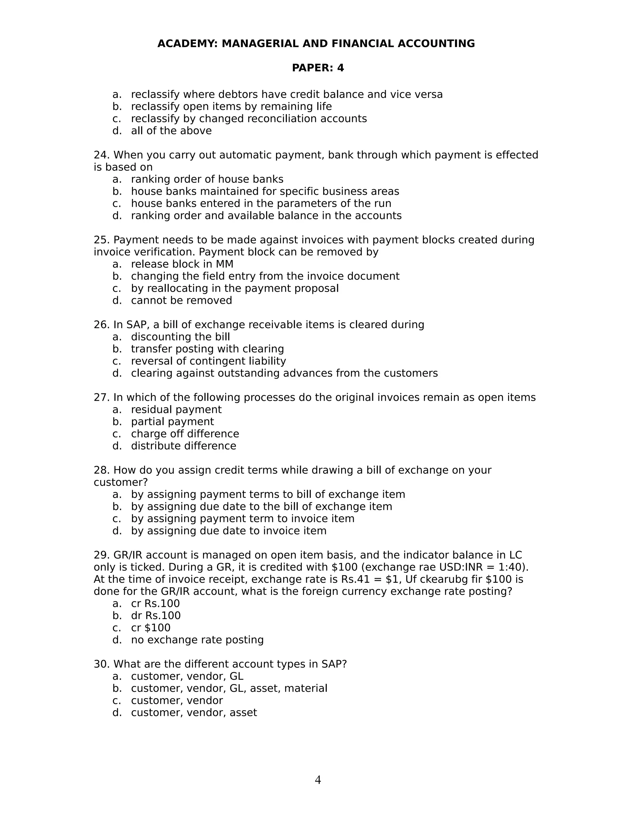 ACADEMY: MANAGERIAL AND FINANCIAL ACCOUNTING
PAPER: 4
a. reclassify where debtors have credit balance and vice versa
b. reclassify open items by remaining life
c. reclassify by changed reconciliation accounts
d. all of the above
24. When you carry out automatic payment, bank through which payment is effected
is based on
a. ranking order of house banks
b. house banks maintained for specific business areas
c. house banks entered in the parameters of the run
d. ranking order and available balance in the accounts
25. Payment needs to be made against invoices with payment blocks created during
invoice verification. Payment block can be removed by
a. release block in MM
b. changing the field entry from the invoice document
c. by reallocating in the payment proposal
d. cannot be removed
26. In SAP, a bill of exchange receivable items is cleared during
a. discounting the bill
b. transfer posting with clearing
c. reversal of contingent liability
d. clearing against outstanding advances from the customers
27. In which of the following processes do the original invoices remain as open items
a. residual payment
b. partial payment
c. charge off difference
d. distribute difference
28. How do you assign credit terms while drawing a bill of exchange on your
customer?
a. by assigning payment terms to bill of exchange item
b. by assigning due date to the bill of exchange item
c. by assigning payment term to invoice item
d. by assigning due date to invoice item
29. GR/IR account is managed on open item basis, and the indicator balance in LC
only is ticked. During a GR, it is credited with $100 (exchange rae USD:INR = 1:40).
At the time of invoice receipt, exchange rate is Rs.41 = $1, Uf ckearubg fir $100 is
done for the GR/IR account, what is the foreign currency exchange rate posting?
a. cr Rs.100
b. dr Rs.100
c. cr $100
d. no exchange rate posting
30. What are the different account types in SAP?
a. customer, vendor, GL
b. customer, vendor, GL, asset, material
c. customer, vendor
d. customer, vendor, asset
4
 
