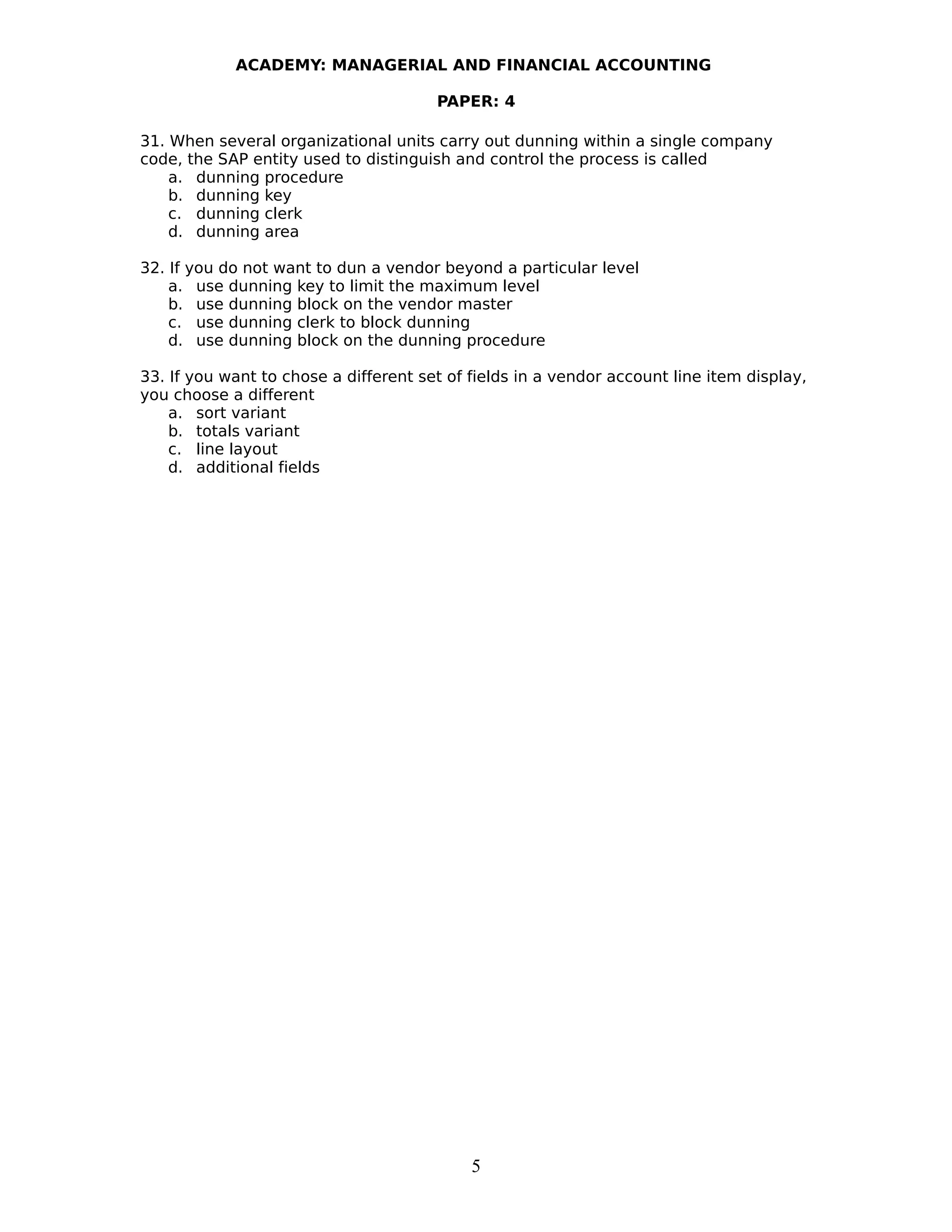 ACADEMY: MANAGERIAL AND FINANCIAL ACCOUNTING
PAPER: 4
31. When several organizational units carry out dunning within a single company
code, the SAP entity used to distinguish and control the process is called
a. dunning procedure
b. dunning key
c. dunning clerk
d. dunning area
32. If you do not want to dun a vendor beyond a particular level
a. use dunning key to limit the maximum level
b. use dunning block on the vendor master
c. use dunning clerk to block dunning
d. use dunning block on the dunning procedure
33. If you want to chose a different set of fields in a vendor account line item display,
you choose a different
a. sort variant
b. totals variant
c. line layout
d. additional fields
5
 