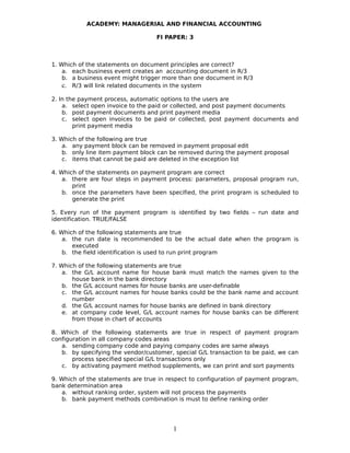 ACADEMY: MANAGERIAL AND FINANCIAL ACCOUNTING
FI PAPER: 3
1. Which of the statements on document principles are correct?
a. each business event creates an accounting document in R/3
b. a business event might trigger more than one document in R/3
c. R/3 will link related documents in the system
2. In the payment process, automatic options to the users are
a. select open invoice to the paid or collected, and post payment documents
b. post payment documents and print payment media
c. select open invoices to be paid or collected, post payment documents and
print payment media
3. Which of the following are true
a. any payment block can be removed in payment proposal edit
b. only line item payment block can be removed during the payment proposal
c. items that cannot be paid are deleted in the exception list
4. Which of the statements on payment program are correct
a. there are four steps in payment process: parameters, proposal program run,
print
b. once the parameters have been specified, the print program is scheduled to
generate the print
5. Every run of the payment program is identified by two fields – run date and
identification. TRUE/FALSE
6. Which of the following statements are true
a. the run date is recommended to be the actual date when the program is
executed
b. the field identification is used to run print program
7. Which of the following statements are true
a. the G/L account name for house bank must match the names given to the
house bank in the bank directory
b. the G/L account names for house banks are user-definable
c. the G/L account names for house banks could be the bank name and account
number
d. the G/L account names for house banks are defined in bank directory
e. at company code level, G/L account names for house banks can be different
from those in chart of accounts
8. Which of the following statements are true in respect of payment program
configuration in all company codes areas
a. sending company code and paying company codes are same always
b. by specifying the vendor/customer, special G/L transaction to be paid, we can
process specified special G/L transactions only
c. by activating payment method supplements, we can print and sort payments
9. Which of the statements are true in respect to configuration of payment program,
bank determination area
a. without ranking order, system will not process the payments
b. bank payment methods combination is must to define ranking order
1
 