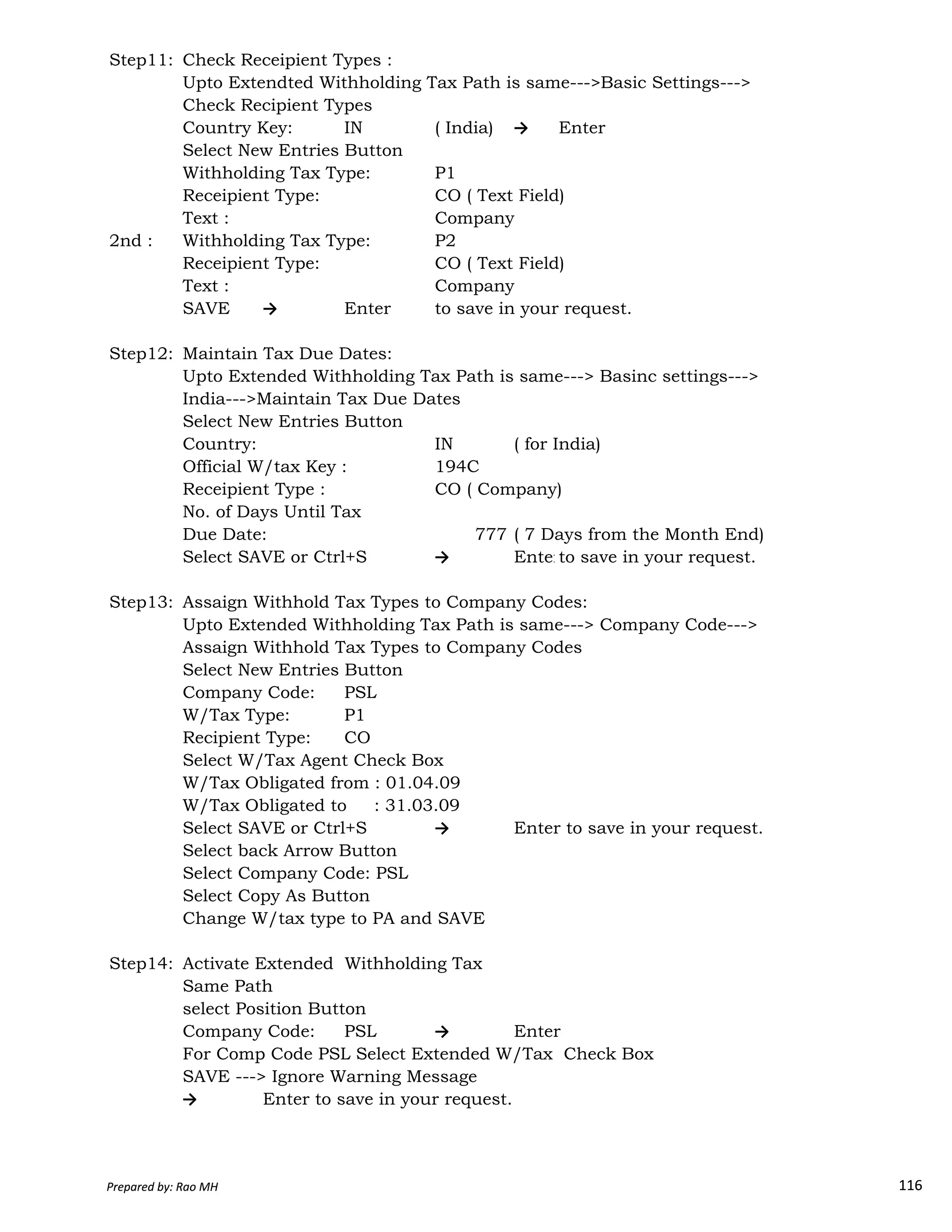 Step11: Check Receipient Types :
Upto Extendted Withholding Tax Path is same--->Basic Settings--->
Check Recipient Types
Country Key: IN ( India) → Enter
Select New Entries Button
Withholding Tax Type: P1
Receipient Type: CO ( Text Field)
Text : Company
2nd : Withholding Tax Type: P2
Receipient Type: CO ( Text Field)
Text : Company
SAVE → Enter to save in your request.
Step12: Maintain Tax Due Dates:
Upto Extended Withholding Tax Path is same---> Basinc settings--->
India--->Maintain Tax Due Dates
Select New Entries Button
Country: IN ( for India)
Official W/tax Key : 194C
Receipient Type : CO ( Company)
No. of Days Until Tax
Due Date: 777 ( 7 Days from the Month End)
Select SAVE or Ctrl+S → Enterto save in your request.
Prepared by: Rao MH 116
Step13: Assaign Withhold Tax Types to Company Codes:
Upto Extended Withholding Tax Path is same---> Company Code--->
Assaign Withhold Tax Types to Company Codes
Select New Entries Button
Company Code: PSL
W/Tax Type: P1
Recipient Type: CO
Select W/Tax Agent Check Box
W/Tax Obligated from : 01.04.09
W/Tax Obligated to : 31.03.09
Select SAVE or Ctrl+S → Enter to save in your request.
Select back Arrow Button
Select Company Code: PSL
Select Copy As Button
Change W/tax type to PA and SAVE
Step14: Activate Extended Withholding Tax
Same Path
select Position Button
Company Code: PSL → Enter
For Comp Code PSL Select Extended W/Tax Check Box
SAVE ---> Ignore Warning Message
→ Enter to save in your request.
Prepared by: Rao MH 116
 