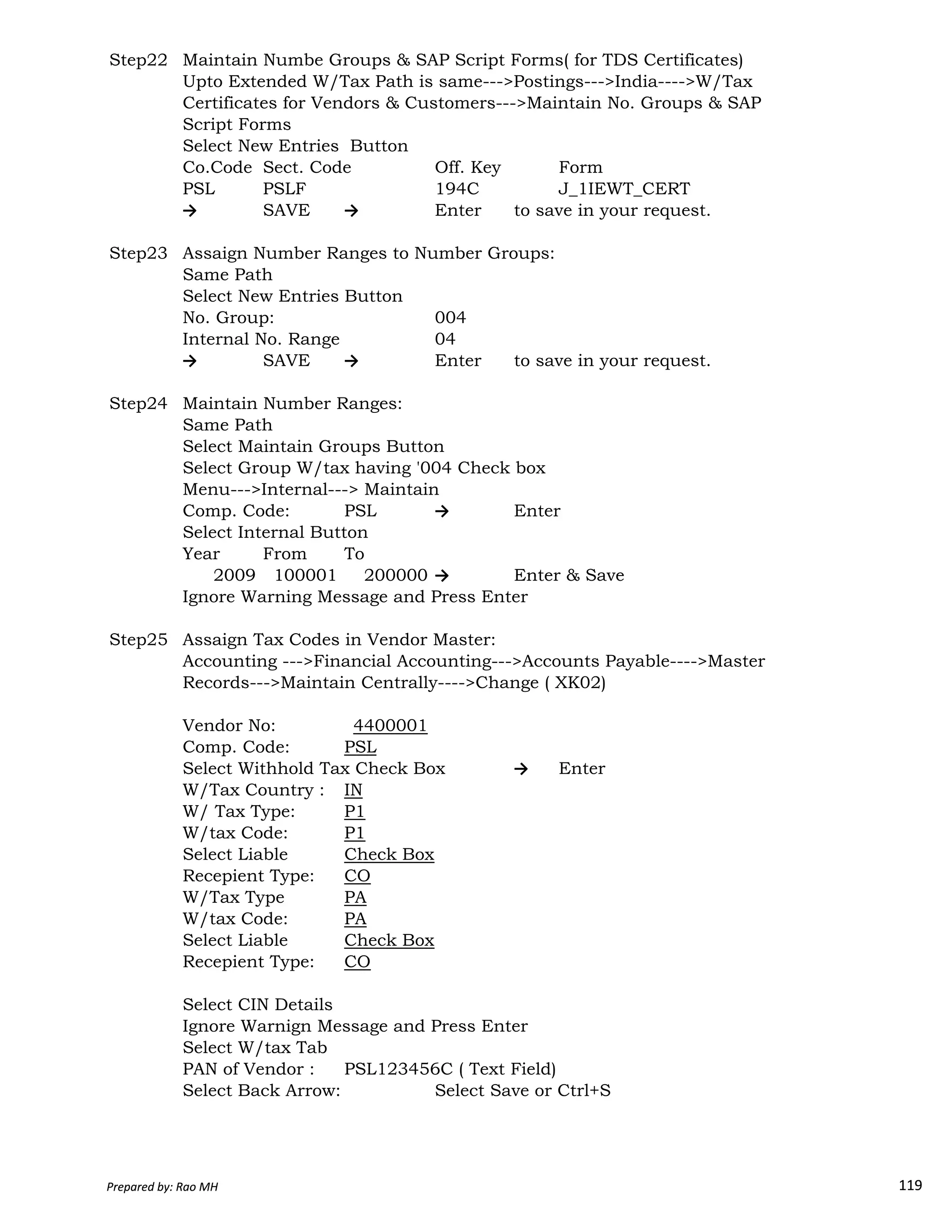 Step22 Maintain Numbe Groups & SAP Script Forms( for TDS Certificates)
Upto Extended W/Tax Path is same--->Postings--->India---->W/Tax
Certificates for Vendors & Customers--->Maintain No. Groups & SAP
Script Forms
Select New Entries Button
Co.Code Sect. Code Off. Key Form
PSL PSLF 194C J_1IEWT_CERT
→ SAVE → Enter to save in your request.
Step23 Assaign Number Ranges to Number Groups:
Same Path
Select New Entries Button
No. Group: 004
Internal No. Range 04
→ SAVE → Enter to save in your request.
Step24 Maintain Number Ranges:
Same Path
Select Maintain Groups Button
Select Group W/tax having '004 Check box
Menu--->Internal---> Maintain
Comp. Code: PSL → Enter
Select Internal Button
Year From To
2009 100001 200000 → Enter & Save
Prepared by: Rao MH 119
2009 100001 200000 → Enter & Save
Ignore Warning Message and Press Enter
Step25 Assaign Tax Codes in Vendor Master:
Accounting --->Financial Accounting--->Accounts Payable---->Master
Records--->Maintain Centrally---->Change ( XK02)
Vendor No: 4400001
Comp. Code: PSL
Select Withhold Tax Check Box → Enter
W/Tax Country : IN
W/ Tax Type: P1
W/tax Code: P1
Select Liable Check Box
Recepient Type: CO
W/Tax Type PA
W/tax Code: PA
Select Liable Check Box
Recepient Type: CO
Select CIN Details
Ignore Warnign Message and Press Enter
Select W/tax Tab
PAN of Vendor : PSL123456C ( Text Field)
Select Back Arrow: Select Save or Ctrl+S
Prepared by: Rao MH 119
 