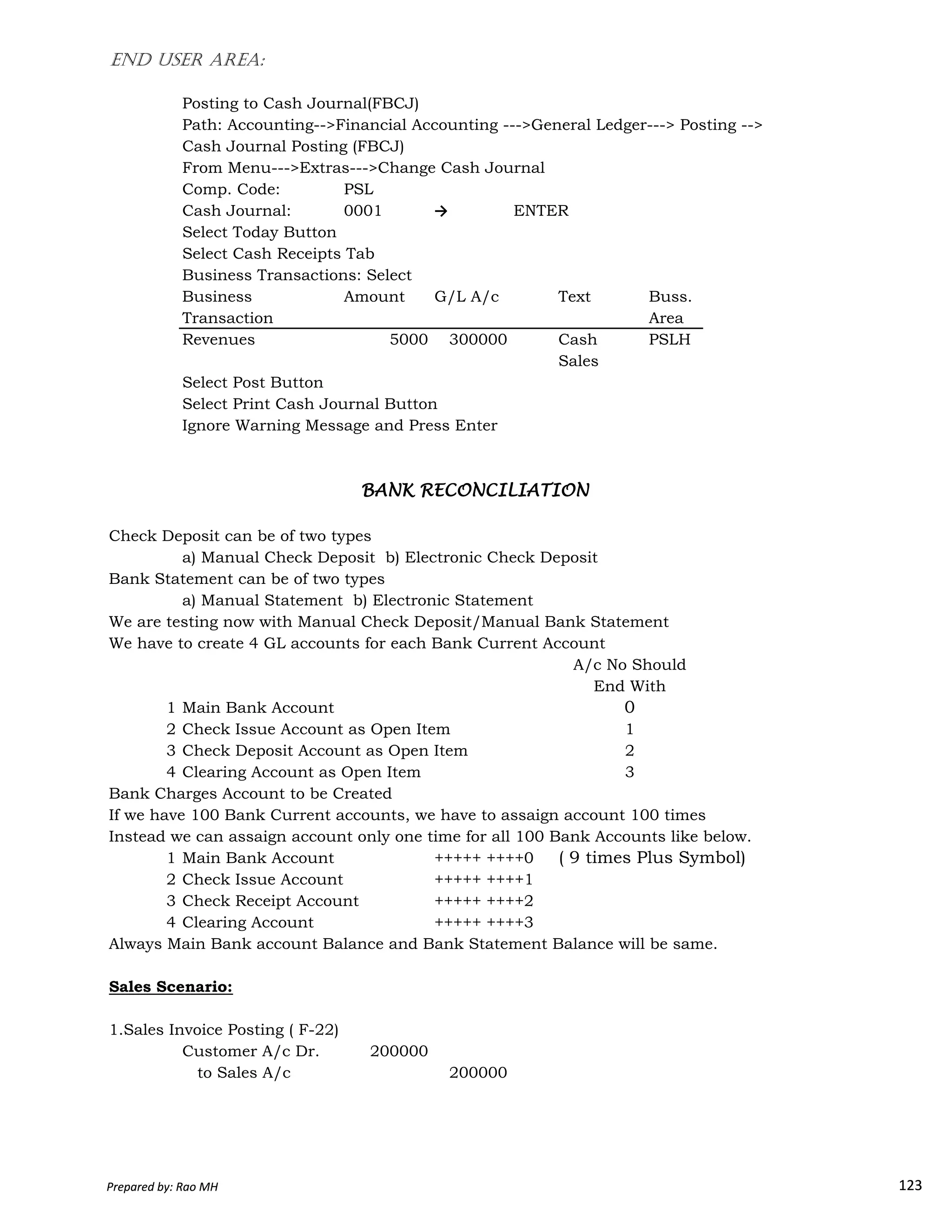 END USER AREA:
Posting to Cash Journal(FBCJ)
Path: Accounting-->Financial Accounting --->General Ledger---> Posting -->
Cash Journal Posting (FBCJ)
From Menu--->Extras--->Change Cash Journal
Comp. Code: PSL
Cash Journal: 0001 → ENTER
Select Today Button
Select Cash Receipts Tab
Business Transactions: Select
Business Amount G/L A/c Text Buss.
Transaction Area
Revenues 5000 300000 Cash PSLH
Sales
Select Post Button
Select Print Cash Journal Button
Ignore Warning Message and Press Enter
Check Deposit can be of two types
a) Manual Check Deposit b) Electronic Check Deposit
Bank Statement can be of two types
BANK RECONCILIATIONBANK RECONCILIATIONBANK RECONCILIATIONBANK RECONCILIATION
Prepared by: Rao MH 123
Bank Statement can be of two types
a) Manual Statement b) Electronic Statement
We are testing now with Manual Check Deposit/Manual Bank Statement
We have to create 4 GL accounts for each Bank Current Account
1 Main Bank Account
2 Check Issue Account as Open Item
3 Check Deposit Account as Open Item
4 Clearing Account as Open Item
Bank Charges Account to be Created
If we have 100 Bank Current accounts, we have to assaign account 100 times
Instead we can assaign account only one time for all 100 Bank Accounts like below.
1 Main Bank Account +++++ ++++0 ( 9 times Plus Symbol)
2 Check Issue Account +++++ ++++1
3 Check Receipt Account +++++ ++++2
4 Clearing Account +++++ ++++3
Always Main Bank account Balance and Bank Statement Balance will be same.
Sales Scenario:
1.Sales Invoice Posting ( F-22)
Customer A/c Dr. 200000
to Sales A/c 200000
2
3
A/c No Should
End With
1
0
Prepared by: Rao MH 123
 