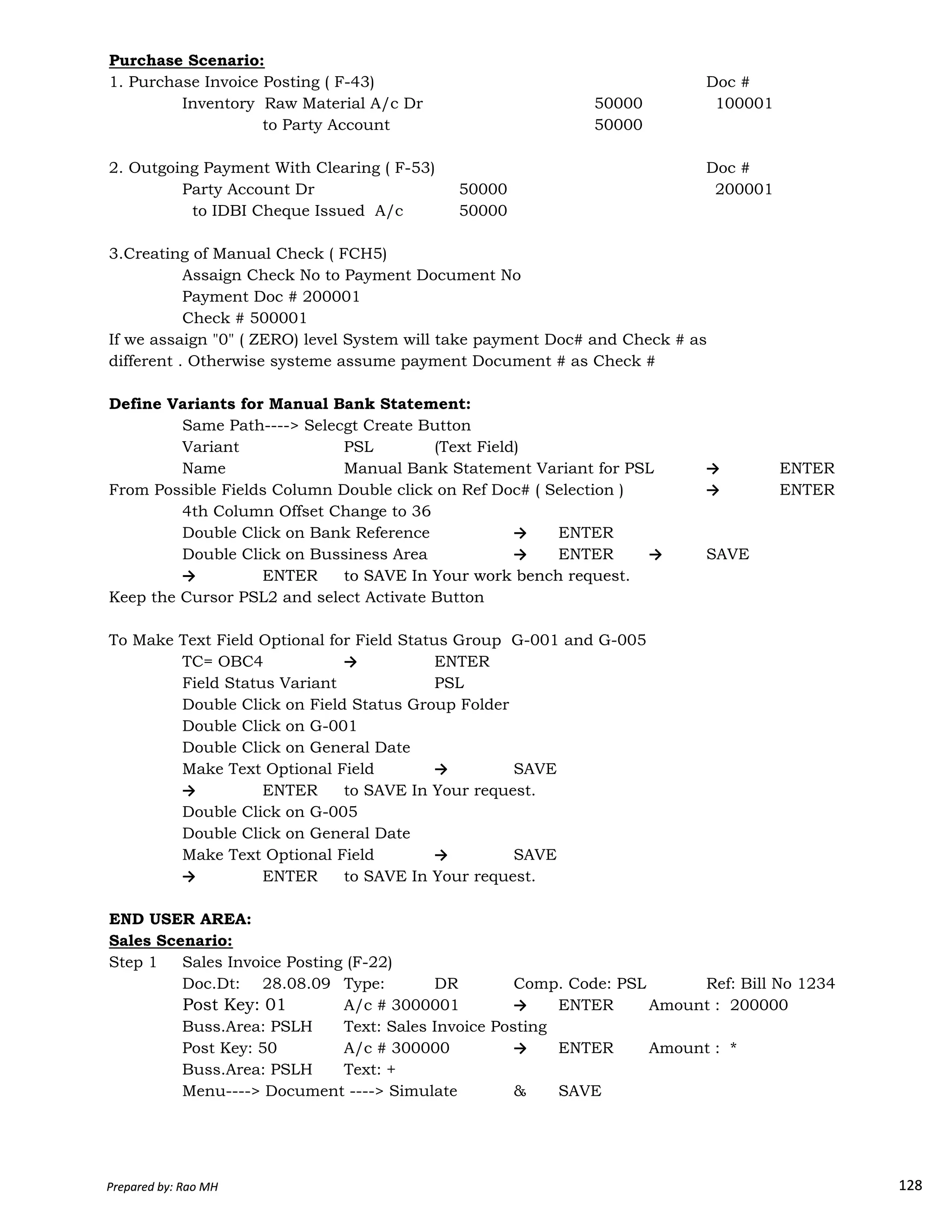 Purchase Scenario:
1. Purchase Invoice Posting ( F-43) Doc #
Inventory Raw Material A/c Dr 50000 100001
to Party Account 50000
2. Outgoing Payment With Clearing ( F-53) Doc #
Party Account Dr 50000 200001
to IDBI Cheque Issued A/c 50000
3.Creating of Manual Check ( FCH5)
Assaign Check No to Payment Document No
Payment Doc # 200001
Check # 500001
If we assaign "0" ( ZERO) level System will take payment Doc# and Check # as
different . Otherwise systeme assume payment Document # as Check #
Define Variants for Manual Bank Statement:
Same Path----> Selecgt Create Button
Variant PSL (Text Field)
Name Manual Bank Statement Variant for PSL → ENTER
From Possible Fields Column Double click on Ref Doc# ( Selection ) → ENTER
4th Column Offset Change to 36
Double Click on Bank Reference → ENTER
Double Click on Bussiness Area → ENTER → SAVE
→ ENTER to SAVE In Your work bench request.
Prepared by: Rao MH 128
→ ENTER to SAVE In Your work bench request.
Keep the Cursor PSL2 and select Activate Button
To Make Text Field Optional for Field Status Group G-001 and G-005
TC= OBC4 → ENTER
Field Status Variant PSL
Double Click on Field Status Group Folder
Double Click on G-001
Double Click on General Date
Make Text Optional Field → SAVE
→ ENTER to SAVE In Your request.
Double Click on G-005
Double Click on General Date
Make Text Optional Field → SAVE
→ ENTER to SAVE In Your request.
END USER AREA:
Sales Scenario:
Step 1 Sales Invoice Posting (F-22)
Doc.Dt: 28.08.09 Type: DR Comp. Code: PSL Ref: Bill No 1234
Post Key: 01 A/c # 3000001 → ENTER Amount : 200000
Buss.Area: PSLH Text: Sales Invoice Posting
Post Key: 50 A/c # 300000 → ENTER Amount : *
Buss.Area: PSLH Text: +
Menu----> Document ----> Simulate & SAVE
Prepared by: Rao MH 128
 