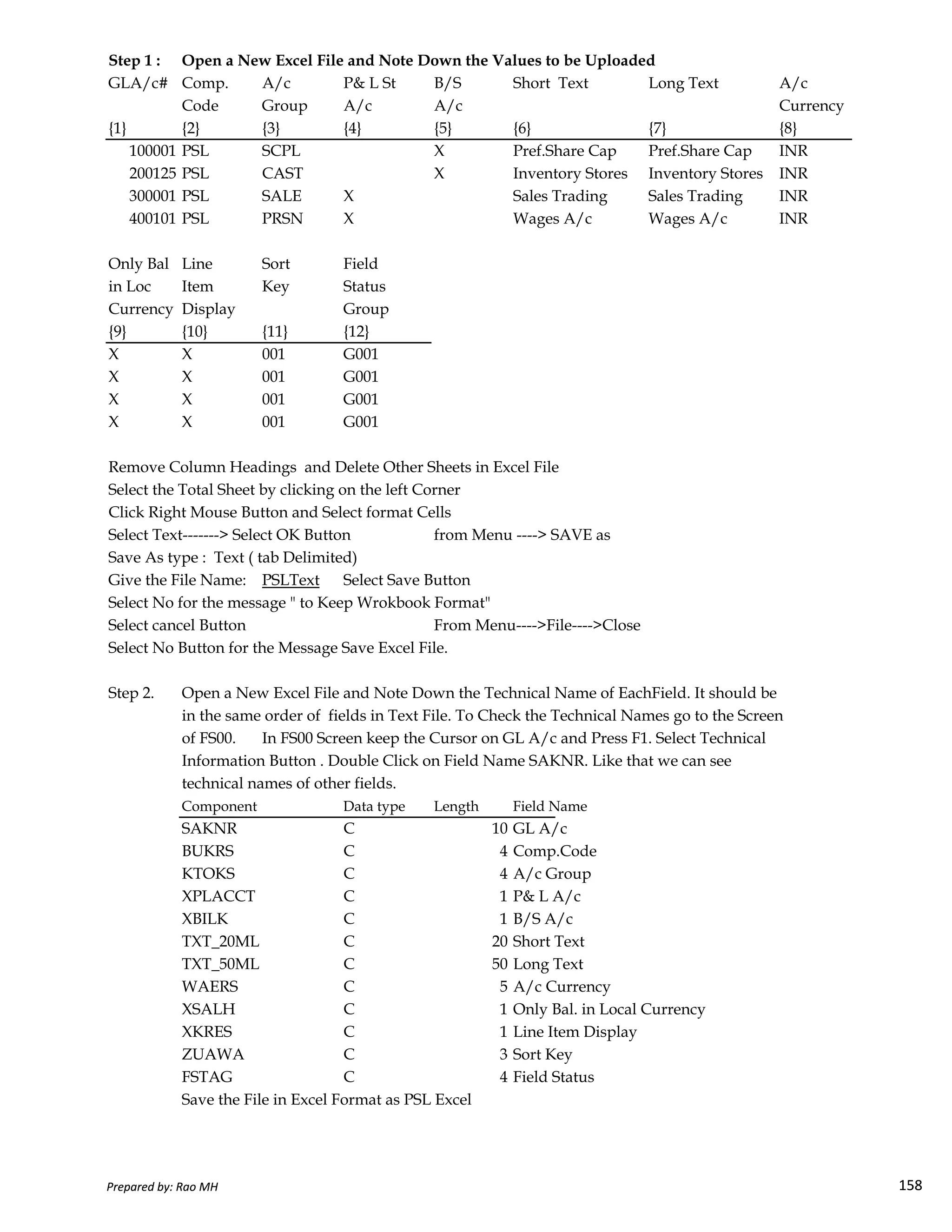 Step 1 : Open a New Excel File and Note Down the Values to be Uploaded
GLA/c# Comp. A/c P& L St B/S Short Text Long Text A/c
Code Group A/c A/c Currency
{1} {2} {3} {4} {5} {6} {7} {8}
100001 PSL SCPL X Pref.Share Cap Pref.Share Cap INR
200125 PSL CAST X Inventory Stores Inventory Stores INR
300001 PSL SALE X Sales Trading Sales Trading INR
400101 PSL PRSN X Wages A/c Wages A/c INR
Only Bal Line Sort Field
in Loc Item Key Status
Currency Display Group
{9} {10} {11} {12}
X X 001 G001
X X 001 G001
X X 001 G001
X X 001 G001
Remove Column Headings and Delete Other Sheets in Excel File
Select the Total Sheet by clicking on the left Corner
Click Right Mouse Button and Select format Cells
Select Text-------> Select OK Button from Menu ----> SAVE as
Save As type : Text ( tab Delimited)
Give the File Name: PSLText Select Save Button
Prepared by: Rao MH 158
Give the File Name: PSLText Select Save Button
Select No for the message " to Keep Wrokbook Format"
Select cancel Button From Menu---->File---->Close
Select No Button for the Message Save Excel File.
Step 2. Open a New Excel File and Note Down the Technical Name of EachField. It should be
in the same order of fields in Text File. To Check the Technical Names go to the Screen
of FS00. In FS00 Screen keep the Cursor on GL A/c and Press F1. Select Technical
Information Button . Double Click on Field Name SAKNR. Like that we can see
technical names of other fields.
Component Data type Length Field Name
SAKNR C 10 GL A/c
BUKRS C 4 Comp.Code
KTOKS C 4 A/c Group
XPLACCT C 1 P& L A/c
XBILK C 1 B/S A/c
TXT_20ML C 20 Short Text
TXT_50ML C 50 Long Text
WAERS C 5 A/c Currency
XSALH C 1 Only Bal. in Local Currency
XKRES C 1 Line Item Display
ZUAWA C 3 Sort Key
FSTAG C 4 Field Status
Save the File in Excel Format as PSL Excel
Prepared by: Rao MH 158
 
