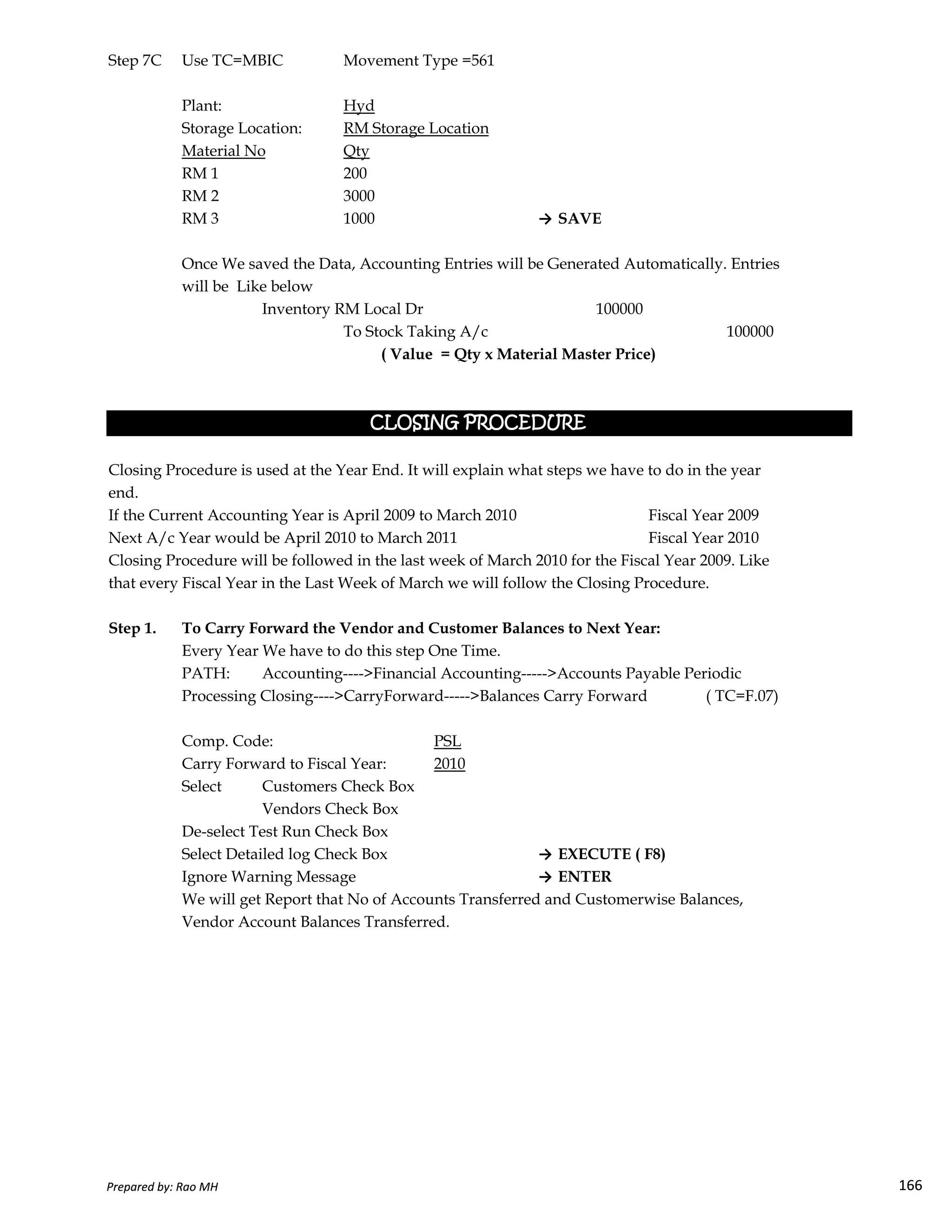 Step 7C Use TC=MBIC Movement Type =561
Plant: Hyd
Storage Location: RM Storage Location
Material No Qty
RM 1 200
RM 2 3000
RM 3 1000 → SAVE
Once We saved the Data, Accounting Entries will be Generated Automatically. Entries
will be Like below
Inventory RM Local Dr 100000
To Stock Taking A/c 100000
Closing Procedure is used at the Year End. It will explain what steps we have to do in the year
end.
If the Current Accounting Year is April 2009 to March 2010 Fiscal Year 2009
Next A/c Year would be April 2010 to March 2011 Fiscal Year 2010
Closing Procedure will be followed in the last week of March 2010 for the Fiscal Year 2009. Like
that every Fiscal Year in the Last Week of March we will follow the Closing Procedure.
( Value = Qty x Material Master Price)
CLOSING PROCEDURECLOSING PROCEDURECLOSING PROCEDURECLOSING PROCEDURE
Prepared by: Rao MH 166
that every Fiscal Year in the Last Week of March we will follow the Closing Procedure.
Step 1. To Carry Forward the Vendor and Customer Balances to Next Year:
Every Year We have to do this step One Time.
PATH: Accounting---->Financial Accounting----->Accounts Payable Periodic
Processing Closing---->CarryForward----->Balances Carry Forward ( TC=F.07)
Comp. Code: PSL
Carry Forward to Fiscal Year: 2010
Select Customers Check Box
Vendors Check Box
De-select Test Run Check Box
Select Detailed log Check Box → EXECUTE ( F8)
Ignore Warning Message → ENTER
We will get Report that No of Accounts Transferred and Customerwise Balances,
Vendor Account Balances Transferred.
Prepared by: Rao MH 166
 