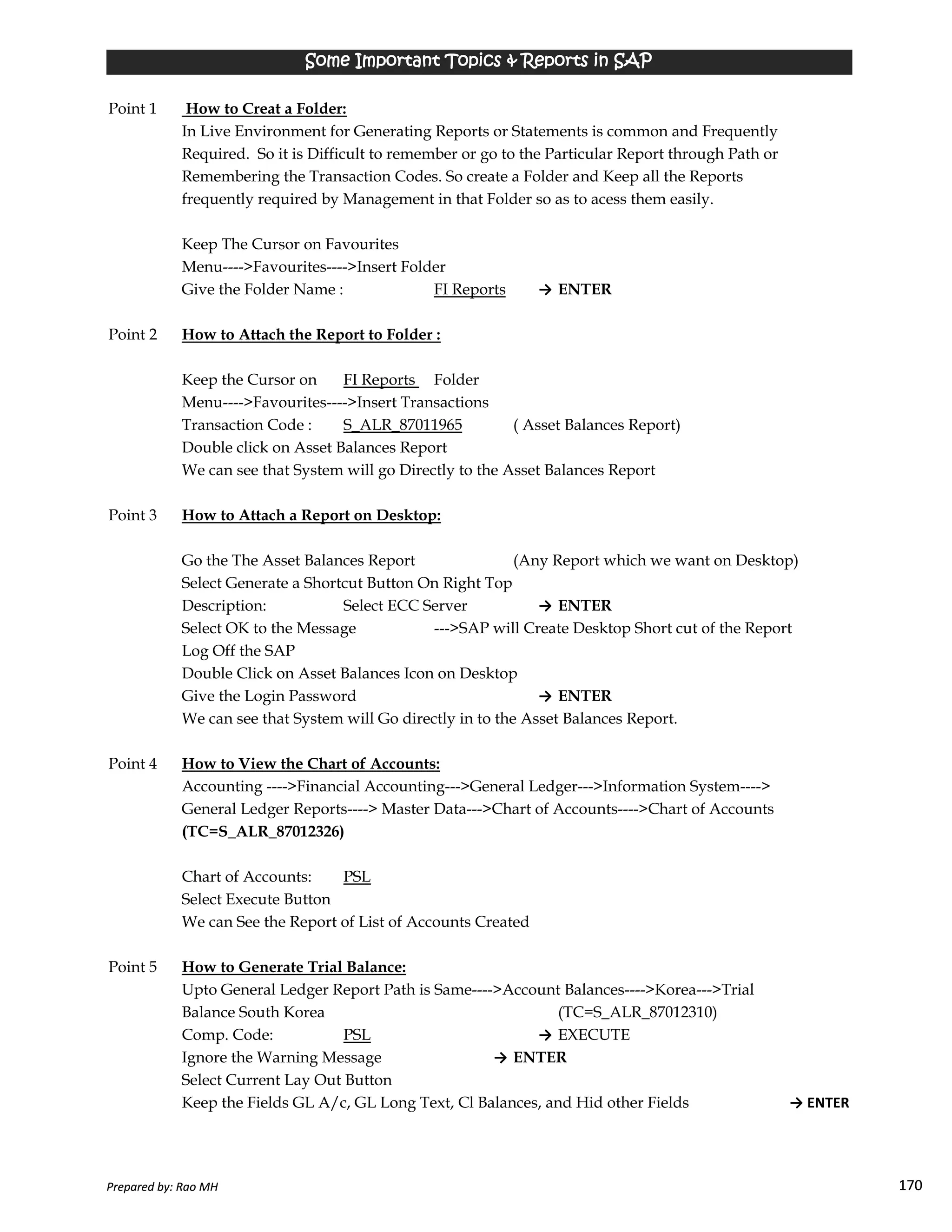 Point 1 How to Creat a Folder:
In Live Environment for Generating Reports or Statements is common and Frequently
Required. So it is Difficult to remember or go to the Particular Report through Path or
Remembering the Transaction Codes. So create a Folder and Keep all the Reports
frequently required by Management in that Folder so as to acess them easily.
Keep The Cursor on Favourites
Menu---->Favourites---->Insert Folder
Give the Folder Name : FI Reports → ENTER
Point 2 How to Attach the Report to Folder :
Keep the Cursor on FI Reports Folder
Menu---->Favourites---->Insert Transactions
Transaction Code : S_ALR_87011965 ( Asset Balances Report)
Double click on Asset Balances Report
We can see that System will go Directly to the Asset Balances Report
Point 3 How to Attach a Report on Desktop:
Go the The Asset Balances Report (Any Report which we want on Desktop)
Select Generate a Shortcut Button On Right Top
Some Important Topics & Reports in SAPSome Important Topics & Reports in SAPSome Important Topics & Reports in SAPSome Important Topics & Reports in SAP
Prepared by: Rao MH 170
Select Generate a Shortcut Button On Right Top
Description: Select ECC Server → ENTER
Select OK to the Message --->SAP will Create Desktop Short cut of the Report
Log Off the SAP
Double Click on Asset Balances Icon on Desktop
Give the Login Password → ENTER
We can see that System will Go directly in to the Asset Balances Report.
Point 4 How to View the Chart of Accounts:
Accounting ---->Financial Accounting--->General Ledger--->Information System---->
General Ledger Reports----> Master Data--->Chart of Accounts---->Chart of Accounts
(TC=S_ALR_87012326)
Chart of Accounts: PSL
Select Execute Button
We can See the Report of List of Accounts Created
Point 5 How to Generate Trial Balance:
Upto General Ledger Report Path is Same---->Account Balances---->Korea--->Trial
Balance South Korea (TC=S_ALR_87012310)
Comp. Code: PSL → EXECUTE
Ignore the Warning Message → ENTER
Select Current Lay Out Button
Keep the Fields GL A/c, GL Long Text, Cl Balances, and Hid other Fields → ENTER
Prepared by: Rao MH 170
 