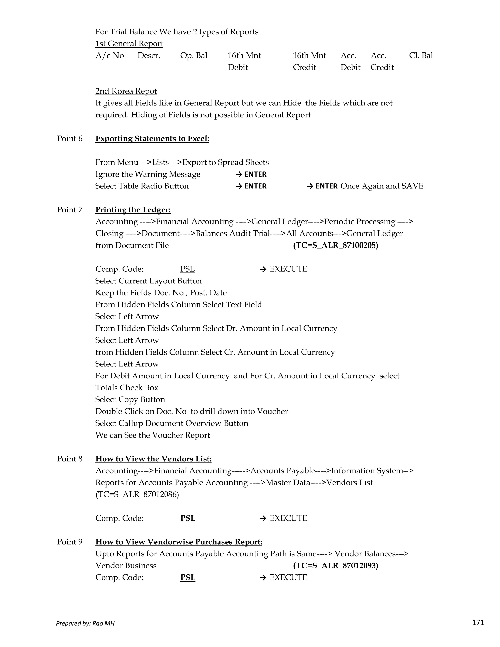 For Trial Balance We have 2 types of Reports
1st General Report
A/c No Descr. Op. Bal 16th Mnt 16th Mnt Acc. Acc. Cl. Bal
Debit Credit Debit Credit
2nd Korea Repot
It gives all Fields like in General Report but we can Hide the Fields which are not
required. Hiding of Fields is not possible in General Report
Point 6 Exporting Statements to Excel:
From Menu--->Lists--->Export to Spread Sheets
Ignore the Warning Message → ENTER
Select Table Radio Button → ENTER → ENTER Once Again and SAVE
Point 7 Printing the Ledger:
Accounting ---->Financial Accounting ---->General Ledger---->Periodic Processing ---->
Closing ---->Document---->Balances Audit Trial---->All Accounts--->General Ledger
from Document File (TC=S_ALR_87100205)
Comp. Code: PSL → EXECUTE
Select Current Layout Button
Keep the Fields Doc. No , Post. Date
From Hidden Fields Column Select Text Field
Prepared by: Rao MH 171
From Hidden Fields Column Select Text Field
Select Left Arrow
From Hidden Fields Column Select Dr. Amount in Local Currency
Select Left Arrow
from Hidden Fields Column Select Cr. Amount in Local Currency
Select Left Arrow
For Debit Amount in Local Currency and For Cr. Amount in Local Currency select
Totals Check Box
Select Copy Button
Double Click on Doc. No to drill down into Voucher
Select Callup Document Overview Button
We can See the Voucher Report
Point 8 How to View the Vendors List:
Accounting---->Financial Accounting----->Accounts Payable---->Information System-->
Reports for Accounts Payable Accounting ---->Master Data---->Vendors List
(TC=S_ALR_87012086)
Comp. Code: PSL → EXECUTE
Point 9 How to View Vendorwise Purchases Report:
Upto Reports for Accounts Payable Accounting Path is Same----> Vendor Balances--->
Vendor Business (TC=S_ALR_87012093)
Comp. Code: PSL → EXECUTE
Prepared by: Rao MH 171
 