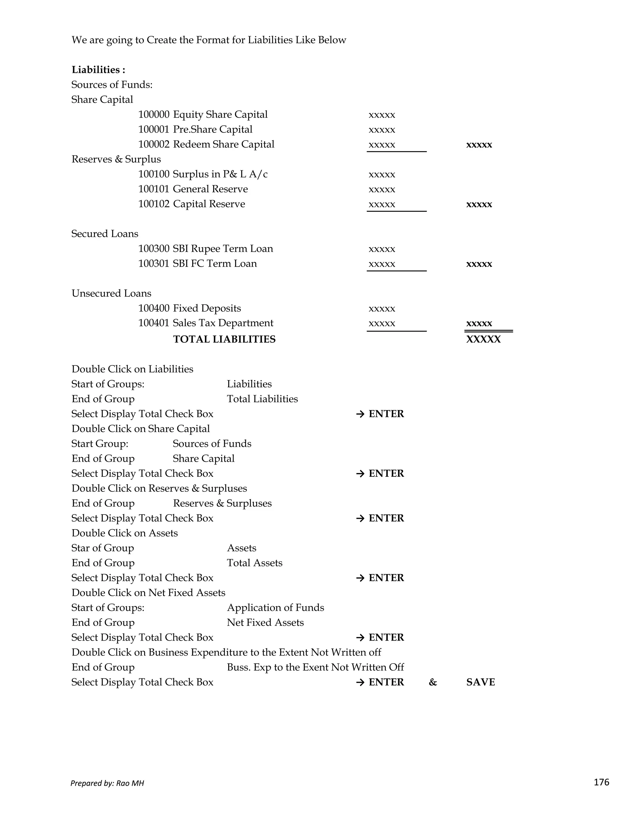 We are going to Create the Format for Liabilities Like Below
Liabilities :
Sources of Funds:
Share Capital
100000 Equity Share Capital xxxxx
100001 Pre.Share Capital xxxxx
100002 Redeem Share Capital xxxxx xxxxx
Reserves & Surplus
100100 Surplus in P& L A/c xxxxx
100101 General Reserve xxxxx
100102 Capital Reserve xxxxx xxxxx
Secured Loans
100300 SBI Rupee Term Loan xxxxx
100301 SBI FC Term Loan xxxxx xxxxx
Unsecured Loans
100400 Fixed Deposits xxxxx
100401 Sales Tax Department xxxxx xxxxx
TOTAL LIABILITIES XXXXX
Double Click on Liabilities
Start of Groups: Liabilities
Prepared by: Rao MH 176
Start of Groups: Liabilities
End of Group Total Liabilities
Select Display Total Check Box → ENTER
Double Click on Share Capital
Start Group: Sources of Funds
End of Group Share Capital
Select Display Total Check Box → ENTER
Double Click on Reserves & Surpluses
End of Group Reserves & Surpluses
Select Display Total Check Box → ENTER
Double Click on Assets
Star of Group Assets
End of Group Total Assets
Select Display Total Check Box → ENTER
Double Click on Net Fixed Assets
Start of Groups: Application of Funds
End of Group Net Fixed Assets
Select Display Total Check Box → ENTER
Double Click on Business Expenditure to the Extent Not Written off
End of Group Buss. Exp to the Exent Not Written Off
Select Display Total Check Box → ENTER & SAVE
Prepared by: Rao MH 176
 