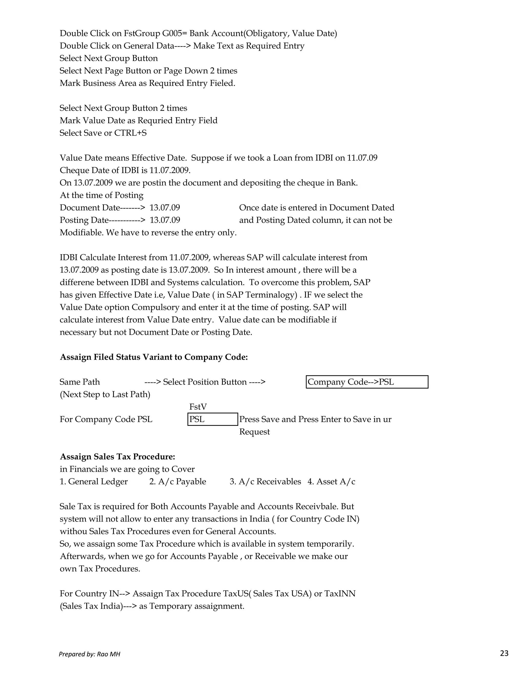 Double Click on FstGroup G005= Bank Account(Obligatory, Value Date)
Double Click on General Data----> Make Text as Required Entry
Select Next Group Button
Select Next Page Button or Page Down 2 times
Mark Business Area as Required Entry Fieled.
Select Next Group Button 2 times
Mark Value Date as Requried Entry Field
Select Save or CTRL+S
Value Date means Effective Date. Suppose if we took a Loan from IDBI on 11.07.09
Cheque Date of IDBI is 11.07.2009.
On 13.07.2009 we are postin the document and depositing the cheque in Bank.
At the time of Posting
Document Date-------> 13.07.09 Once date is entered in Document Dated
Posting Date-----------> 13.07.09 and Posting Dated column, it can not be
Modifiable. We have to reverse the entry only.
IDBI Calculate Interest from 11.07.2009, whereas SAP will calculate interest from
13.07.2009 as posting date is 13.07.2009. So In interest amount , there will be a
differene between IDBI and Systems calculation. To overcome this problem, SAP
has given Effective Date i.e, Value Date ( in SAP Terminalogy) . IF we select the
Value Date option Compulsory and enter it at the time of posting. SAP will
calculate interest from Value Date entry. Value date can be modifiable if
Prepared by: Rao MH 23
calculate interest from Value Date entry. Value date can be modifiable if
necessary but not Document Date or Posting Date.
Assaign Filed Status Variant to Company Code:
Same Path ----> Select Position Button ----> Company Code-->PSL
(Next Step to Last Path)
FstV
For Company Code PSL PSL Press Save and Press Enter to Save in ur
Request
Assaign Sales Tax Procedure:
in Financials we are going to Cover
1. General Ledger 2. A/c Payable 3. A/c Receivables 4. Asset A/c
Sale Tax is required for Both Accounts Payable and Accounts Receivbale. But
system will not allow to enter any transactions in India ( for Country Code IN)
withou Sales Tax Procedures even for General Accounts.
So, we assaign some Tax Procedure which is available in system temporarily.
Afterwards, when we go for Accounts Payable , or Receivable we make our
own Tax Procedures.
For Country IN--> Assaign Tax Procedure TaxUS( Sales Tax USA) or TaxINN
(Sales Tax India)---> as Temporary assaignment.
Prepared by: Rao MH 23
 