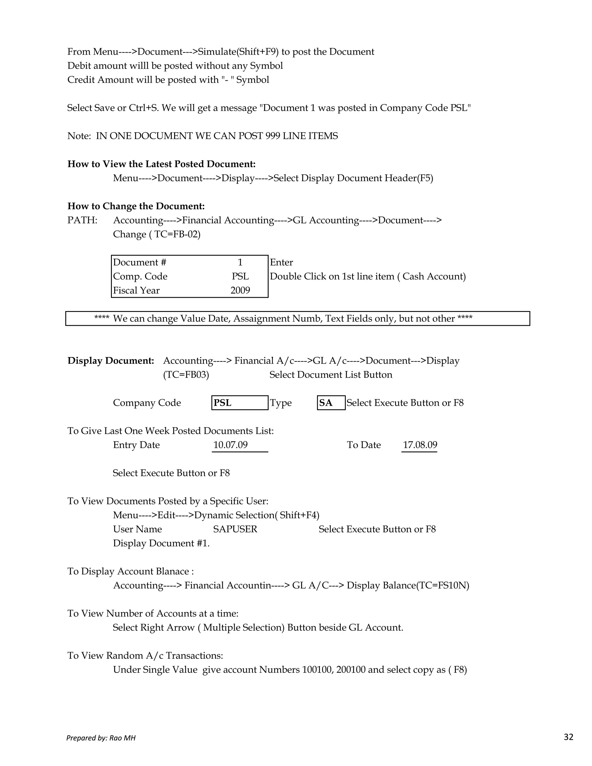 From Menu---->Document--->Simulate(Shift+F9) to post the Document
Debit amount willl be posted without any Symbol
Credit Amount will be posted with "- " Symbol
Select Save or Ctrl+S. We will get a message "Document 1 was posted in Company Code PSL"
Note: IN ONE DOCUMENT WE CAN POST 999 LINE ITEMS
How to View the Latest Posted Document:
Menu---->Document---->Display---->Select Display Document Header(F5)
How to Change the Document:
PATH: Accounting---->Financial Accounting---->GL Accounting---->Document---->
Change ( TC=FB-02)
Document # 1 Enter
Comp. Code PSL Double Click on 1st line item ( Cash Account)
Fiscal Year 2009
**** We can change Value Date, Assaignment Numb, Text Fields only, but not other ****
Display Document: Accounting----> Financial A/c---->GL A/c---->Document--->Display
Prepared by: Rao MH 32
Display Document: Accounting----> Financial A/c---->GL A/c---->Document--->Display
(TC=FB03) Select Document List Button
Company Code PSL Type SA Select Execute Button or F8
To Give Last One Week Posted Documents List:
Entry Date 10.07.09 To Date 17.08.09
Select Execute Button or F8
To View Documents Posted by a Specific User:
Menu---->Edit---->Dynamic Selection( Shift+F4)
User Name SAPUSER Select Execute Button or F8
Display Document #1.
To Display Account Blanace :
Accounting----> Financial Accountin----> GL A/C---> Display Balance(TC=FS10N)
To View Number of Accounts at a time:
Select Right Arrow ( Multiple Selection) Button beside GL Account.
To View Random A/c Transactions:
Under Single Value give account Numbers 100100, 200100 and select copy as ( F8)
Prepared by: Rao MH 32
 