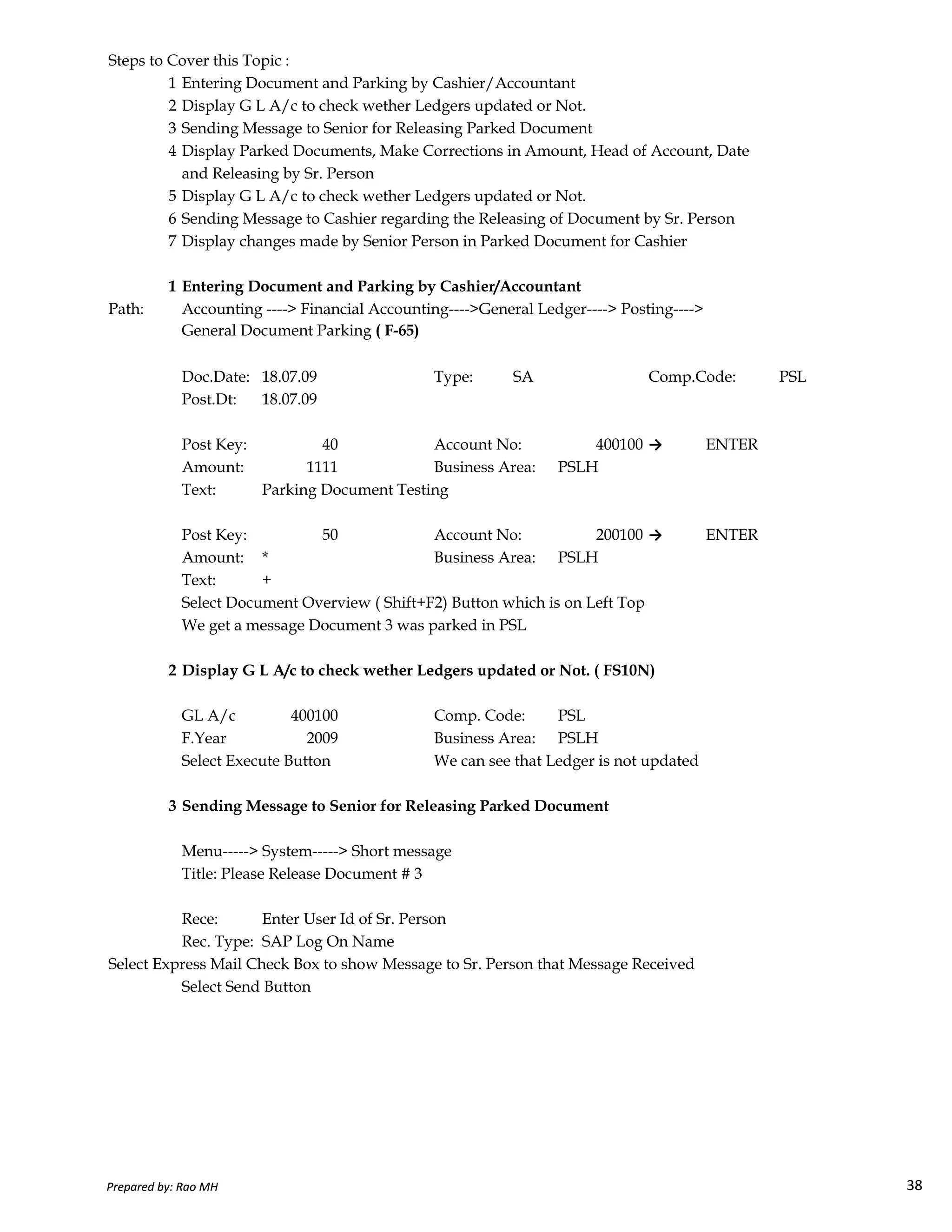Steps to Cover this Topic :
1 Entering Document and Parking by Cashier/Accountant
2 Display G L A/c to check wether Ledgers updated or Not.
3 Sending Message to Senior for Releasing Parked Document
4 Display Parked Documents, Make Corrections in Amount, Head of Account, Date
and Releasing by Sr. Person
5 Display G L A/c to check wether Ledgers updated or Not.
6 Sending Message to Cashier regarding the Releasing of Document by Sr. Person
7 Display changes made by Senior Person in Parked Document for Cashier
1 Entering Document and Parking by Cashier/Accountant
Path: Accounting ----> Financial Accounting---->General Ledger----> Posting---->
General Document Parking ( F-65)
Doc.Date: 18.07.09 Type: SA Comp.Code: PSL
Post.Dt: 18.07.09
Post Key: 40 Account No: 400100 → ENTER
Amount: 1111 Business Area: PSLH
Text: Parking Document Testing
Post Key: 50 Account No: 200100 → ENTER
Amount: * Business Area: PSLH
Text: +
Prepared by: Rao MH 38
Text: +
Select Document Overview ( Shift+F2) Button which is on Left Top
We get a message Document 3 was parked in PSL
2 Display G L A/c to check wether Ledgers updated or Not. ( FS10N)
GL A/c 400100 Comp. Code: PSL
F.Year 2009 Business Area: PSLH
Select Execute Button We can see that Ledger is not updated
3 Sending Message to Senior for Releasing Parked Document
Menu-----> System-----> Short message
Title: Please Release Document # 3
Rece: Enter User Id of Sr. Person
Rec. Type: SAP Log On Name
Select Express Mail Check Box to show Message to Sr. Person that Message Received
Select Send Button
Prepared by: Rao MH 38
 