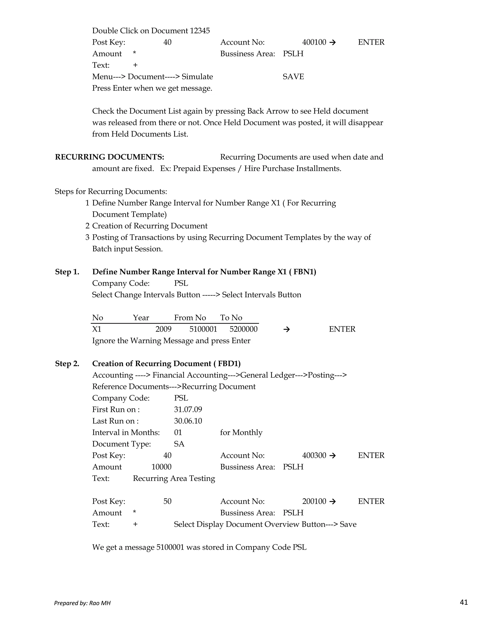 Double Click on Document 12345
Post Key: 40 Account No: 400100 → ENTER
Amount * Bussiness Area: PSLH
Text: +
Menu---> Document----> Simulate SAVE
Press Enter when we get message.
Check the Document List again by pressing Back Arrow to see Held document
was released from there or not. Once Held Document was posted, it will disappear
from Held Documents List.
RECURRING DOCUMENTS: Recurring Documents are used when date and
amount are fixed. Ex: Prepaid Expenses / Hire Purchase Installments.
Steps for Recurring Documents:
1 Define Number Range Interval for Number Range X1 ( For Recurring
Document Template)
2 Creation of Recurring Document
3 Posting of Transactions by using Recurring Document Templates by the way of
Batch input Session.
Step 1. Define Number Range Interval for Number Range X1 ( FBN1)
Company Code: PSL
Select Change Intervals Button -----> Select Intervals Button
Prepared by: Rao MH 41
Select Change Intervals Button -----> Select Intervals Button
No Year From No To No
X1 2009 5100001 5200000 → ENTER
Ignore the Warning Message and press Enter
Step 2. Creation of Recurring Document ( FBD1)
Accounting ----> Financial Accounting--->General Ledger--->Posting--->
Reference Documents--->Recurring Document
Company Code: PSL
First Run on : 31.07.09
Last Run on : 30.06.10
Interval in Months: 01 for Monthly
Document Type: SA
Post Key: 40 Account No: 400300 → ENTER
Amount 10000 Bussiness Area: PSLH
Text: Recurring Area Testing
Post Key: 50 Account No: 200100 → ENTER
Amount * Bussiness Area: PSLH
Text: + Select Display Document Overview Button---> Save
We get a message 5100001 was stored in Company Code PSL
Prepared by: Rao MH 41
 