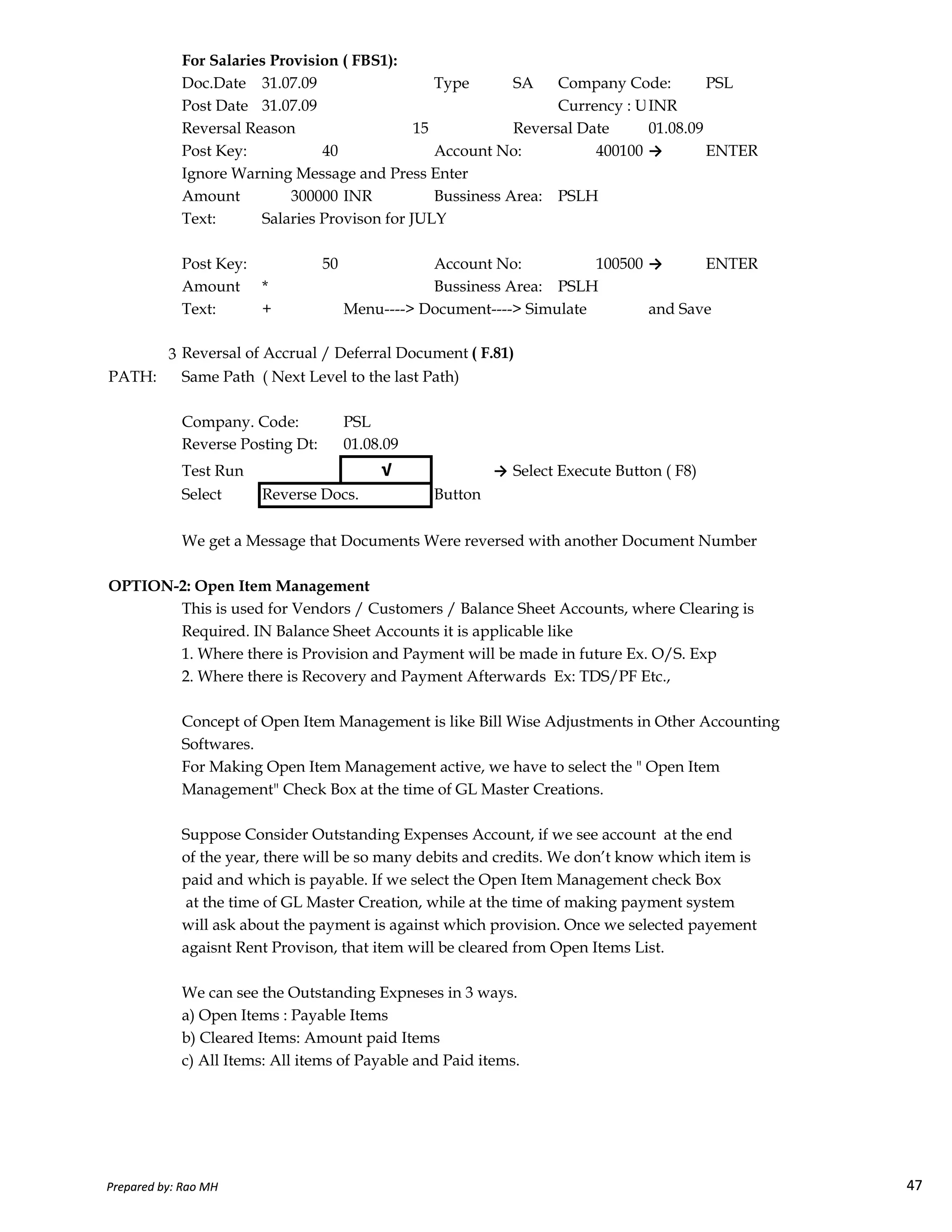 For Salaries Provision ( FBS1):
Doc.Date 31.07.09 Type SA Company Code: PSL
Post Date 31.07.09 Currency : USD Rate BlankINR
Reversal Reason 15 Reversal Date 01.08.09
Post Key: 40 Account No: 400100 → ENTER
Ignore Warning Message and Press Enter
Amount 300000 INR Bussiness Area: PSLH
Text: Salaries Provison for JULY
Post Key: 50 Account No: 100500 → ENTER
Amount * Bussiness Area: PSLH
Text: + Menu----> Document----> Simulate and Save
3 Reversal of Accrual / Deferral Document ( F.81)
PATH: Same Path ( Next Level to the last Path)
Company. Code: PSL
Reverse Posting Dt: 01.08.09
Test Run √ → Select Execute Button ( F8)
Select Reverse Docs. Button
We get a Message that Documents Were reversed with another Document Number
OPTION-2: Open Item Management
Prepared by: Rao MH 47
OPTION-2: Open Item Management
This is used for Vendors / Customers / Balance Sheet Accounts, where Clearing is
Required. IN Balance Sheet Accounts it is applicable like
1. Where there is Provision and Payment will be made in future Ex. O/S. Exp
2. Where there is Recovery and Payment Afterwards Ex: TDS/PF Etc.,
Concept of Open Item Management is like Bill Wise Adjustments in Other Accounting
Softwares.
For Making Open Item Management active, we have to select the " Open Item
Management" Check Box at the time of GL Master Creations.
Suppose Consider Outstanding Expenses Account, if we see account at the end
of the year, there will be so many debits and credits. We don’t know which item is
paid and which is payable. If we select the Open Item Management check Box
at the time of GL Master Creation, while at the time of making payment system
will ask about the payment is against which provision. Once we selected payement
agaisnt Rent Provison, that item will be cleared from Open Items List.
We can see the Outstanding Expneses in 3 ways.
a) Open Items : Payable Items
b) Cleared Items: Amount paid Items
c) All Items: All items of Payable and Paid items.
Prepared by: Rao MH 47
 