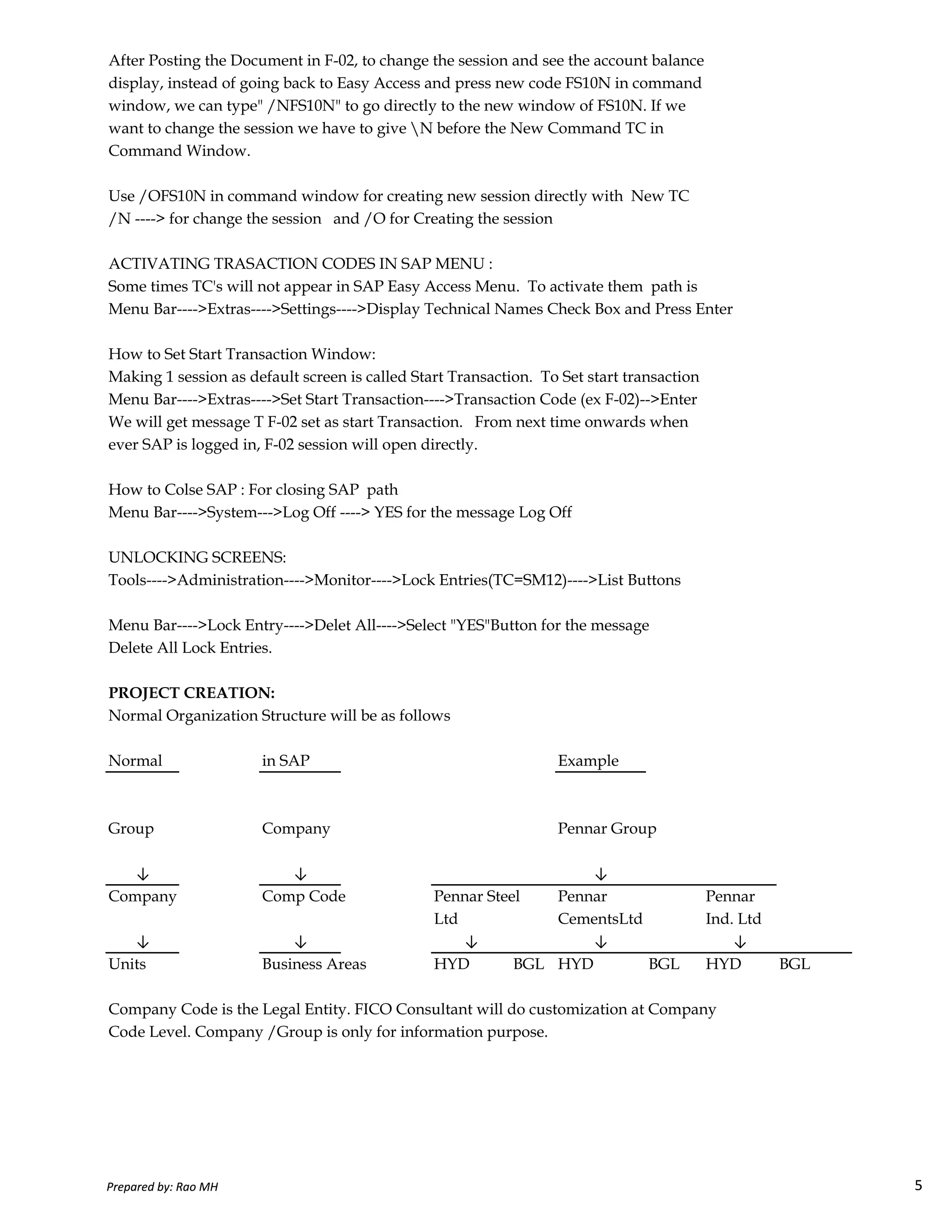 After Posting the Document in F-02, to change the session and see the account balance
display, instead of going back to Easy Access and press new code FS10N in command
window, we can type" /NFS10N" to go directly to the new window of FS10N. If we
want to change the session we have to give N before the New Command TC in
Command Window.
Use /OFS10N in command window for creating new session directly with New TC
/N ----> for change the session and /O for Creating the session
ACTIVATING TRASACTION CODES IN SAP MENU :
Some times TC's will not appear in SAP Easy Access Menu. To activate them path is
Menu Bar---->Extras---->Settings---->Display Technical Names Check Box and Press Enter
How to Set Start Transaction Window:
Making 1 session as default screen is called Start Transaction. To Set start transaction
Menu Bar---->Extras---->Set Start Transaction---->Transaction Code (ex F-02)-->Enter
We will get message T F-02 set as start Transaction. From next time onwards when
ever SAP is logged in, F-02 session will open directly.
How to Colse SAP : For closing SAP path
Menu Bar---->System--->Log Off ----> YES for the message Log Off
UNLOCKING SCREENS:
Tools---->Administration---->Monitor---->Lock Entries(TC=SM12)---->List Buttons
Prepared by: Rao MH 5
Tools---->Administration---->Monitor---->Lock Entries(TC=SM12)---->List Buttons
Menu Bar---->Lock Entry---->Delet All---->Select "YES"Button for the message
Delete All Lock Entries.
PROJECT CREATION:
Normal Organization Structure will be as follows
Normal in SAP Example
Group Company Pennar Group
Company Comp Code Pennar Steel Pennar Pennar
Ltd CementsLtd Ind. Ltd
↓ ↓ ↓
Units Business Areas HYD BGL HYD BGL HYD BGL
Company Code is the Legal Entity. FICO Consultant will do customization at Company
Code Level. Company /Group is only for information purpose.
↓ ↓ ↓
↓ ↓
Prepared by: Rao MH 5
 