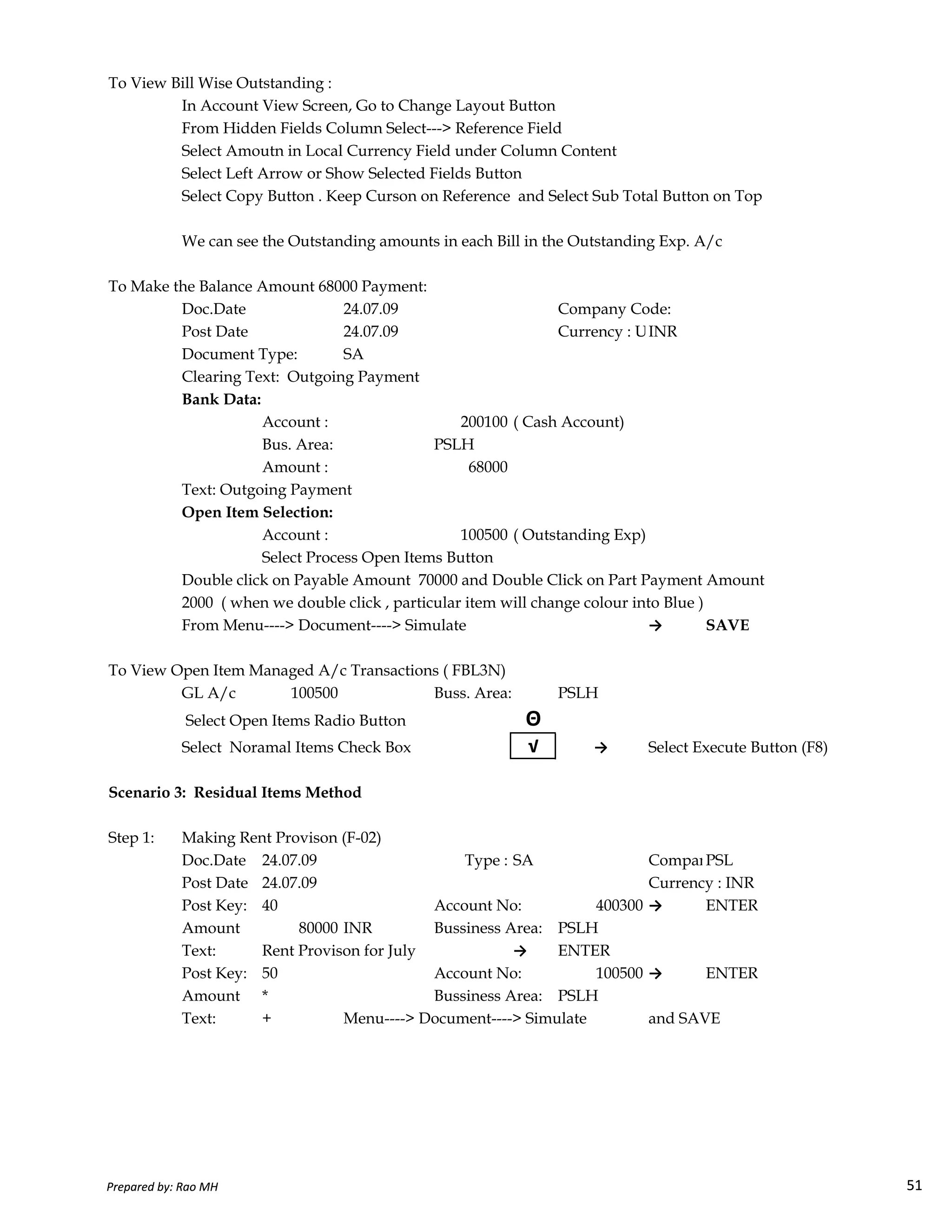 To View Bill Wise Outstanding :
In Account View Screen, Go to Change Layout Button
From Hidden Fields Column Select---> Reference Field
Select Amoutn in Local Currency Field under Column Content
Select Left Arrow or Show Selected Fields Button
Select Copy Button . Keep Curson on Reference and Select Sub Total Button on Top
We can see the Outstanding amounts in each Bill in the Outstanding Exp. A/c
To Make the Balance Amount 68000 Payment:
Doc.Date 24.07.09 Company Code:
Post Date 24.07.09 Currency : USD Rate 50.00INR
Document Type: SA
Clearing Text: Outgoing Payment
Bank Data:
Account : 200100 ( Cash Account)
Bus. Area: PSLH
Amount : 68000
Text: Outgoing Payment
Open Item Selection:
Account : 100500 ( Outstanding Exp)
Select Process Open Items Button
Double click on Payable Amount 70000 and Double Click on Part Payment Amount
Prepared by: Rao MH 51
Double click on Payable Amount 70000 and Double Click on Part Payment Amount
2000 ( when we double click , particular item will change colour into Blue )
From Menu----> Document----> Simulate → SAVE
To View Open Item Managed A/c Transactions ( FBL3N)
GL A/c 100500 Buss. Area: PSLH
Select Open Items Radio Button Θ
Select Noramal Items Check Box √ → Select Execute Button (F8)
Scenario 3: Residual Items Method
Step 1: Making Rent Provison (F-02)
Doc.Date 24.07.09 Type : SA Company Code:PSL
Post Date 24.07.09 Currency : INR
Post Key: 40 Account No: 400300 → ENTER
Amount 80000 INR Bussiness Area: PSLH
Text: Rent Provison for July → ENTER
Post Key: 50 Account No: 100500 → ENTER
Amount * Bussiness Area: PSLH
Text: + Menu----> Document----> Simulate and SAVE
Prepared by: Rao MH 51
 