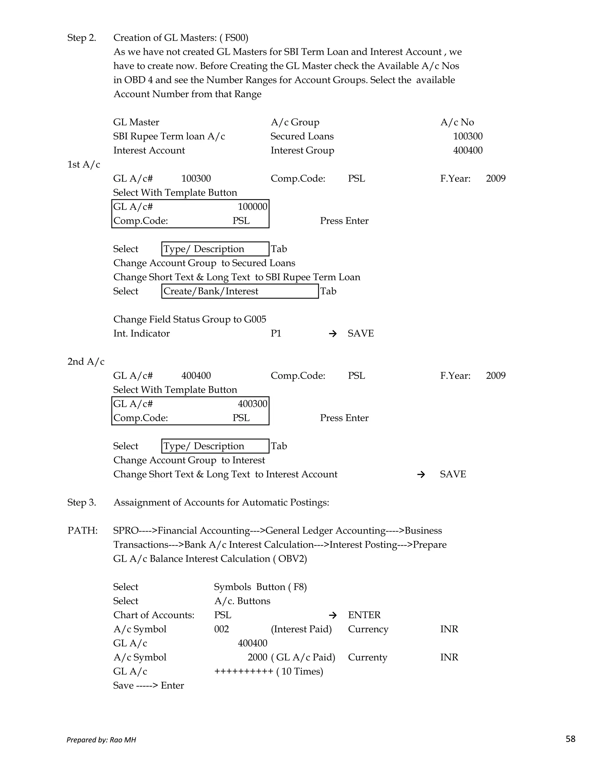 Step 2. Creation of GL Masters: ( FS00)
As we have not created GL Masters for SBI Term Loan and Interest Account , we
have to create now. Before Creating the GL Master check the Available A/c Nos
in OBD 4 and see the Number Ranges for Account Groups. Select the available
Account Number from that Range
GL Master A/c Group A/c No
SBI Rupee Term loan A/c Secured Loans 100300
Interest Account Interest Group 400400
1st A/c
GL A/c# 100300 Comp.Code: PSL F.Year: 2009
Select With Template Button
GL A/c# 100000
Comp.Code: PSL Press Enter
Select Type/ Description Tab
Change Account Group to Secured Loans
Change Short Text & Long Text to SBI Rupee Term Loan
Select Create/Bank/Interest Tab
Change Field Status Group to G005
Int. Indicator P1 → SAVE
2nd A/c
Prepared by: Rao MH 58
2nd A/c
GL A/c# 400400 Comp.Code: PSL F.Year: 2009
Select With Template Button
GL A/c# 400300
Comp.Code: PSL Press Enter
Select Type/ Description Tab
Change Account Group to Interest
Change Short Text & Long Text to Interest Account → SAVE
Step 3. Assaignment of Accounts for Automatic Postings:
PATH: SPRO---->Financial Accounting--->General Ledger Accounting---->Business
Transactions--->Bank A/c Interest Calculation--->Interest Posting--->Prepare
GL A/c Balance Interest Calculation ( OBV2)
Select Symbols Button ( F8)
Select A/c. Buttons
Chart of Accounts: PSL → ENTER
A/c Symbol 002 (Interest Paid) Currency INR
GL A/c 400400
A/c Symbol 2000 ( GL A/c Paid) Currenty INR
GL A/c ++++++++++ ( 10 Times)
Save -----> Enter
Prepared by: Rao MH 58
 