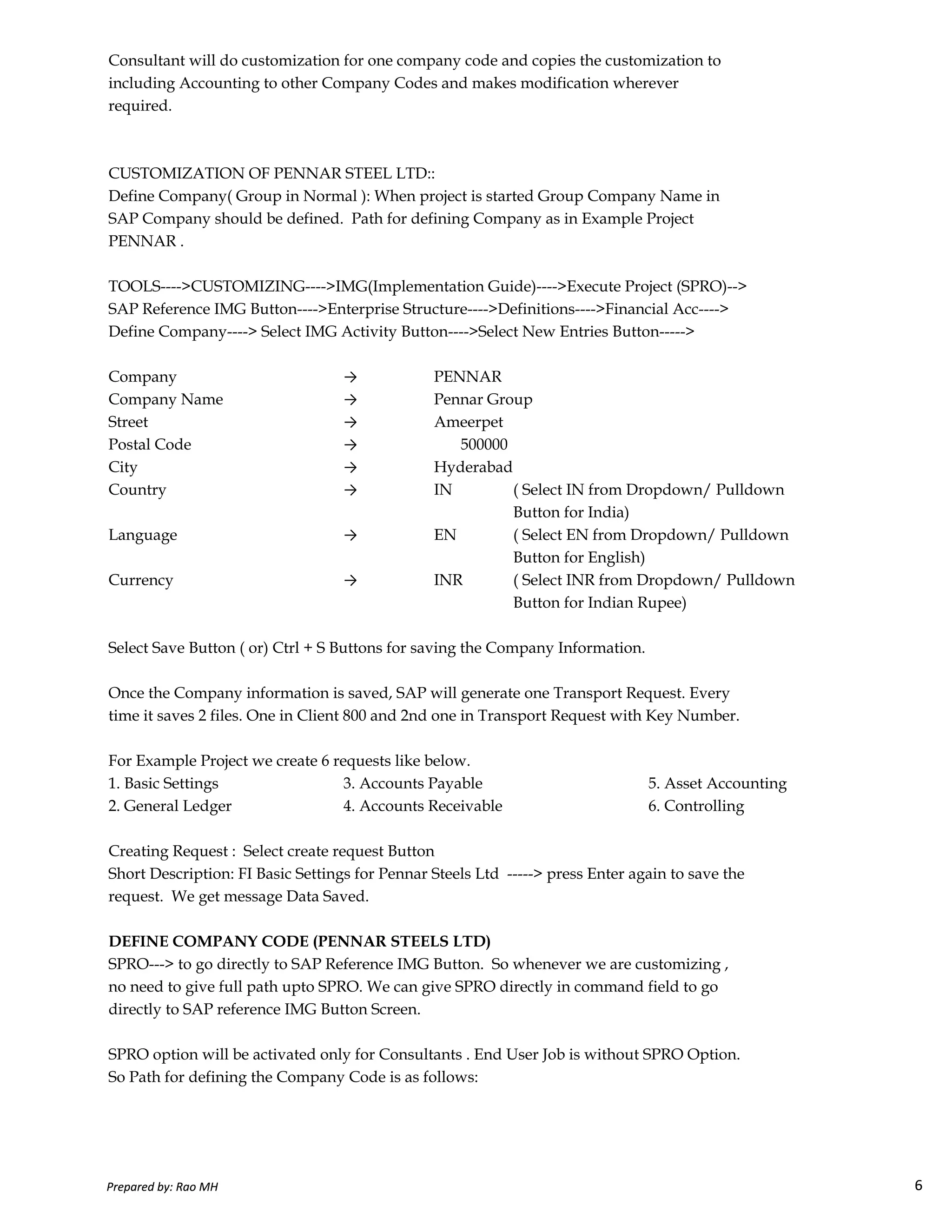 Consultant will do customization for one company code and copies the customization to
including Accounting to other Company Codes and makes modification wherever
required.
CUSTOMIZATION OF PENNAR STEEL LTD::
Define Company( Group in Normal ): When project is started Group Company Name in
SAP Company should be defined. Path for defining Company as in Example Project
PENNAR .
TOOLS---->CUSTOMIZING---->IMG(Implementation Guide)---->Execute Project (SPRO)-->
SAP Reference IMG Button---->Enterprise Structure---->Definitions---->Financial Acc---->
Define Company----> Select IMG Activity Button---->Select New Entries Button----->
Company → PENNAR
Company Name → Pennar Group
Street → Ameerpet
Postal Code → 500000
City → Hyderabad
Country → IN ( Select IN from Dropdown/ Pulldown
Button for India)
Language → EN ( Select EN from Dropdown/ Pulldown
Button for English)
Currency → INR ( Select INR from Dropdown/ Pulldown
Prepared by: Rao MH 6
Currency → INR ( Select INR from Dropdown/ Pulldown
Button for Indian Rupee)
Select Save Button ( or) Ctrl + S Buttons for saving the Company Information.
Once the Company information is saved, SAP will generate one Transport Request. Every
time it saves 2 files. One in Client 800 and 2nd one in Transport Request with Key Number.
For Example Project we create 6 requests like below.
1. Basic Settings 3. Accounts Payable 5. Asset Accounting
2. General Ledger 4. Accounts Receivable 6. Controlling
Creating Request : Select create request Button
Short Description: FI Basic Settings for Pennar Steels Ltd -----> press Enter again to save the
request. We get message Data Saved.
DEFINE COMPANY CODE (PENNAR STEELS LTD)
SPRO---> to go directly to SAP Reference IMG Button. So whenever we are customizing ,
no need to give full path upto SPRO. We can give SPRO directly in command field to go
directly to SAP reference IMG Button Screen.
SPRO option will be activated only for Consultants . End User Job is without SPRO Option.
So Path for defining the Company Code is as follows:
Prepared by: Rao MH 6
 