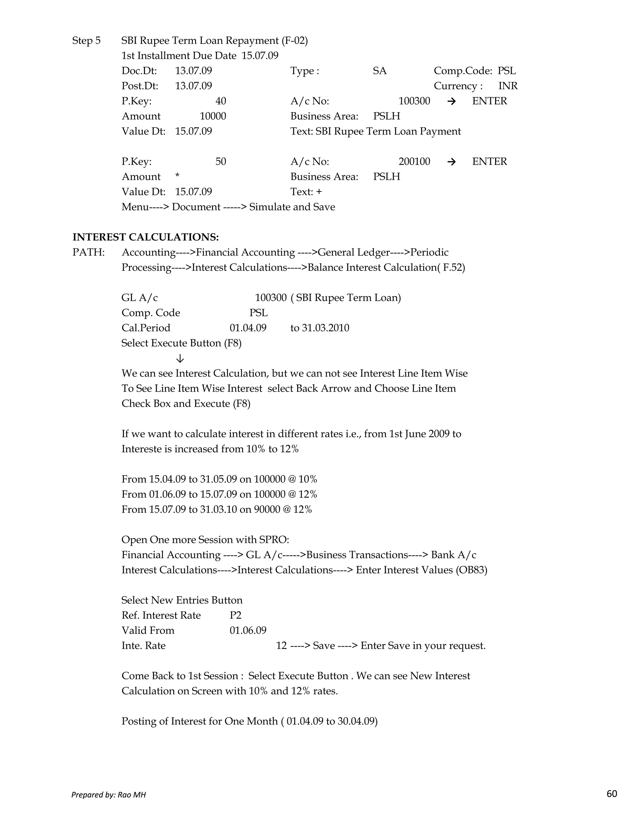 Step 5 SBI Rupee Term Loan Repayment (F-02)
1st Installment Due Date 15.07.09
Doc.Dt: 13.07.09 Type : SA Comp.Code: PSL
Post.Dt: 13.07.09 Currency : INR
P.Key: 40 A/c No: 100300 → ENTER
Amount 10000 Business Area: PSLH
Value Dt: 15.07.09 Text: SBI Rupee Term Loan Payment
P.Key: 50 A/c No: 200100 → ENTER
Amount * Business Area: PSLH
Value Dt: 15.07.09 Text: +
Menu----> Document -----> Simulate and Save
INTEREST CALCULATIONS:
PATH: Accounting---->Financial Accounting ---->General Ledger---->Periodic
Processing---->Interest Calculations---->Balance Interest Calculation( F.52)
GL A/c 100300 ( SBI Rupee Term Loan)
Comp. Code PSL
Cal.Period 01.04.09 to 31.03.2010
Select Execute Button (F8)
↓
We can see Interest Calculation, but we can not see Interest Line Item Wise
To See Line Item Wise Interest select Back Arrow and Choose Line Item
Prepared by: Rao MH 60
To See Line Item Wise Interest select Back Arrow and Choose Line Item
Check Box and Execute (F8)
If we want to calculate interest in different rates i.e., from 1st June 2009 to
Intereste is increased from 10% to 12%
From 15.04.09 to 31.05.09 on 100000 @ 10%
From 01.06.09 to 15.07.09 on 100000 @ 12%
From 15.07.09 to 31.03.10 on 90000 @ 12%
Open One more Session with SPRO:
Financial Accounting ----> GL A/c----->Business Transactions----> Bank A/c
Interest Calculations---->Interest Calculations----> Enter Interest Values (OB83)
Select New Entries Button
Ref. Interest Rate P2
Valid From 01.06.09
Inte. Rate 12 ----> Save ----> Enter Save in your request.
Come Back to 1st Session : Select Execute Button . We can see New Interest
Calculation on Screen with 10% and 12% rates.
Posting of Interest for One Month ( 01.04.09 to 30.04.09)
Prepared by: Rao MH 60
 