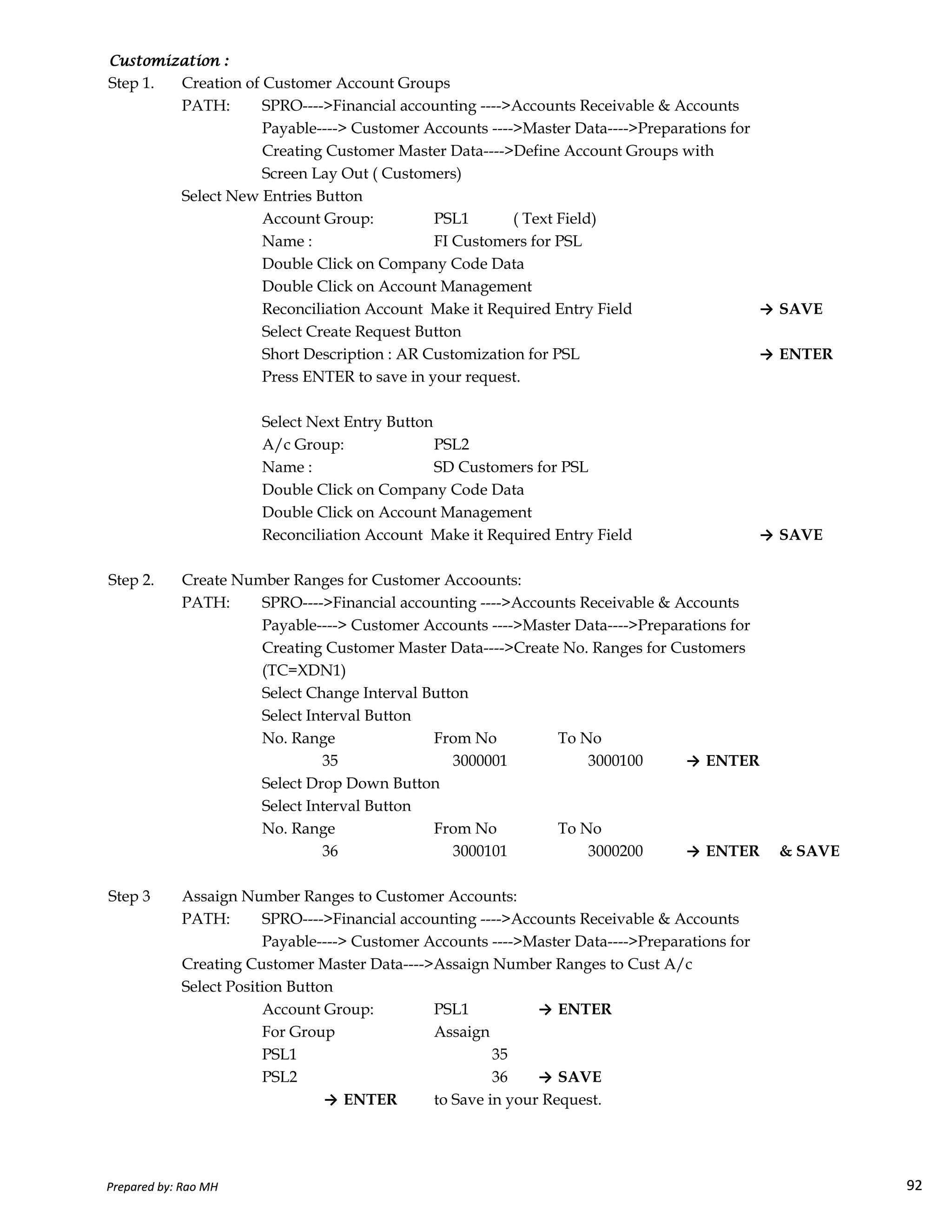 Customization :Customization :Customization :Customization :
Step 1. Creation of Customer Account Groups
PATH: SPRO---->Financial accounting ---->Accounts Receivable & Accounts
Payable----> Customer Accounts ---->Master Data---->Preparations for
Creating Customer Master Data---->Define Account Groups with
Screen Lay Out ( Customers)
Select New Entries Button
Account Group: PSL1 ( Text Field)
Name : FI Customers for PSL
Double Click on Company Code Data
Double Click on Account Management
Reconciliation Account Make it Required Entry Field → SAVE
Select Create Request Button
Short Description : AR Customization for PSL → ENTER
Press ENTER to save in your request.
Select Next Entry Button
A/c Group: PSL2
Name : SD Customers for PSL
Double Click on Company Code Data
Double Click on Account Management
Reconciliation Account Make it Required Entry Field → SAVE
Step 2. Create Number Ranges for Customer Accoounts:
Prepared by: Rao MH 92
Step 2. Create Number Ranges for Customer Accoounts:
PATH: SPRO---->Financial accounting ---->Accounts Receivable & Accounts
Payable----> Customer Accounts ---->Master Data---->Preparations for
Creating Customer Master Data---->Create No. Ranges for Customers
(TC=XDN1)
Select Change Interval Button
Select Interval Button
No. Range From No To No
35 3000001 3000100 → ENTER
Select Drop Down Button
Select Interval Button
No. Range From No To No
36 3000101 3000200 → ENTER & SAVE
Step 3 Assaign Number Ranges to Customer Accounts:
PATH: SPRO---->Financial accounting ---->Accounts Receivable & Accounts
Payable----> Customer Accounts ---->Master Data---->Preparations for
Creating Customer Master Data---->Assaign Number Ranges to Cust A/c
Select Position Button
Account Group: PSL1 → ENTER
For Group Assaign
PSL1 35
PSL2 36 → SAVE
→ ENTER to Save in your Request.
Prepared by: Rao MH 92
 