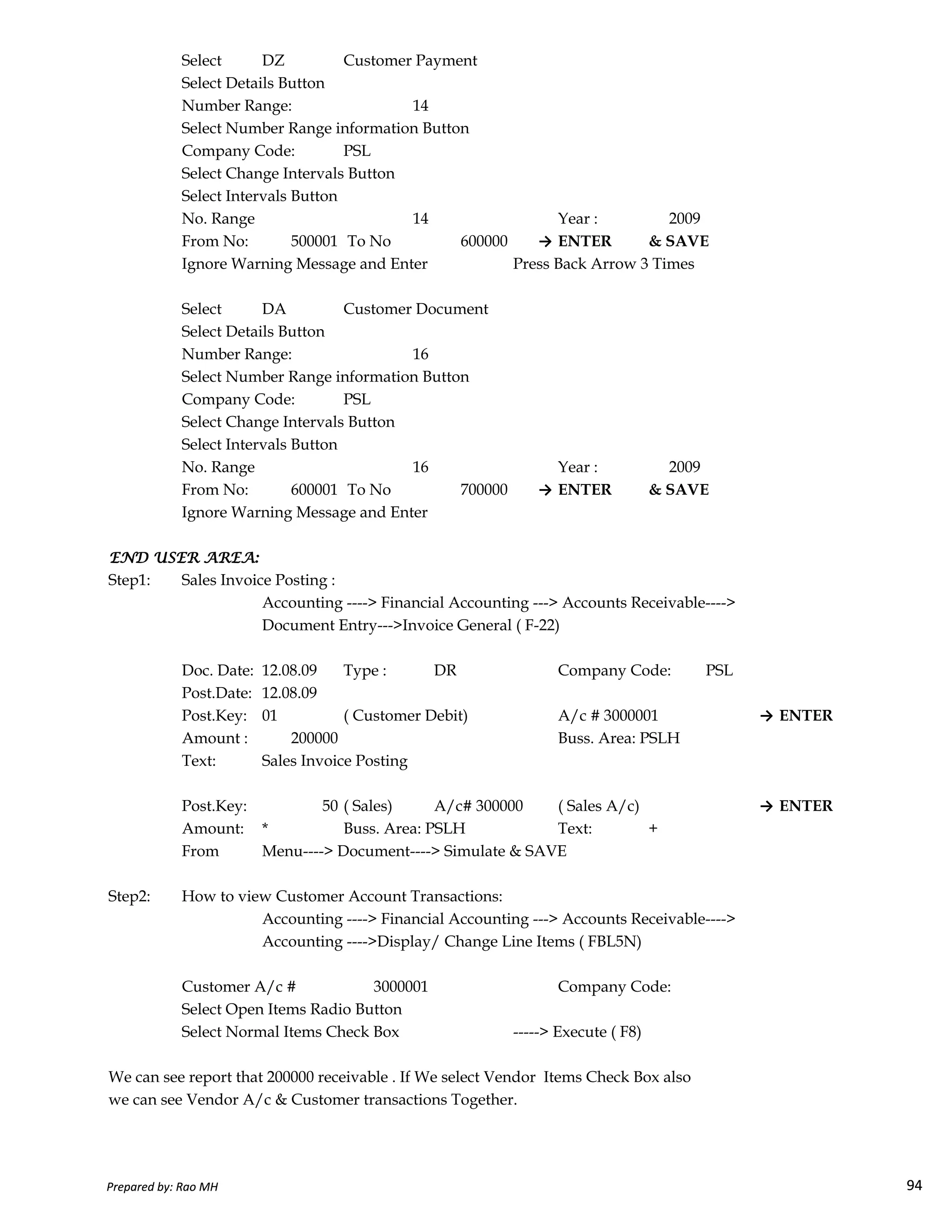 Select DZ Customer Payment
Select Details Button
Number Range: 14
Select Number Range information Button
Company Code: PSL
Select Change Intervals Button
Select Intervals Button
No. Range 14 Year : 2009
From No: 500001 To No 600000 → ENTER & SAVE
Ignore Warning Message and Enter Press Back Arrow 3 Times
Select DA Customer Document
Select Details Button
Number Range: 16
Select Number Range information Button
Company Code: PSL
Select Change Intervals Button
Select Intervals Button
No. Range 16 Year : 2009
From No: 600001 To No 700000 → ENTER & SAVE
Ignore Warning Message and Enter
END USER AREA:END USER AREA:END USER AREA:END USER AREA:
Step1: Sales Invoice Posting :
Prepared by: Rao MH 94
Step1: Sales Invoice Posting :
Accounting ----> Financial Accounting ---> Accounts Receivable---->
Document Entry--->Invoice General ( F-22)
Doc. Date: 12.08.09 Type : DR Company Code: PSL
Post.Date: 12.08.09
Post.Key: 01 ( Customer Debit) A/c # 3000001 → ENTER
Amount : 200000 Buss. Area: PSLH
Text: Sales Invoice Posting
Post.Key: 50 ( Sales) A/c# 300000 ( Sales A/c) → ENTER
Amount: * Buss. Area: PSLH Text: +
From Menu----> Document----> Simulate & SAVE
Step2: How to view Customer Account Transactions:
Accounting ----> Financial Accounting ---> Accounts Receivable---->
Accounting ---->Display/ Change Line Items ( FBL5N)
Customer A/c # 3000001 Company Code:
Select Open Items Radio Button
Select Normal Items Check Box -----> Execute ( F8)
We can see report that 200000 receivable . If We select Vendor Items Check Box also
we can see Vendor A/c & Customer transactions Together.
Prepared by: Rao MH 94
 