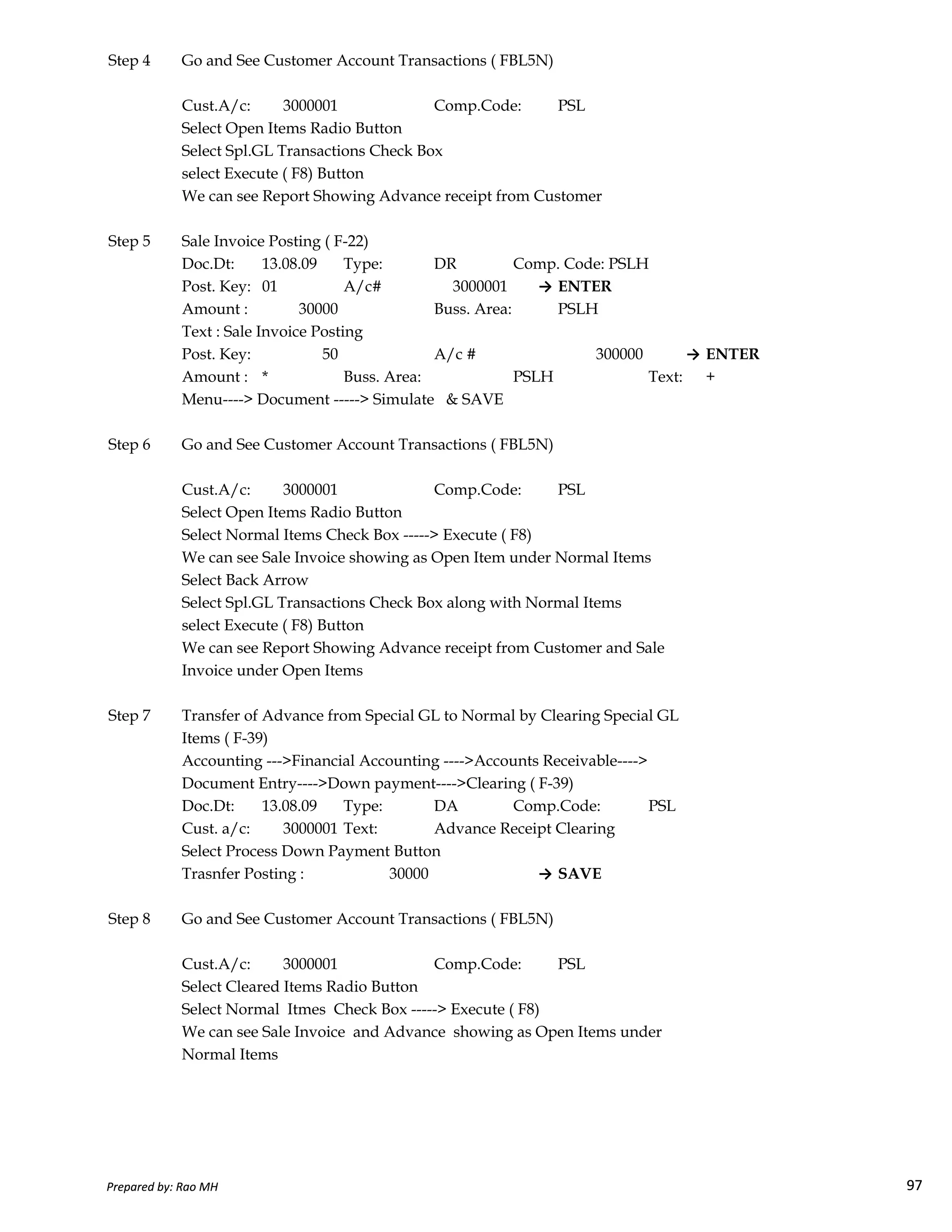 Step 4 Go and See Customer Account Transactions ( FBL5N)
Cust.A/c: 3000001 Comp.Code: PSL
Select Open Items Radio Button
Select Spl.GL Transactions Check Box
select Execute ( F8) Button
We can see Report Showing Advance receipt from Customer
Step 5 Sale Invoice Posting ( F-22)
Doc.Dt: 13.08.09 Type: DR Comp. Code: PSLH
Post. Key: 01 A/c# 3000001 → ENTER
Amount : 30000 Buss. Area: PSLH
Text : Sale Invoice Posting
Post. Key: 50 A/c # 300000 → ENTER
Amount : * Buss. Area: PSLH Text: +
Menu----> Document -----> Simulate & SAVE
Step 6 Go and See Customer Account Transactions ( FBL5N)
Cust.A/c: 3000001 Comp.Code: PSL
Select Open Items Radio Button
Select Normal Items Check Box -----> Execute ( F8)
We can see Sale Invoice showing as Open Item under Normal Items
Select Back Arrow
Prepared by: Rao MH 97
Select Back Arrow
Select Spl.GL Transactions Check Box along with Normal Items
select Execute ( F8) Button
We can see Report Showing Advance receipt from Customer and Sale
Invoice under Open Items
Step 7 Transfer of Advance from Special GL to Normal by Clearing Special GL
Items ( F-39)
Accounting --->Financial Accounting ---->Accounts Receivable---->
Document Entry---->Down payment---->Clearing ( F-39)
Doc.Dt: 13.08.09 Type: DA Comp.Code: PSL
Cust. a/c: 3000001 Text: Advance Receipt Clearing
Select Process Down Payment Button
Trasnfer Posting : 30000 → SAVE
Step 8 Go and See Customer Account Transactions ( FBL5N)
Cust.A/c: 3000001 Comp.Code: PSL
Select Cleared Items Radio Button
Select Normal Itmes Check Box -----> Execute ( F8)
We can see Sale Invoice and Advance showing as Open Items under
Normal Items
Prepared by: Rao MH 97
 