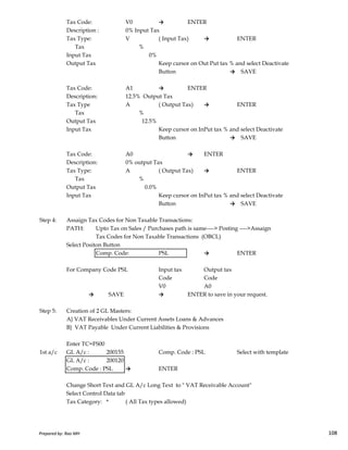 Tax Code: V0 → ENTER
Description : 0% Input Tax
Tax Type: V ( Input Tax) → ENTER
Tax %
Input Tax 0%
Output Tax Keep cursor on Out Put tax % and select Deactivate
Button → SAVE
Tax Code: A1 → ENTER
Description: 12.5% Output Tax
Tax Type A ( Output Tax) → ENTER
Tax %
Output Tax 12.5%
Input Tax Keep cursor on InPut tax % and select Deactivate
Button → SAVE
Tax Code: A0 → ENTER
Description: 0% output Tax
Tax Type: A ( Output Tax) → ENTER
Tax %
Output Tax 0.0%
Input Tax Keep cursor on InPut tax % and select Deactivate
Button → SAVE
Prepared by: Rao MH 108
Step 4: Assaign Tax Codes for Non Taxable Transactions:
PATH: Upto Tax on Sales / Purchases path is same----> Posting ---->Assaign
Tax Codes for Non Taxable Transactions (OBCL)
Select Positon Button
Comp. Code: PSL → ENTER
For Company Code PSL Input tax Output tax
Code Code
V0 A0
→ SAVE → ENTER to save in your request.
Step 5: Creation of 2 GL Masters:
A} VAT Receivables Under Current Assets Loans & Advances
B} VAT Payable Under Current Liabilities & Provisions
Enter TC=FS00
1st a/c GL A/c : 200155 Comp. Code : PSL Select with template
GL A/c : 200120
Comp. Code : PSL → ENTER
Change Short Text and GL A/c Long Text to " VAT Receivable Account"
Select Control Data tab
Tax Category: * ( All Tax types allowed)
Prepared by: Rao MH 108
 