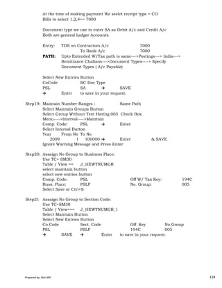 At the time of making payment We seelct receipt type = CO
Bills to select 1,2,4== 7000
Document type we use to enter SA as Debit A/c and Credit A/c
Both are general Ledger Accounts.
Entry: TDS on Contractors A/c 7000
To Bank A/c 7000
PATH: Upto Extended W/Tax path is same--->Postings---> India--->
Remittance Challans--->Document Types----> Specify
Document Types ( A/c Payable)
Select New Entries Button
CoCode RC Doc Type
PSL SA → SAVE
→ Enter to save in your request.
Step19: Maintain Number Ranges : Same Path
Select Maintain Groups Button
Select Group Without Text Having 005 Check Box
Menu---->Interval---->Maintain
Comp. Code: PSL → Enter
Select Interval Button
Year From No To No
Prepared by: Rao MH 118
Year From No To No
2009 1 100000 → Enter & SAVE
Ignore Warning Message and Press Enter
Step20: Assaign No Group to Business Place:
Use TC= SM30
Table / View == J_1IEWTNUMGR
select maintain button
select new entries button
Comp. Code: PSL Off W/ Tax Key: 194C
Buss. Place: PSLF No. Group: 005
Select Save or Ctrl+S
Step21 Assaign No Group to Section Code:
Use TC=SM30
Table / View=== J_1IEWTNUMGR_1
Select Maintain Button
Select New Entries Button
Co.Code Sect. Code Off. Key No.Group
PSL PSLF 194C 005
→ SAVE → Enter to save in your request.
Prepared by: Rao MH 118
 